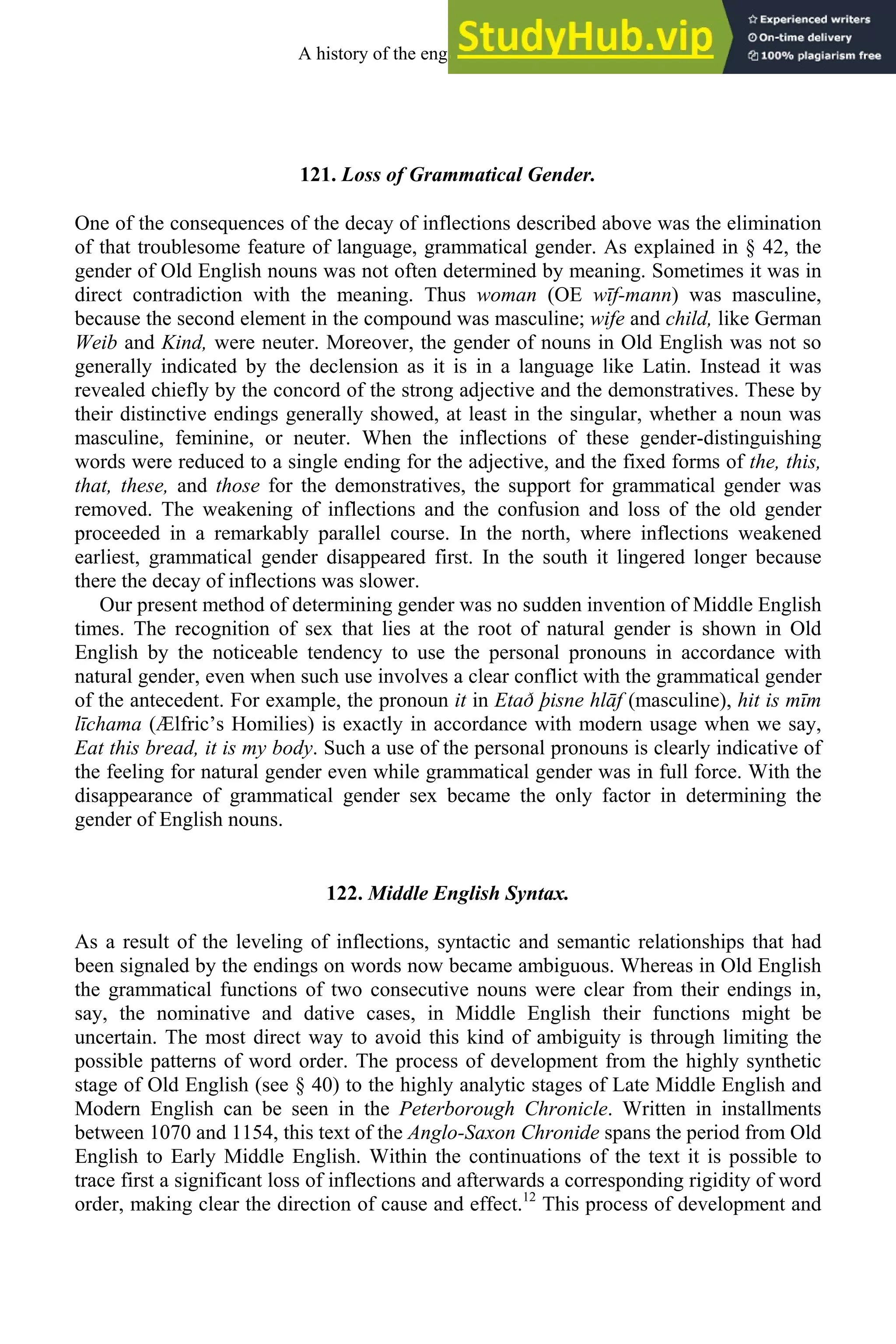 121. Loss of Grammatical Gender.
One of the consequences of the decay of inflections described above was the elimination
of that troublesome feature of language, grammatical gender. As explained in § 42, the
gender of Old English nouns was not often determined by meaning. Sometimes it was in
direct contradiction with the meaning. Thus woman (OE wīf-mann) was masculine,
because the second element in the compound was masculine; wife and child, like German
Weib and Kind, were neuter. Moreover, the gender of nouns in Old English was not so
generally indicated by the declension as it is in a language like Latin. Instead it was
revealed chiefly by the concord of the strong adjective and the demonstratives. These by
their distinctive endings generally showed, at least in the singular, whether a noun was
masculine, feminine, or neuter. When the inflections of these gender-distinguishing
words were reduced to a single ending for the adjective, and the fixed forms of the, this,
that, these, and those for the demonstratives, the support for grammatical gender was
removed. The weakening of inflections and the confusion and loss of the old gender
proceeded in a remarkably parallel course. In the north, where inflections weakened
earliest, grammatical gender disappeared first. In the south it lingered longer because
there the decay of inflections was slower.
Our present method of determining gender was no sudden invention of Middle English
times. The recognition of sex that lies at the root of natural gender is shown in Old
English by the noticeable tendency to use the personal pronouns in accordance with
natural gender, even when such use involves a clear conflict with the grammatical gender
of the antecedent. For example, the pronoun it in Etað þisne hlāf (masculine), hit is mīm
līchama (Ælfric’s Homilies) is exactly in accordance with modern usage when we say,
Eat this bread, it is my body. Such a use of the personal pronouns is clearly indicative of
the feeling for natural gender even while grammatical gender was in full force. With the
disappearance of grammatical gender sex became the only factor in determining the
gender of English nouns.
122. Middle English Syntax.
As a result of the leveling of inflections, syntactic and semantic relationships that had
been signaled by the endings on words now became ambiguous. Whereas in Old English
the grammatical functions of two consecutive nouns were clear from their endings in,
say, the nominative and dative cases, in Middle English their functions might be
uncertain. The most direct way to avoid this kind of ambiguity is through limiting the
possible patterns of word order. The process of development from the highly synthetic
stage of Old English (see § 40) to the highly analytic stages of Late Middle English and
Modern English can be seen in the Peterborough Chronicle. Written in installments
between 1070 and 1154, this text of the Anglo-Saxon Chronide spans the period from Old
English to Early Middle English. Within the continuations of the text it is possible to
trace first a significant loss of inflections and afterwards a corresponding rigidity of word
order, making clear the direction of cause and effect.12
This process of development and
A history of the english language 154
 