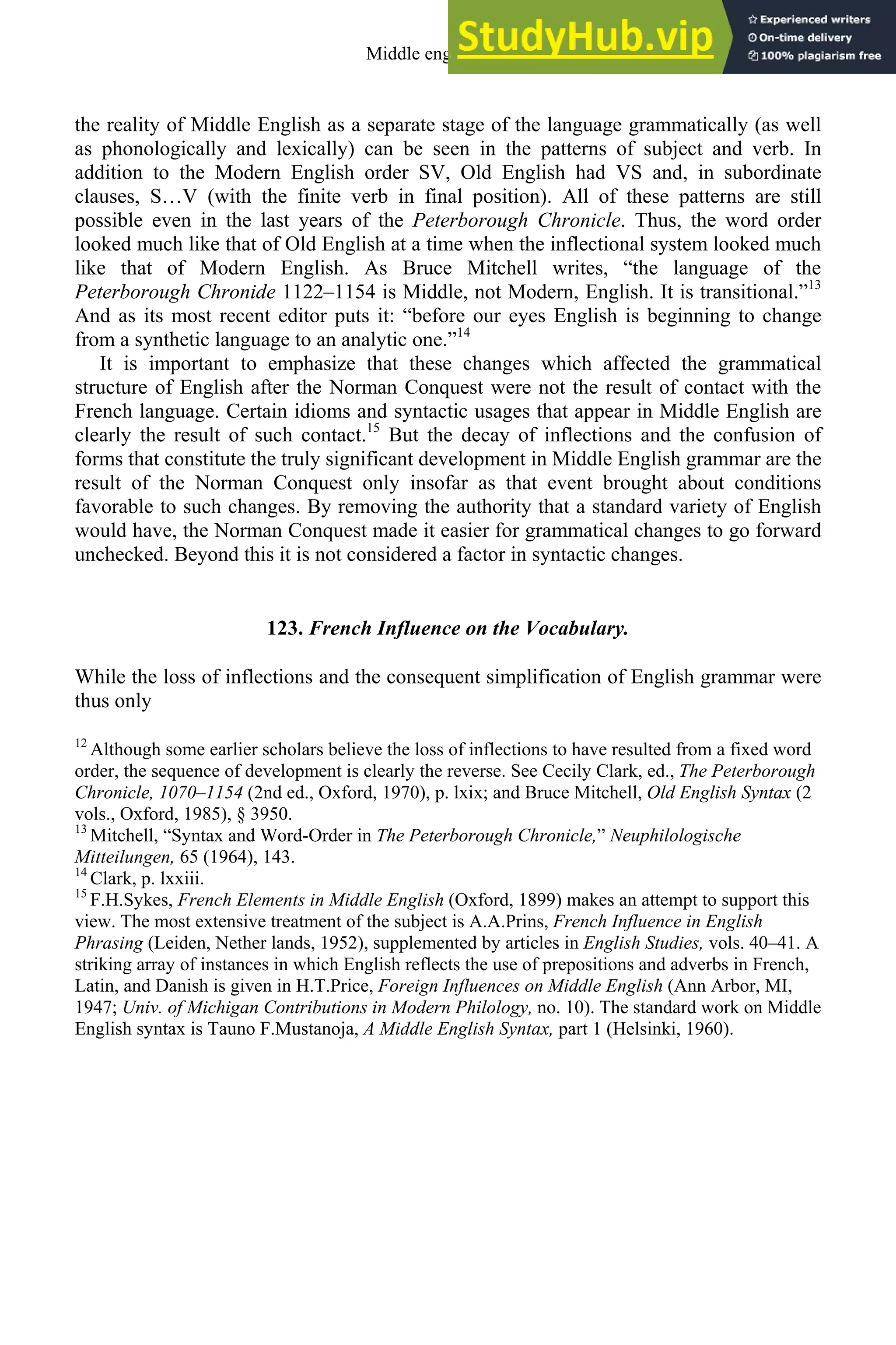 the reality of Middle English as a separate stage of the language grammatically (as well
as phonologically and lexically) can be seen in the patterns of subject and verb. In
addition to the Modern English order SV, Old English had VS and, in subordinate
clauses, S…V (with the finite verb in final position). All of these patterns are still
possible even in the last years of the Peterborough Chronicle. Thus, the word order
looked much like that of Old English at a time when the inflectional system looked much
like that of Modern English. As Bruce Mitchell writes, “the language of the
Peterborough Chronide 1122–1154 is Middle, not Modern, English. It is transitional.”13
And as its most recent editor puts it: “before our eyes English is beginning to change
from a synthetic language to an analytic one.”14
It is important to emphasize that these changes which affected the grammatical
structure of English after the Norman Conquest were not the result of contact with the
French language. Certain idioms and syntactic usages that appear in Middle English are
clearly the result of such contact.15
But the decay of inflections and the confusion of
forms that constitute the truly significant development in Middle English grammar are the
result of the Norman Conquest only insofar as that event brought about conditions
favorable to such changes. By removing the authority that a standard variety of English
would have, the Norman Conquest made it easier for grammatical changes to go forward
unchecked. Beyond this it is not considered a factor in syntactic changes.
123. French Influence on the Vocabulary.
While the loss of inflections and the consequent simplification of English grammar were
thus only
12
Although some earlier scholars believe the loss of inflections to have resulted from a fixed word
order, the sequence of development is clearly the reverse. See Cecily Clark, ed., The Peterborough
Chronicle, 1070–1154 (2nd ed., Oxford, 1970), p. lxix; and Bruce Mitchell, Old English Syntax (2
vols., Oxford, 1985), § 3950.
13
Mitchell, “Syntax and Word-Order in The Peterborough Chronicle,” Neuphilologische
Mitteilungen, 65 (1964), 143.
14
Clark, p. lxxiii.
15
F.H.Sykes, French Elements in Middle English (Oxford, 1899) makes an attempt to support this
view. The most extensive treatment of the subject is A.A.Prins, French Influence in English
Phrasing (Leiden, Nether lands, 1952), supplemented by articles in English Studies, vols. 40–41. A
striking array of instances in which English reflects the use of prepositions and adverbs in French,
Latin, and Danish is given in H.T.Price, Foreign Influences on Middle English (Ann Arbor, MI,
1947; Univ. of Michigan Contributions in Modern Philology, no. 10). The standard work on Middle
English syntax is Tauno F.Mustanoja, A Middle English Syntax, part 1 (Helsinki, 1960).
Middle english 155
 