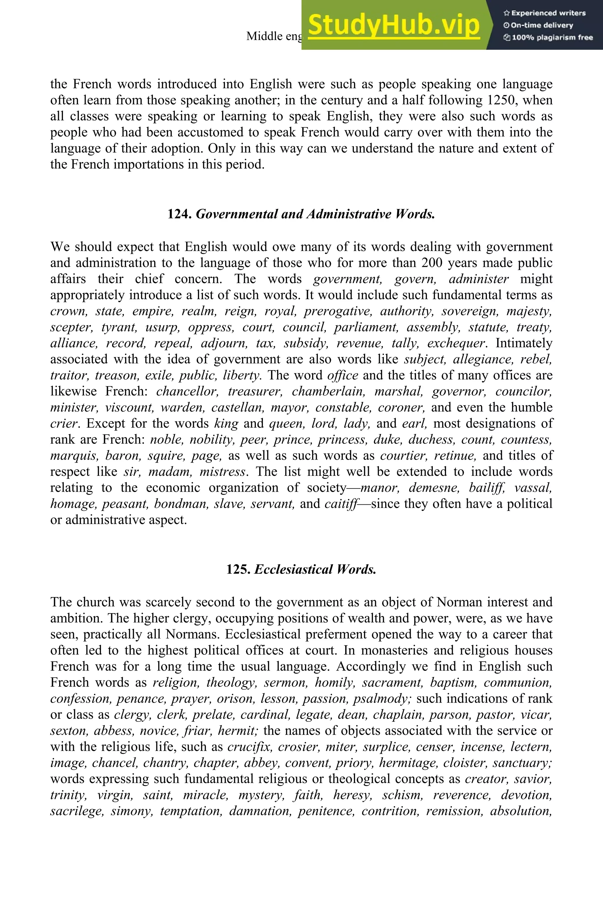 the French words introduced into English were such as people speaking one language
often learn from those speaking another; in the century and a half following 1250, when
all classes were speaking or learning to speak English, they were also such words as
people who had been accustomed to speak French would carry over with them into the
language of their adoption. Only in this way can we understand the nature and extent of
the French importations in this period.
124. Governmental and Administrative Words.
We should expect that English would owe many of its words dealing with government
and administration to the language of those who for more than 200 years made public
affairs their chief concern. The words government, govern, administer might
appropriately introduce a list of such words. It would include such fundamental terms as
crown, state, empire, realm, reign, royal, prerogative, authority, sovereign, majesty,
scepter, tyrant, usurp, oppress, court, council, parliament, assembly, statute, treaty,
alliance, record, repeal, adjourn, tax, subsidy, revenue, tally, exchequer. Intimately
associated with the idea of government are also words like subject, allegiance, rebel,
traitor, treason, exile, public, liberty. The word office and the titles of many offices are
likewise French: chancellor, treasurer, chamberlain, marshal, governor, councilor,
minister, viscount, warden, castellan, mayor, constable, coroner, and even the humble
crier. Except for the words king and queen, lord, lady, and earl, most designations of
rank are French: noble, nobility, peer, prince, princess, duke, duchess, count, countess,
marquis, baron, squire, page, as well as such words as courtier, retinue, and titles of
respect like sir, madam, mistress. The list might well be extended to include words
relating to the economic organization of society—manor, demesne, bailiff, vassal,
homage, peasant, bondman, slave, servant, and caitiff—since they often have a political
or administrative aspect.
125. Ecclesiastical Words.
The church was scarcely second to the government as an object of Norman interest and
ambition. The higher clergy, occupying positions of wealth and power, were, as we have
seen, practically all Normans. Ecclesiastical preferment opened the way to a career that
often led to the highest political offices at court. In monasteries and religious houses
French was for a long time the usual language. Accordingly we find in English such
French words as religion, theology, sermon, homily, sacrament, baptism, communion,
confession, penance, prayer, orison, lesson, passion, psalmody; such indications of rank
or class as clergy, clerk, prelate, cardinal, legate, dean, chaplain, parson, pastor, vicar,
sexton, abbess, novice, friar, hermit; the names of objects associated with the service or
with the religious life, such as crucifix, crosier, miter, surplice, censer, incense, lectern,
image, chancel, chantry, chapter, abbey, convent, priory, hermitage, cloister, sanctuary;
words expressing such fundamental religious or theological concepts as creator, savior,
trinity, virgin, saint, miracle, mystery, faith, heresy, schism, reverence, devotion,
sacrilege, simony, temptation, damnation, penitence, contrition, remission, absolution,
Middle english 157
 