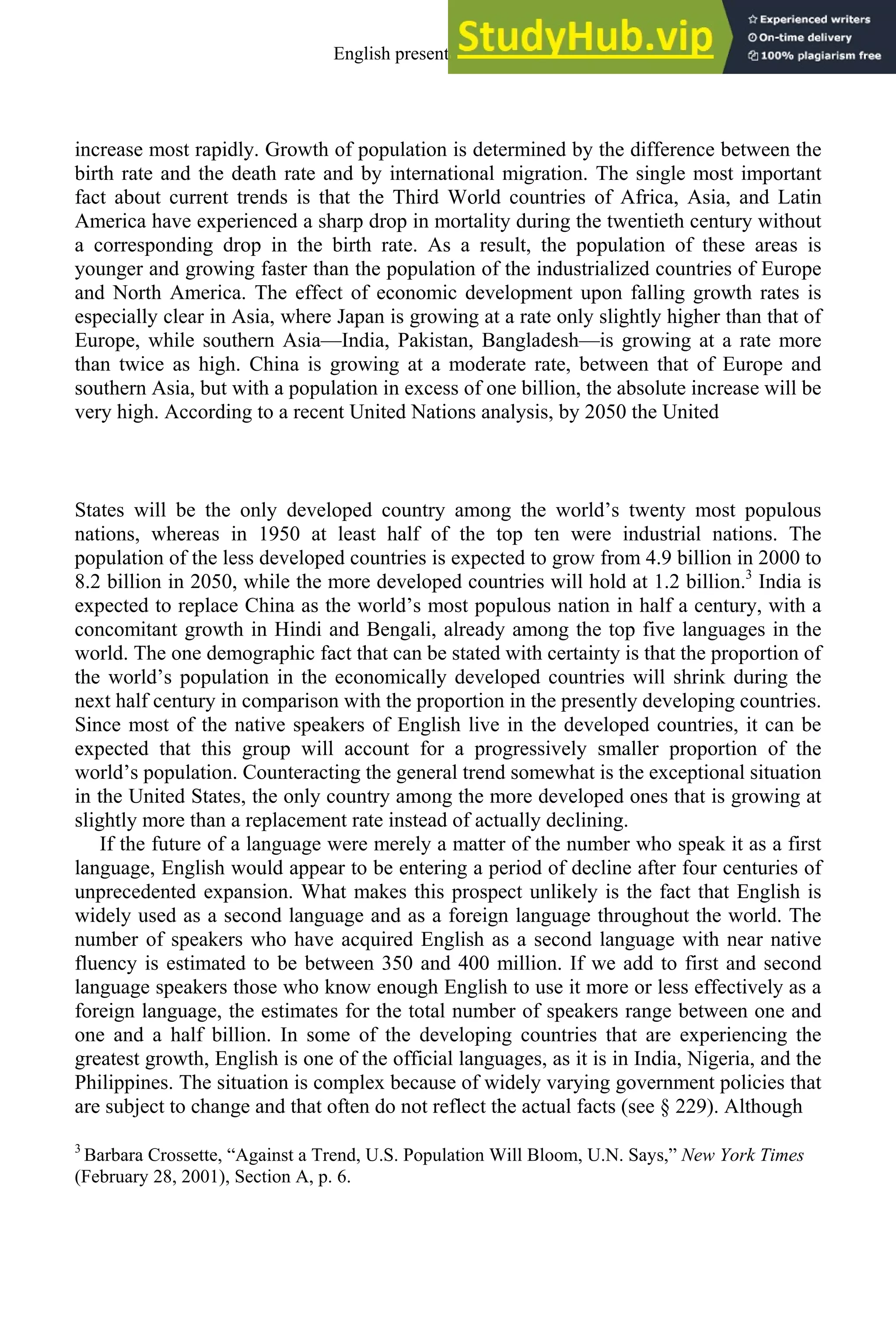 increase most rapidly. Growth of population is determined by the difference between the
birth rate and the death rate and by international migration. The single most important
fact about current trends is that the Third World countries of Africa, Asia, and Latin
America have experienced a sharp drop in mortality during the twentieth century without
a corresponding drop in the birth rate. As a result, the population of these areas is
younger and growing faster than the population of the industrialized countries of Europe
and North America. The effect of economic development upon falling growth rates is
especially clear in Asia, where Japan is growing at a rate only slightly higher than that of
Europe, while southern Asia—India, Pakistan, Bangladesh—is growing at a rate more
than twice as high. China is growing at a moderate rate, between that of Europe and
southern Asia, but with a population in excess of one billion, the absolute increase will be
very high. According to a recent United Nations analysis, by 2050 the United
States will be the only developed country among the world’s twenty most populous
nations, whereas in 1950 at least half of the top ten were industrial nations. The
population of the less developed countries is expected to grow from 4.9 billion in 2000 to
8.2 billion in 2050, while the more developed countries will hold at 1.2 billion.3
India is
expected to replace China as the world’s most populous nation in half a century, with a
concomitant growth in Hindi and Bengali, already among the top five languages in the
world. The one demographic fact that can be stated with certainty is that the proportion of
the world’s population in the economically developed countries will shrink during the
next half century in comparison with the proportion in the presently developing countries.
Since most of the native speakers of English live in the developed countries, it can be
expected that this group will account for a progressively smaller proportion of the
world’s population. Counteracting the general trend somewhat is the exceptional situation
in the United States, the only country among the more developed ones that is growing at
slightly more than a replacement rate instead of actually declining.
If the future of a language were merely a matter of the number who speak it as a first
language, English would appear to be entering a period of decline after four centuries of
unprecedented expansion. What makes this prospect unlikely is the fact that English is
widely used as a second language and as a foreign language throughout the world. The
number of speakers who have acquired English as a second language with near native
fluency is estimated to be between 350 and 400 million. If we add to first and second
language speakers those who know enough English to use it more or less effectively as a
foreign language, the estimates for the total number of speakers range between one and
one and a half billion. In some of the developing countries that are experiencing the
greatest growth, English is one of the official languages, as it is in India, Nigeria, and the
Philippines. The situation is complex because of widely varying government policies that
are subject to change and that often do not reflect the actual facts (see § 229). Although
3
Barbara Crossette, “Against a Trend, U.S. Population Will Bloom, U.N. Says,” New York Times
(February 28, 2001), Section A, p. 6.
English present and future 5
 