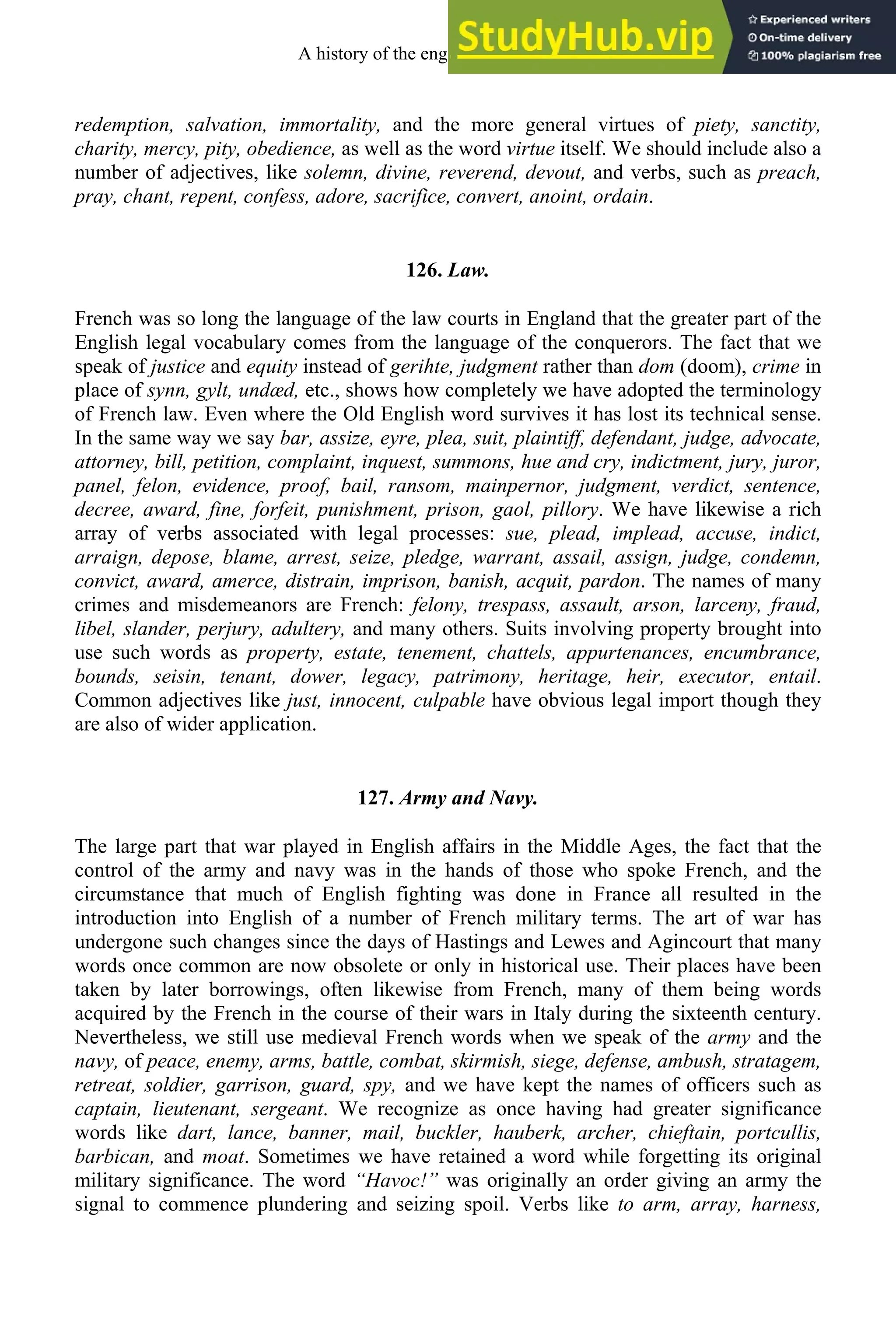 redemption, salvation, immortality, and the more general virtues of piety, sanctity,
charity, mercy, pity, obedience, as well as the word virtue itself. We should include also a
number of adjectives, like solemn, divine, reverend, devout, and verbs, such as preach,
pray, chant, repent, confess, adore, sacrifice, convert, anoint, ordain.
126. Law.
French was so long the language of the law courts in England that the greater part of the
English legal vocabulary comes from the language of the conquerors. The fact that we
speak of justice and equity instead of gerihte, judgment rather than dom (doom), crime in
place of synn, gylt, undæd, etc., shows how completely we have adopted the terminology
of French law. Even where the Old English word survives it has lost its technical sense.
In the same way we say bar, assize, eyre, plea, suit, plaintiff, defendant, judge, advocate,
attorney, bill, petition, complaint, inquest, summons, hue and cry, indictment, jury, juror,
panel, felon, evidence, proof, bail, ransom, mainpernor, judgment, verdict, sentence,
decree, award, fine, forfeit, punishment, prison, gaol, pillory. We have likewise a rich
array of verbs associated with legal processes: sue, plead, implead, accuse, indict,
arraign, depose, blame, arrest, seize, pledge, warrant, assail, assign, judge, condemn,
convict, award, amerce, distrain, imprison, banish, acquit, pardon. The names of many
crimes and misdemeanors are French: felony, trespass, assault, arson, larceny, fraud,
libel, slander, perjury, adultery, and many others. Suits involving property brought into
use such words as property, estate, tenement, chattels, appurtenances, encumbrance,
bounds, seisin, tenant, dower, legacy, patrimony, heritage, heir, executor, entail.
Common adjectives like just, innocent, culpable have obvious legal import though they
are also of wider application.
127. Army and Navy.
The large part that war played in English affairs in the Middle Ages, the fact that the
control of the army and navy was in the hands of those who spoke French, and the
circumstance that much of English fighting was done in France all resulted in the
introduction into English of a number of French military terms. The art of war has
undergone such changes since the days of Hastings and Lewes and Agincourt that many
words once common are now obsolete or only in historical use. Their places have been
taken by later borrowings, often likewise from French, many of them being words
acquired by the French in the course of their wars in Italy during the sixteenth century.
Nevertheless, we still use medieval French words when we speak of the army and the
navy, of peace, enemy, arms, battle, combat, skirmish, siege, defense, ambush, stratagem,
retreat, soldier, garrison, guard, spy, and we have kept the names of officers such as
captain, lieutenant, sergeant. We recognize as once having had greater significance
words like dart, lance, banner, mail, buckler, hauberk, archer, chieftain, portcullis,
barbican, and moat. Sometimes we have retained a word while forgetting its original
military significance. The word “Havoc!” was originally an order giving an army the
signal to commence plundering and seizing spoil. Verbs like to arm, array, harness,
A history of the english language 158
 