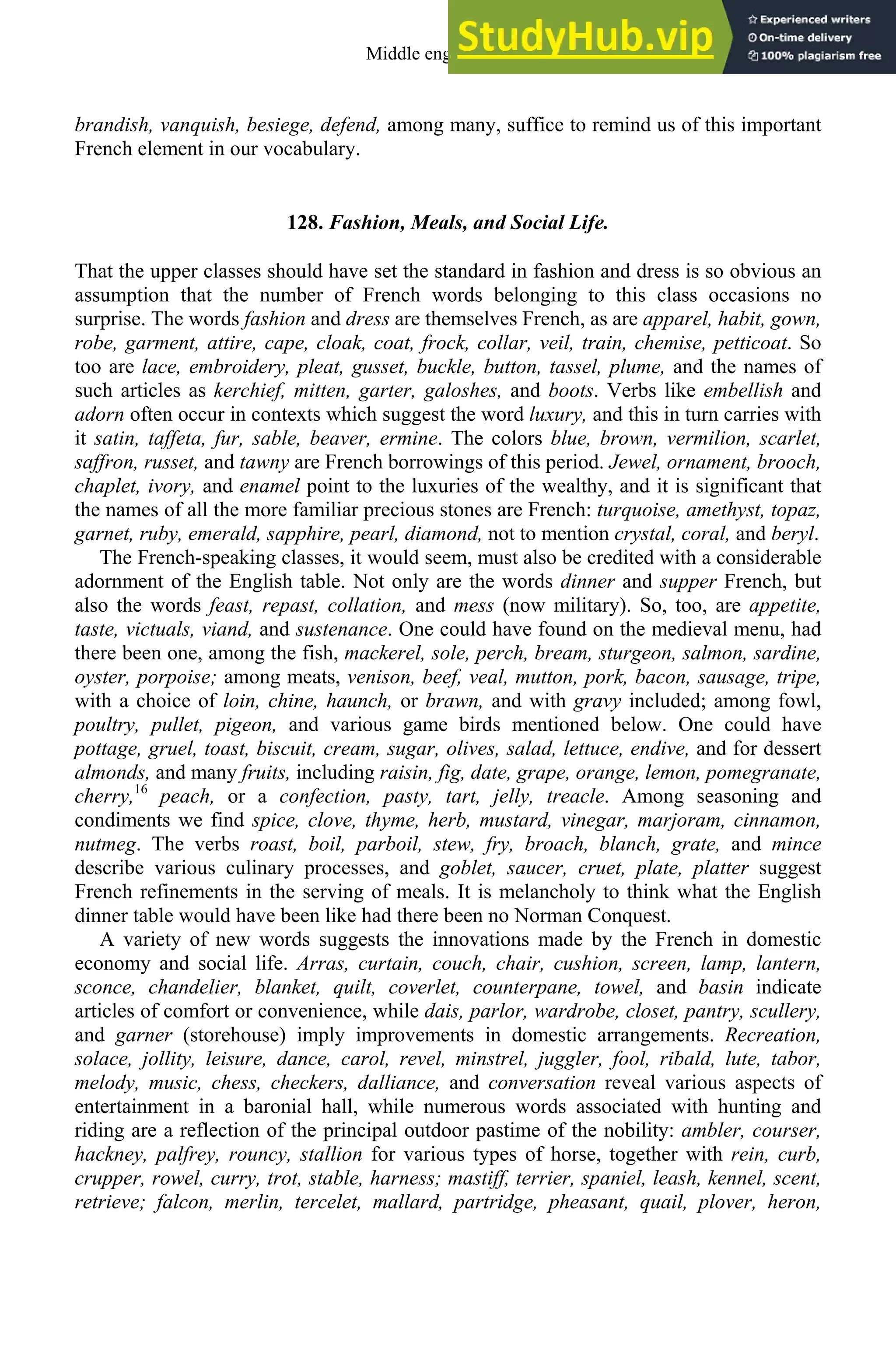 brandish, vanquish, besiege, defend, among many, suffice to remind us of this important
French element in our vocabulary.
128. Fashion, Meals, and Social Life.
That the upper classes should have set the standard in fashion and dress is so obvious an
assumption that the number of French words belonging to this class occasions no
surprise. The words fashion and dress are themselves French, as are apparel, habit, gown,
robe, garment, attire, cape, cloak, coat, frock, collar, veil, train, chemise, petticoat. So
too are lace, embroidery, pleat, gusset, buckle, button, tassel, plume, and the names of
such articles as kerchief, mitten, garter, galoshes, and boots. Verbs like embellish and
adorn often occur in contexts which suggest the word luxury, and this in turn carries with
it satin, taffeta, fur, sable, beaver, ermine. The colors blue, brown, vermilion, scarlet,
saffron, russet, and tawny are French borrowings of this period. Jewel, ornament, brooch,
chaplet, ivory, and enamel point to the luxuries of the wealthy, and it is significant that
the names of all the more familiar precious stones are French: turquoise, amethyst, topaz,
garnet, ruby, emerald, sapphire, pearl, diamond, not to mention crystal, coral, and beryl.
The French-speaking classes, it would seem, must also be credited with a considerable
adornment of the English table. Not only are the words dinner and supper French, but
also the words feast, repast, collation, and mess (now military). So, too, are appetite,
taste, victuals, viand, and sustenance. One could have found on the medieval menu, had
there been one, among the fish, mackerel, sole, perch, bream, sturgeon, salmon, sardine,
oyster, porpoise; among meats, venison, beef, veal, mutton, pork, bacon, sausage, tripe,
with a choice of loin, chine, haunch, or brawn, and with gravy included; among fowl,
poultry, pullet, pigeon, and various game birds mentioned below. One could have
pottage, gruel, toast, biscuit, cream, sugar, olives, salad, lettuce, endive, and for dessert
almonds, and many fruits, including raisin, fig, date, grape, orange, lemon, pomegranate,
cherry,16
peach, or a confection, pasty, tart, jelly, treacle. Among seasoning and
condiments we find spice, clove, thyme, herb, mustard, vinegar, marjoram, cinnamon,
nutmeg. The verbs roast, boil, parboil, stew, fry, broach, blanch, grate, and mince
describe various culinary processes, and goblet, saucer, cruet, plate, platter suggest
French refinements in the serving of meals. It is melancholy to think what the English
dinner table would have been like had there been no Norman Conquest.
A variety of new words suggests the innovations made by the French in domestic
economy and social life. Arras, curtain, couch, chair, cushion, screen, lamp, lantern,
sconce, chandelier, blanket, quilt, coverlet, counterpane, towel, and basin indicate
articles of comfort or convenience, while dais, parlor, wardrobe, closet, pantry, scullery,
and garner (storehouse) imply improvements in domestic arrangements. Recreation,
solace, jollity, leisure, dance, carol, revel, minstrel, juggler, fool, ribald, lute, tabor,
melody, music, chess, checkers, dalliance, and conversation reveal various aspects of
entertainment in a baronial hall, while numerous words associated with hunting and
riding are a reflection of the principal outdoor pastime of the nobility: ambler, courser,
hackney, palfrey, rouncy, stallion for various types of horse, together with rein, curb,
crupper, rowel, curry, trot, stable, harness; mastiff, terrier, spaniel, leash, kennel, scent,
retrieve; falcon, merlin, tercelet, mallard, partridge, pheasant, quail, plover, heron,
Middle english 159
 