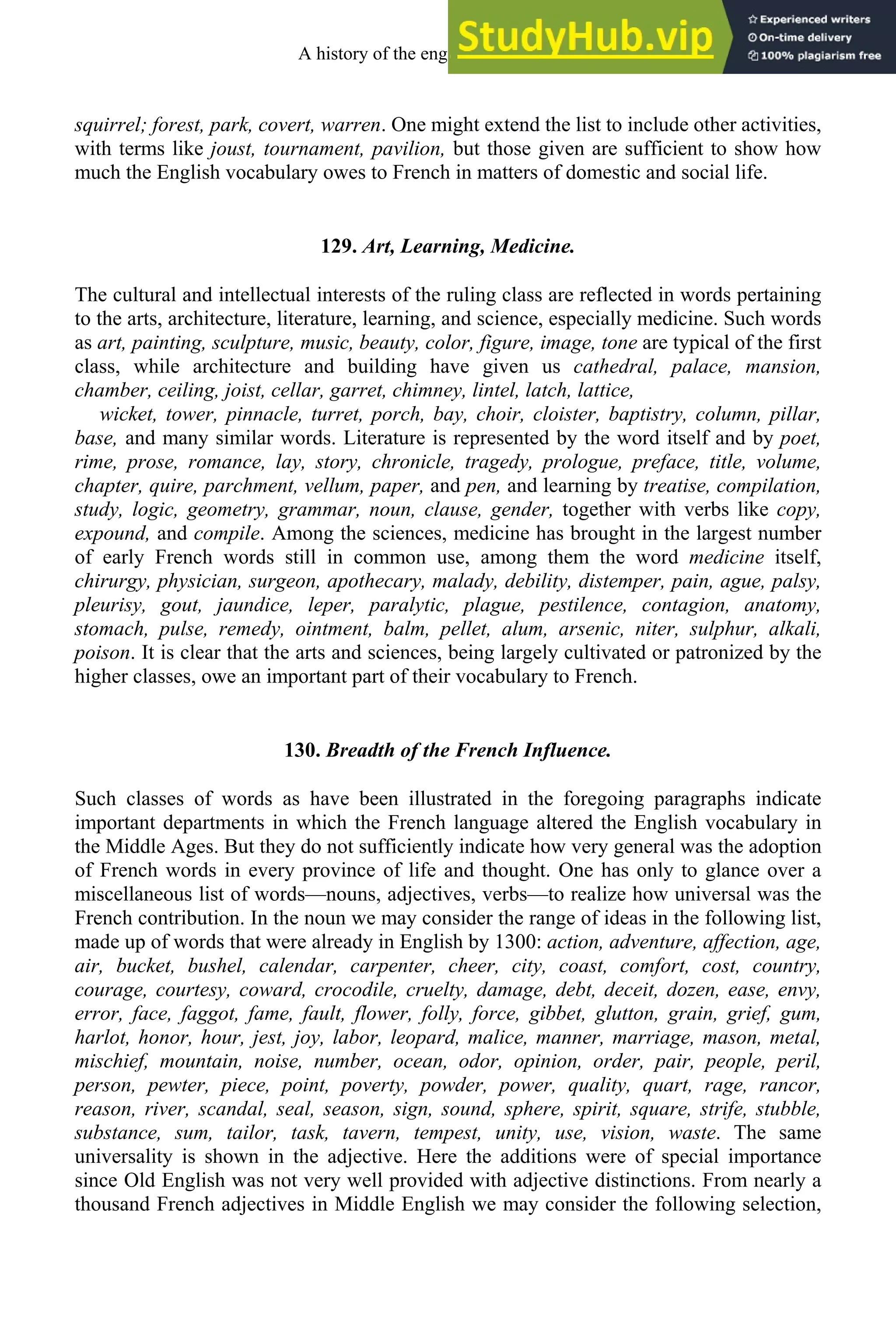 squirrel; forest, park, covert, warren. One might extend the list to include other activities,
with terms like joust, tournament, pavilion, but those given are sufficient to show how
much the English vocabulary owes to French in matters of domestic and social life.
129. Art, Learning, Medicine.
The cultural and intellectual interests of the ruling class are reflected in words pertaining
to the arts, architecture, literature, learning, and science, especially medicine. Such words
as art, painting, sculpture, music, beauty, color, figure, image, tone are typical of the first
class, while architecture and building have given us cathedral, palace, mansion,
chamber, ceiling, joist, cellar, garret, chimney, lintel, latch, lattice,
wicket, tower, pinnacle, turret, porch, bay, choir, cloister, baptistry, column, pillar,
base, and many similar words. Literature is represented by the word itself and by poet,
rime, prose, romance, lay, story, chronicle, tragedy, prologue, preface, title, volume,
chapter, quire, parchment, vellum, paper, and pen, and learning by treatise, compilation,
study, logic, geometry, grammar, noun, clause, gender, together with verbs like copy,
expound, and compile. Among the sciences, medicine has brought in the largest number
of early French words still in common use, among them the word medicine itself,
chirurgy, physician, surgeon, apothecary, malady, debility, distemper, pain, ague, palsy,
pleurisy, gout, jaundice, leper, paralytic, plague, pestilence, contagion, anatomy,
stomach, pulse, remedy, ointment, balm, pellet, alum, arsenic, niter, sulphur, alkali,
poison. It is clear that the arts and sciences, being largely cultivated or patronized by the
higher classes, owe an important part of their vocabulary to French.
130. Breadth of the French Influence.
Such classes of words as have been illustrated in the foregoing paragraphs indicate
important departments in which the French language altered the English vocabulary in
the Middle Ages. But they do not sufficiently indicate how very general was the adoption
of French words in every province of life and thought. One has only to glance over a
miscellaneous list of words—nouns, adjectives, verbs—to realize how universal was the
French contribution. In the noun we may consider the range of ideas in the following list,
made up of words that were already in English by 1300: action, adventure, affection, age,
air, bucket, bushel, calendar, carpenter, cheer, city, coast, comfort, cost, country,
courage, courtesy, coward, crocodile, cruelty, damage, debt, deceit, dozen, ease, envy,
error, face, faggot, fame, fault, flower, folly, force, gibbet, glutton, grain, grief, gum,
harlot, honor, hour, jest, joy, labor, leopard, malice, manner, marriage, mason, metal,
mischief, mountain, noise, number, ocean, odor, opinion, order, pair, people, peril,
person, pewter, piece, point, poverty, powder, power, quality, quart, rage, rancor,
reason, river, scandal, seal, season, sign, sound, sphere, spirit, square, strife, stubble,
substance, sum, tailor, task, tavern, tempest, unity, use, vision, waste. The same
universality is shown in the adjective. Here the additions were of special importance
since Old English was not very well provided with adjective distinctions. From nearly a
thousand French adjectives in Middle English we may consider the following selection,
A history of the english language 160
 