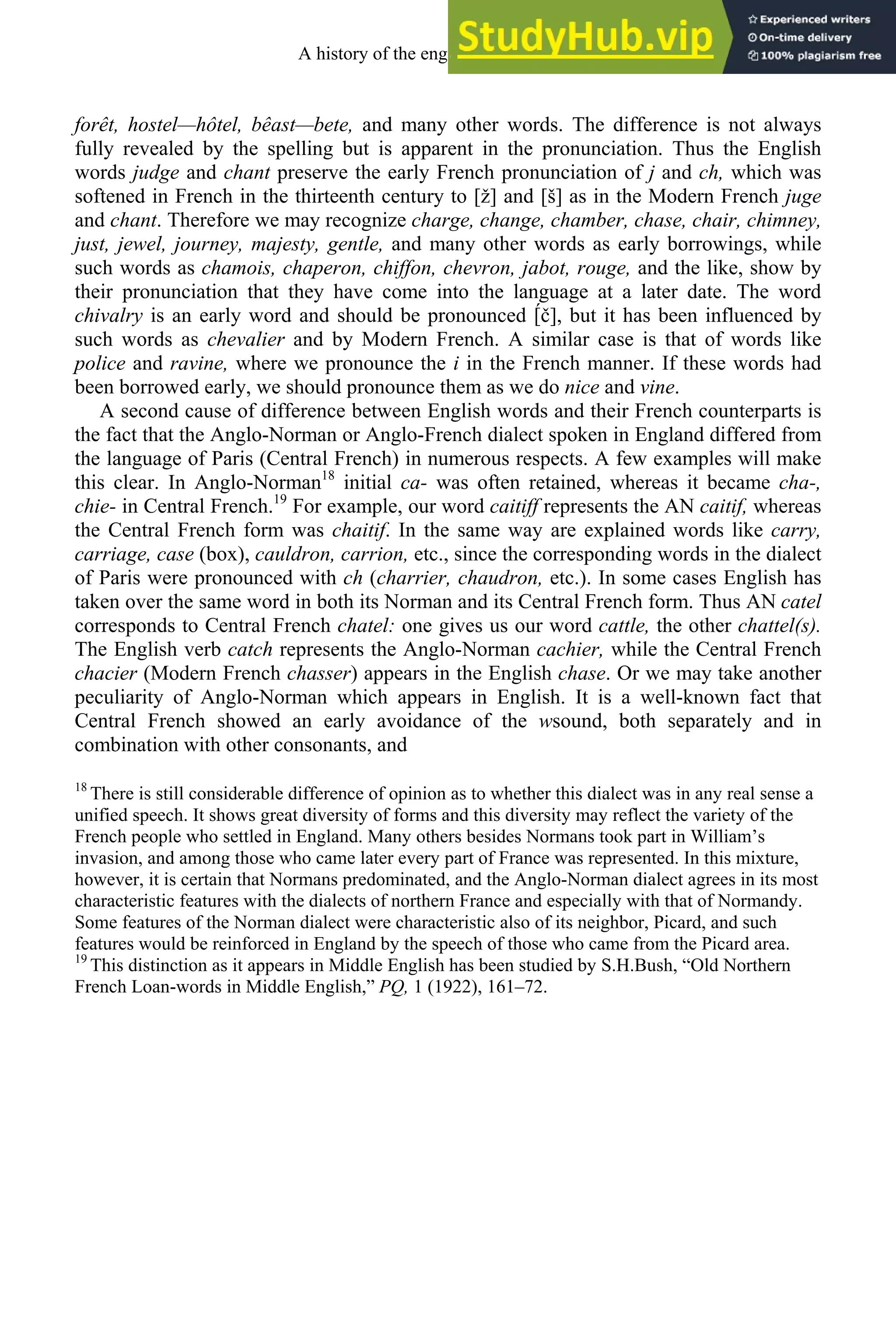forêt, hostel—hôtel, bêast—bete, and many other words. The difference is not always
fully revealed by the spelling but is apparent in the pronunciation. Thus the English
words judge and chant preserve the early French pronunciation of j and ch, which was
softened in French in the thirteenth century to [ž] and [š] as in the Modern French juge
and chant. Therefore we may recognize charge, change, chamber, chase, chair, chimney,
just, jewel, journey, majesty, gentle, and many other words as early borrowings, while
such words as chamois, chaperon, chiffon, chevron, jabot, rouge, and the like, show by
their pronunciation that they have come into the language at a later date. The word
chivalry is an early word and should be pronounced [́č], but it has been influenced by
such words as chevalier and by Modern French. A similar case is that of words like
police and ravine, where we pronounce the i in the French manner. If these words had
been borrowed early, we should pronounce them as we do nice and vine.
A second cause of difference between English words and their French counterparts is
the fact that the Anglo-Norman or Anglo-French dialect spoken in England differed from
the language of Paris (Central French) in numerous respects. A few examples will make
this clear. In Anglo-Norman18
initial ca- was often retained, whereas it became cha-,
chie- in Central French.19
For example, our word caitiff represents the AN caitif, whereas
the Central French form was chaitif. In the same way are explained words like carry,
carriage, case (box), cauldron, carrion, etc., since the corresponding words in the dialect
of Paris were pronounced with ch (charrier, chaudron, etc.). In some cases English has
taken over the same word in both its Norman and its Central French form. Thus AN catel
corresponds to Central French chatel: one gives us our word cattle, the other chattel(s).
The English verb catch represents the Anglo-Norman cachier, while the Central French
chacier (Modern French chasser) appears in the English chase. Or we may take another
peculiarity of Anglo-Norman which appears in English. It is a well-known fact that
Central French showed an early avoidance of the wsound, both separately and in
combination with other consonants, and
18
There is still considerable difference of opinion as to whether this dialect was in any real sense a
unified speech. It shows great diversity of forms and this diversity may reflect the variety of the
French people who settled in England. Many others besides Normans took part in William’s
invasion, and among those who came later every part of France was represented. In this mixture,
however, it is certain that Normans predominated, and the Anglo-Norman dialect agrees in its most
characteristic features with the dialects of northern France and especially with that of Normandy.
Some features of the Norman dialect were characteristic also of its neighbor, Picard, and such
features would be reinforced in England by the speech of those who came from the Picard area.
19
This distinction as it appears in Middle English has been studied by S.H.Bush, “Old Northern
French Loan-words in Middle English,” PQ, 1 (1922), 161–72.
A history of the english language 162
 