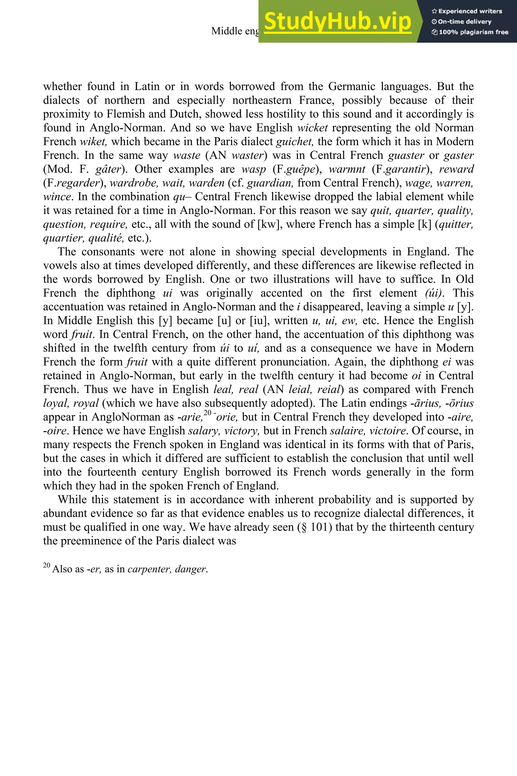 whether found in Latin or in words borrowed from the Germanic languages. But the
dialects of northern and especially northeastern France, possibly because of their
proximity to Flemish and Dutch, showed less hostility to this sound and it accordingly is
found in Anglo-Norman. And so we have English wicket representing the old Norman
French wiket, which became in the Paris dialect guichet, the form which it has in Modern
French. In the same way waste (AN waster) was in Central French guaster or gaster
(Mod. F. gâter). Other examples are wasp (F.guêpe), warmnt (F.garantir), reward
(F.regarder), wardrobe, wait, warden (cf. guardian, from Central French), wage, warren,
wince. In the combination qu– Central French likewise dropped the labial element while
it was retained for a time in Anglo-Norman. For this reason we say quit, quarter, quality,
question, require, etc., all with the sound of [kw], where French has a simple [k] (quitter,
quartier, qualité, etc.).
The consonants were not alone in showing special developments in England. The
vowels also at times developed differently, and these differences are likewise reflected in
the words borrowed by English. One or two illustrations will have to suffice. In Old
French the diphthong ui was originally accented on the first element (úi). This
accentuation was retained in Anglo-Norman and the i disappeared, leaving a simple u [y].
In Middle English this [y] became [u] or [iu], written u, ui, ew, etc. Hence the English
word fruit. In Central French, on the other hand, the accentuation of this diphthong was
shifted in the twelfth century from úi to uí, and as a consequence we have in Modern
French the form fruit with a quite different pronunciation. Again, the diphthong ei was
retained in Anglo-Norman, but early in the twelfth century it had become oi in Central
French. Thus we have in English leal, real (AN leial, reial) as compared with French
loyal, royal (which we have also subsequently adopted). The Latin endings -ārius, -ōrius
appear in AngloNorman as -arie,20 -
orie, but in Central French they developed into -aire,
-oire. Hence we have English salary, victory, but in French salaire, victoire. Of course, in
many respects the French spoken in England was identical in its forms with that of Paris,
but the cases in which it differed are sufficient to establish the conclusion that until well
into the fourteenth century English borrowed its French words generally in the form
which they had in the spoken French of England.
While this statement is in accordance with inherent probability and is supported by
abundant evidence so far as that evidence enables us to recognize dialectal differences, it
must be qualified in one way. We have already seen (§ 101) that by the thirteenth century
the preeminence of the Paris dialect was
20
Also as -er, as in carpenter, danger.
Middle english 163
 