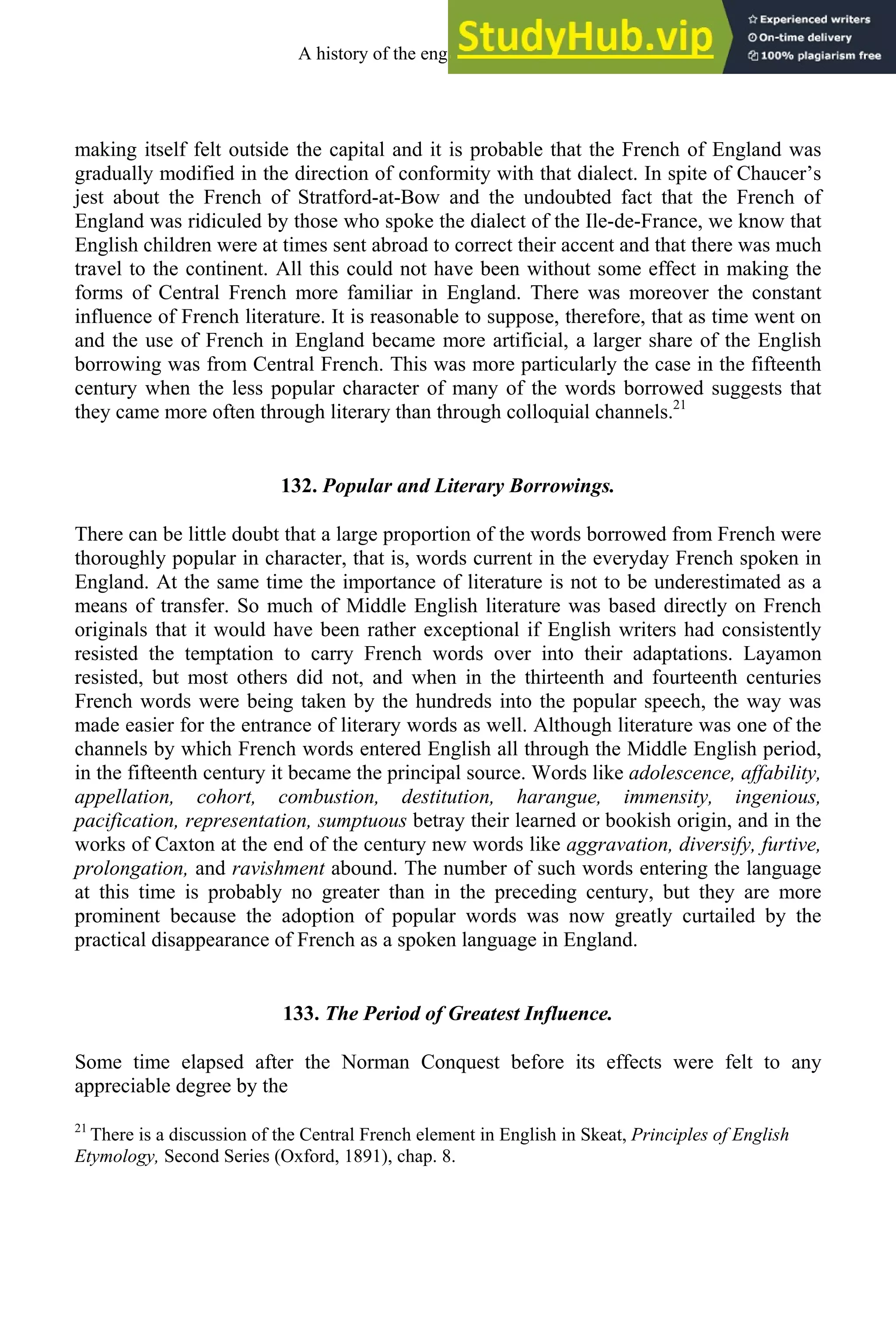 making itself felt outside the capital and it is probable that the French of England was
gradually modified in the direction of conformity with that dialect. In spite of Chaucer’s
jest about the French of Stratford-at-Bow and the undoubted fact that the French of
England was ridiculed by those who spoke the dialect of the Ile-de-France, we know that
English children were at times sent abroad to correct their accent and that there was much
travel to the continent. All this could not have been without some effect in making the
forms of Central French more familiar in England. There was moreover the constant
influence of French literature. It is reasonable to suppose, therefore, that as time went on
and the use of French in England became more artificial, a larger share of the English
borrowing was from Central French. This was more particularly the case in the fifteenth
century when the less popular character of many of the words borrowed suggests that
they came more often through literary than through colloquial channels.21
132. Popular and Literary Borrowings.
There can be little doubt that a large proportion of the words borrowed from French were
thoroughly popular in character, that is, words current in the everyday French spoken in
England. At the same time the importance of literature is not to be underestimated as a
means of transfer. So much of Middle English literature was based directly on French
originals that it would have been rather exceptional if English writers had consistently
resisted the temptation to carry French words over into their adaptations. Layamon
resisted, but most others did not, and when in the thirteenth and fourteenth centuries
French words were being taken by the hundreds into the popular speech, the way was
made easier for the entrance of literary words as well. Although literature was one of the
channels by which French words entered English all through the Middle English period,
in the fifteenth century it became the principal source. Words like adolescence, affability,
appellation, cohort, combustion, destitution, harangue, immensity, ingenious,
pacification, representation, sumptuous betray their learned or bookish origin, and in the
works of Caxton at the end of the century new words like aggravation, diversify, furtive,
prolongation, and ravishment abound. The number of such words entering the language
at this time is probably no greater than in the preceding century, but they are more
prominent because the adoption of popular words was now greatly curtailed by the
practical disappearance of French as a spoken language in England.
133. The Period of Greatest Influence.
Some time elapsed after the Norman Conquest before its effects were felt to any
appreciable degree by the
21
There is a discussion of the Central French element in English in Skeat, Principles of English
Etymology, Second Series (Oxford, 1891), chap. 8.
A history of the english language 164
 