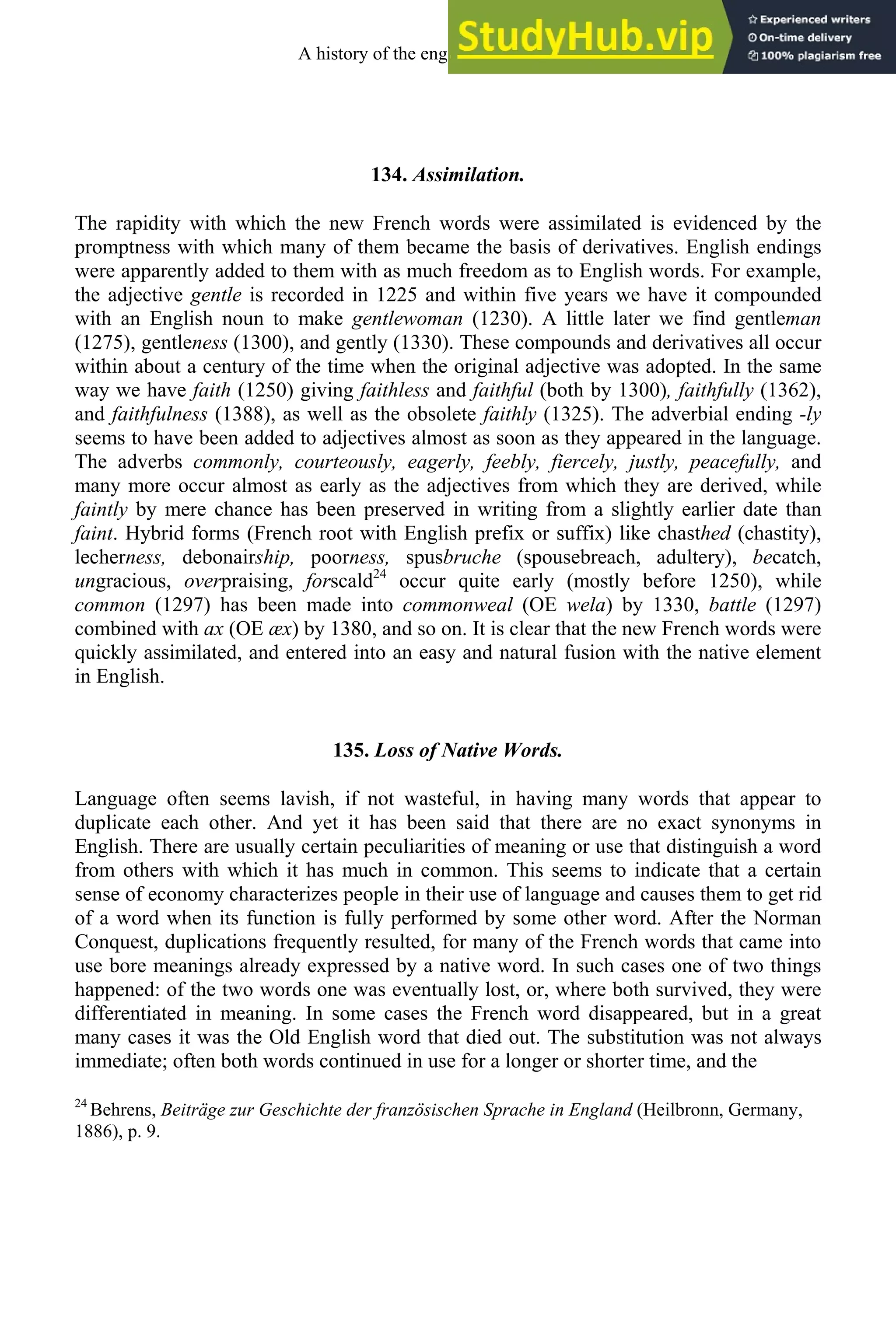 134. Assimilation.
The rapidity with which the new French words were assimilated is evidenced by the
promptness with which many of them became the basis of derivatives. English endings
were apparently added to them with as much freedom as to English words. For example,
the adjective gentle is recorded in 1225 and within five years we have it compounded
with an English noun to make gentlewoman (1230). A little later we find gentleman
(1275), gentleness (1300), and gently (1330). These compounds and derivatives all occur
within about a century of the time when the original adjective was adopted. In the same
way we have faith (1250) giving faithless and faithful (both by 1300), faithfully (1362),
and faithfulness (1388), as well as the obsolete faithly (1325). The adverbial ending -ly
seems to have been added to adjectives almost as soon as they appeared in the language.
The adverbs commonly, courteously, eagerly, feebly, fiercely, justly, peacefully, and
many more occur almost as early as the adjectives from which they are derived, while
faintly by mere chance has been preserved in writing from a slightly earlier date than
faint. Hybrid forms (French root with English prefix or suffix) like chasthed (chastity),
lecherness, debonairship, poorness, spusbruche (spousebreach, adultery), becatch,
ungracious, overpraising, forscald24
occur quite early (mostly before 1250), while
common (1297) has been made into commonweal (OE wela) by 1330, battle (1297)
combined with ax (OE æx) by 1380, and so on. It is clear that the new French words were
quickly assimilated, and entered into an easy and natural fusion with the native element
in English.
135. Loss of Native Words.
Language often seems lavish, if not wasteful, in having many words that appear to
duplicate each other. And yet it has been said that there are no exact synonyms in
English. There are usually certain peculiarities of meaning or use that distinguish a word
from others with which it has much in common. This seems to indicate that a certain
sense of economy characterizes people in their use of language and causes them to get rid
of a word when its function is fully performed by some other word. After the Norman
Conquest, duplications frequently resulted, for many of the French words that came into
use bore meanings already expressed by a native word. In such cases one of two things
happened: of the two words one was eventually lost, or, where both survived, they were
differentiated in meaning. In some cases the French word disappeared, but in a great
many cases it was the Old English word that died out. The substitution was not always
immediate; often both words continued in use for a longer or shorter time, and the
24
Behrens, Beiträge zur Geschichte der französischen Sprache in England (Heilbronn, Germany,
1886), p. 9.
A history of the english language 166
 