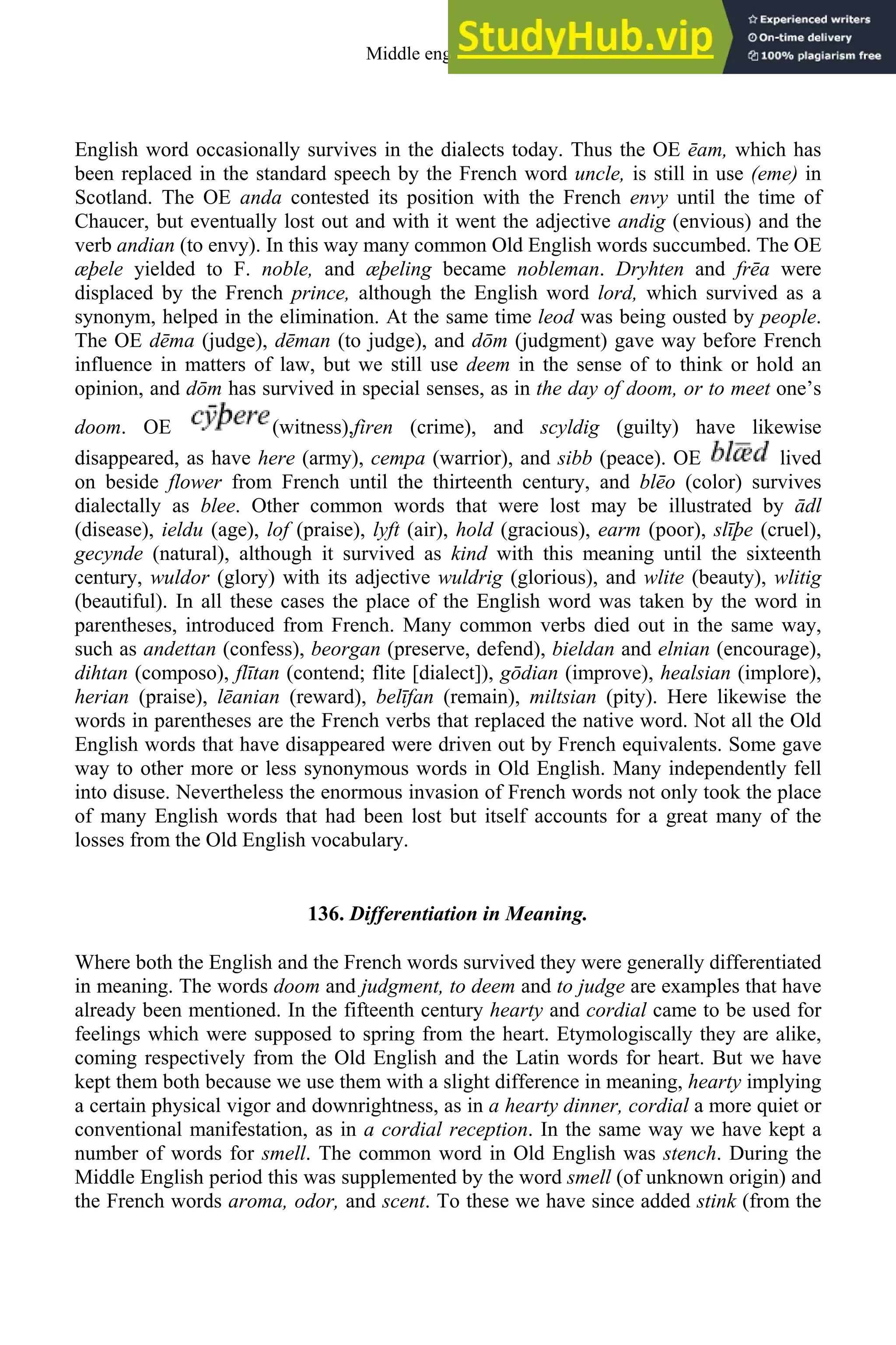 English word occasionally survives in the dialects today. Thus the OE ēam, which has
been replaced in the standard speech by the French word uncle, is still in use (eme) in
Scotland. The OE anda contested its position with the French envy until the time of
Chaucer, but eventually lost out and with it went the adjective andig (envious) and the
verb andian (to envy). In this way many common Old English words succumbed. The OE
æþele yielded to F. noble, and æþeling became nobleman. Dryhten and frēa were
displaced by the French prince, although the English word lord, which survived as a
synonym, helped in the elimination. At the same time leod was being ousted by people.
The OE dēma (judge), dēman (to judge), and dōm (judgment) gave way before French
influence in matters of law, but we still use deem in the sense of to think or hold an
opinion, and dōm has survived in special senses, as in the day of doom, or to meet one’s
doom. OE (witness),firen (crime), and scyldig (guilty) have likewise
disappeared, as have here (army), cempa (warrior), and sibb (peace). OE lived
on beside flower from French until the thirteenth century, and blēo (color) survives
dialectally as blee. Other common words that were lost may be illustrated by ādl
(disease), ieldu (age), lof (praise), lyft (air), hold (gracious), earm (poor), slīþe (cruel),
gecynde (natural), although it survived as kind with this meaning until the sixteenth
century, wuldor (glory) with its adjective wuldrig (glorious), and wlite (beauty), wlitig
(beautiful). In all these cases the place of the English word was taken by the word in
parentheses, introduced from French. Many common verbs died out in the same way,
such as andettan (confess), beorgan (preserve, defend), bieldan and elnian (encourage),
dihtan (composo), flītan (contend; flite [dialect]), gōdian (improve), healsian (implore),
herian (praise), lēanian (reward), belīfan (remain), miltsian (pity). Here likewise the
words in parentheses are the French verbs that replaced the native word. Not all the Old
English words that have disappeared were driven out by French equivalents. Some gave
way to other more or less synonymous words in Old English. Many independently fell
into disuse. Nevertheless the enormous invasion of French words not only took the place
of many English words that had been lost but itself accounts for a great many of the
losses from the Old English vocabulary.
136. Differentiation in Meaning.
Where both the English and the French words survived they were generally differentiated
in meaning. The words doom and judgment, to deem and to judge are examples that have
already been mentioned. In the fifteenth century hearty and cordial came to be used for
feelings which were supposed to spring from the heart. Etymologiscally they are alike,
coming respectively from the Old English and the Latin words for heart. But we have
kept them both because we use them with a slight difference in meaning, hearty implying
a certain physical vigor and downrightness, as in a hearty dinner, cordial a more quiet or
conventional manifestation, as in a cordial reception. In the same way we have kept a
number of words for smell. The common word in Old English was stench. During the
Middle English period this was supplemented by the word smell (of unknown origin) and
the French words aroma, odor, and scent. To these we have since added stink (from the
Middle english 167
 