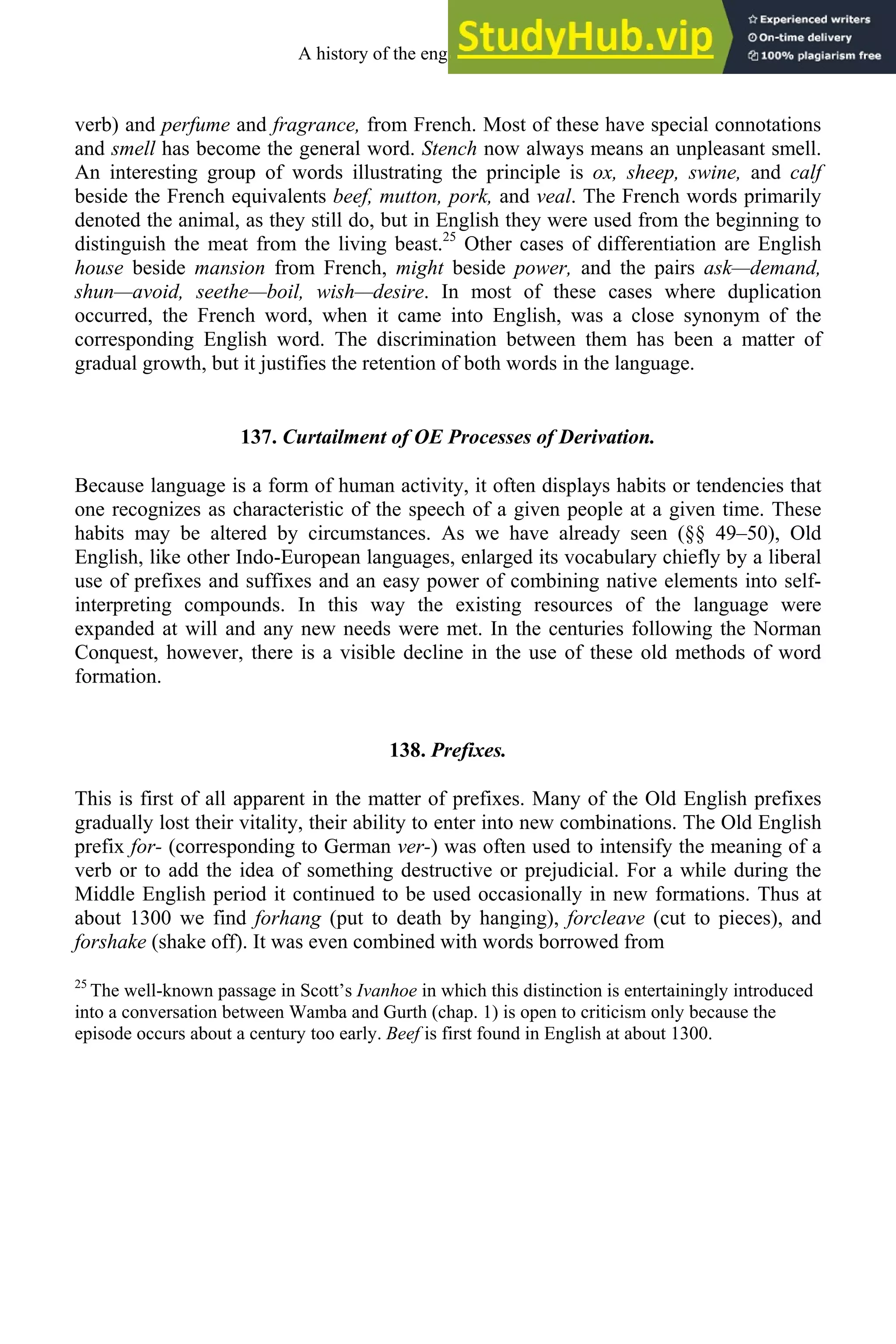 verb) and perfume and fragrance, from French. Most of these have special connotations
and smell has become the general word. Stench now always means an unpleasant smell.
An interesting group of words illustrating the principle is ox, sheep, swine, and calf
beside the French equivalents beef, mutton, pork, and veal. The French words primarily
denoted the animal, as they still do, but in English they were used from the beginning to
distinguish the meat from the living beast.25
Other cases of differentiation are English
house beside mansion from French, might beside power, and the pairs ask—demand,
shun—avoid, seethe—boil, wish—desire. In most of these cases where duplication
occurred, the French word, when it came into English, was a close synonym of the
corresponding English word. The discrimination between them has been a matter of
gradual growth, but it justifies the retention of both words in the language.
137. Curtailment of OE Processes of Derivation.
Because language is a form of human activity, it often displays habits or tendencies that
one recognizes as characteristic of the speech of a given people at a given time. These
habits may be altered by circumstances. As we have already seen (§§ 49–50), Old
English, like other Indo-European languages, enlarged its vocabulary chiefly by a liberal
use of prefixes and suffixes and an easy power of combining native elements into self-
interpreting compounds. In this way the existing resources of the language were
expanded at will and any new needs were met. In the centuries following the Norman
Conquest, however, there is a visible decline in the use of these old methods of word
formation.
138. Prefixes.
This is first of all apparent in the matter of prefixes. Many of the Old English prefixes
gradually lost their vitality, their ability to enter into new combinations. The Old English
prefix for- (corresponding to German ver-) was often used to intensify the meaning of a
verb or to add the idea of something destructive or prejudicial. For a while during the
Middle English period it continued to be used occasionally in new formations. Thus at
about 1300 we find forhang (put to death by hanging), forcleave (cut to pieces), and
forshake (shake off). It was even combined with words borrowed from
25
The well-known passage in Scott’s Ivanhoe in which this distinction is entertainingly introduced
into a conversation between Wamba and Gurth (chap. 1) is open to criticism only because the
episode occurs about a century too early. Beef is first found in English at about 1300.
A history of the english language 168
 