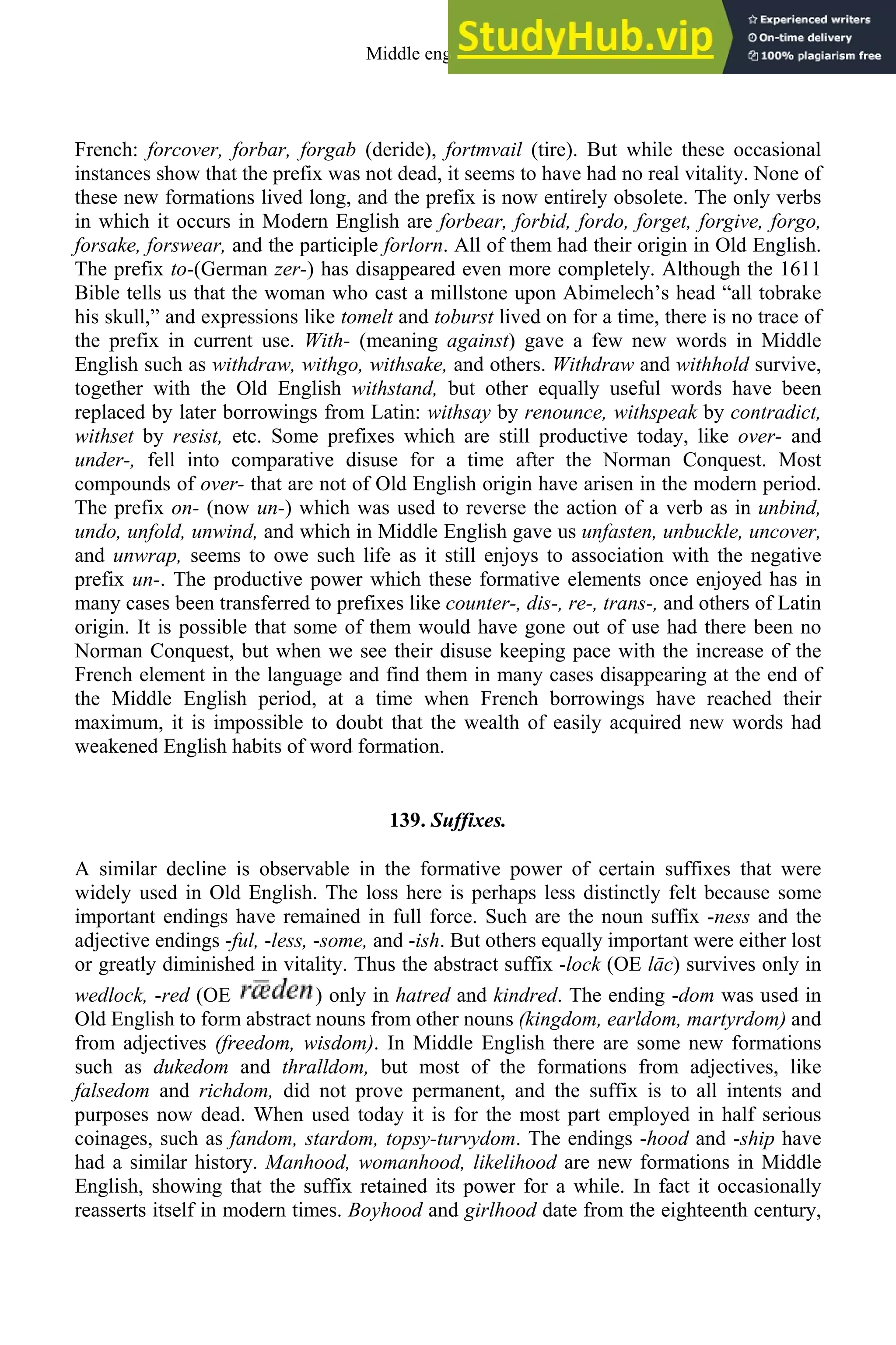 French: forcover, forbar, forgab (deride), fortmvail (tire). But while these occasional
instances show that the prefix was not dead, it seems to have had no real vitality. None of
these new formations lived long, and the prefix is now entirely obsolete. The only verbs
in which it occurs in Modern English are forbear, forbid, fordo, forget, forgive, forgo,
forsake, forswear, and the participle forlorn. All of them had their origin in Old English.
The prefix to-(German zer-) has disappeared even more completely. Although the 1611
Bible tells us that the woman who cast a millstone upon Abimelech’s head “all tobrake
his skull,” and expressions like tomelt and toburst lived on for a time, there is no trace of
the prefix in current use. With- (meaning against) gave a few new words in Middle
English such as withdraw, withgo, withsake, and others. Withdraw and withhold survive,
together with the Old English withstand, but other equally useful words have been
replaced by later borrowings from Latin: withsay by renounce, withspeak by contradict,
withset by resist, etc. Some prefixes which are still productive today, like over- and
under-, fell into comparative disuse for a time after the Norman Conquest. Most
compounds of over- that are not of Old English origin have arisen in the modern period.
The prefix on- (now un-) which was used to reverse the action of a verb as in unbind,
undo, unfold, unwind, and which in Middle English gave us unfasten, unbuckle, uncover,
and unwrap, seems to owe such life as it still enjoys to association with the negative
prefix un-. The productive power which these formative elements once enjoyed has in
many cases been transferred to prefixes like counter-, dis-, re-, trans-, and others of Latin
origin. It is possible that some of them would have gone out of use had there been no
Norman Conquest, but when we see their disuse keeping pace with the increase of the
French element in the language and find them in many cases disappearing at the end of
the Middle English period, at a time when French borrowings have reached their
maximum, it is impossible to doubt that the wealth of easily acquired new words had
weakened English habits of word formation.
139. Suffixes.
A similar decline is observable in the formative power of certain suffixes that were
widely used in Old English. The loss here is perhaps less distinctly felt because some
important endings have remained in full force. Such are the noun suffix -ness and the
adjective endings -ful, -less, -some, and -ish. But others equally important were either lost
or greatly diminished in vitality. Thus the abstract suffix -lock (OE lāc) survives only in
wedlock, -red (OE ) only in hatred and kindred. The ending -dom was used in
Old English to form abstract nouns from other nouns (kingdom, earldom, martyrdom) and
from adjectives (freedom, wisdom). In Middle English there are some new formations
such as dukedom and thralldom, but most of the formations from adjectives, like
falsedom and richdom, did not prove permanent, and the suffix is to all intents and
purposes now dead. When used today it is for the most part employed in half serious
coinages, such as fandom, stardom, topsy-turvydom. The endings -hood and -ship have
had a similar history. Manhood, womanhood, likelihood are new formations in Middle
English, showing that the suffix retained its power for a while. In fact it occasionally
reasserts itself in modern times. Boyhood and girlhood date from the eighteenth century,
Middle english 169
 