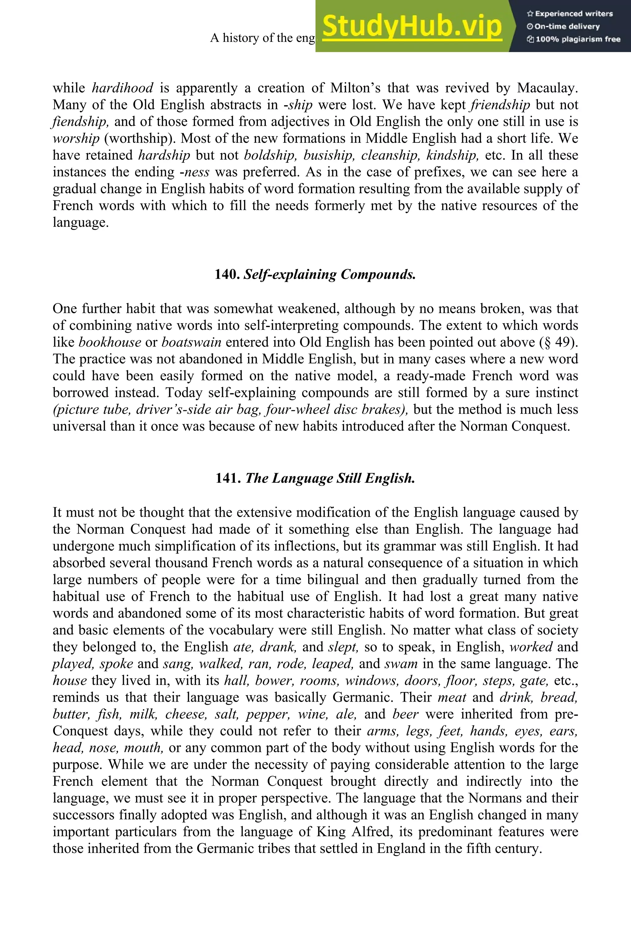 while hardihood is apparently a creation of Milton’s that was revived by Macaulay.
Many of the Old English abstracts in -ship were lost. We have kept friendship but not
fiendship, and of those formed from adjectives in Old English the only one still in use is
worship (worthship). Most of the new formations in Middle English had a short life. We
have retained hardship but not boldship, busiship, cleanship, kindship, etc. In all these
instances the ending -ness was preferred. As in the case of prefixes, we can see here a
gradual change in English habits of word formation resulting from the available supply of
French words with which to fill the needs formerly met by the native resources of the
language.
140. Self-explaining Compounds.
One further habit that was somewhat weakened, although by no means broken, was that
of combining native words into self-interpreting compounds. The extent to which words
like bookhouse or boatswain entered into Old English has been pointed out above (§ 49).
The practice was not abandoned in Middle English, but in many cases where a new word
could have been easily formed on the native model, a ready-made French word was
borrowed instead. Today self-explaining compounds are still formed by a sure instinct
(picture tube, driver’s-side air bag, four-wheel disc brakes), but the method is much less
universal than it once was because of new habits introduced after the Norman Conquest.
141. The Language Still English.
It must not be thought that the extensive modification of the English language caused by
the Norman Conquest had made of it something else than English. The language had
undergone much simplification of its inflections, but its grammar was still English. It had
absorbed several thousand French words as a natural consequence of a situation in which
large numbers of people were for a time bilingual and then gradually turned from the
habitual use of French to the habitual use of English. It had lost a great many native
words and abandoned some of its most characteristic habits of word formation. But great
and basic elements of the vocabulary were still English. No matter what class of society
they belonged to, the English ate, drank, and slept, so to speak, in English, worked and
played, spoke and sang, walked, ran, rode, leaped, and swam in the same language. The
house they lived in, with its hall, bower, rooms, windows, doors, floor, steps, gate, etc.,
reminds us that their language was basically Germanic. Their meat and drink, bread,
butter, fish, milk, cheese, salt, pepper, wine, ale, and beer were inherited from pre-
Conquest days, while they could not refer to their arms, legs, feet, hands, eyes, ears,
head, nose, mouth, or any common part of the body without using English words for the
purpose. While we are under the necessity of paying considerable attention to the large
French element that the Norman Conquest brought directly and indirectly into the
language, we must see it in proper perspective. The language that the Normans and their
successors finally adopted was English, and although it was an English changed in many
important particulars from the language of King Alfred, its predominant features were
those inherited from the Germanic tribes that settled in England in the fifth century.
A history of the english language 170
 