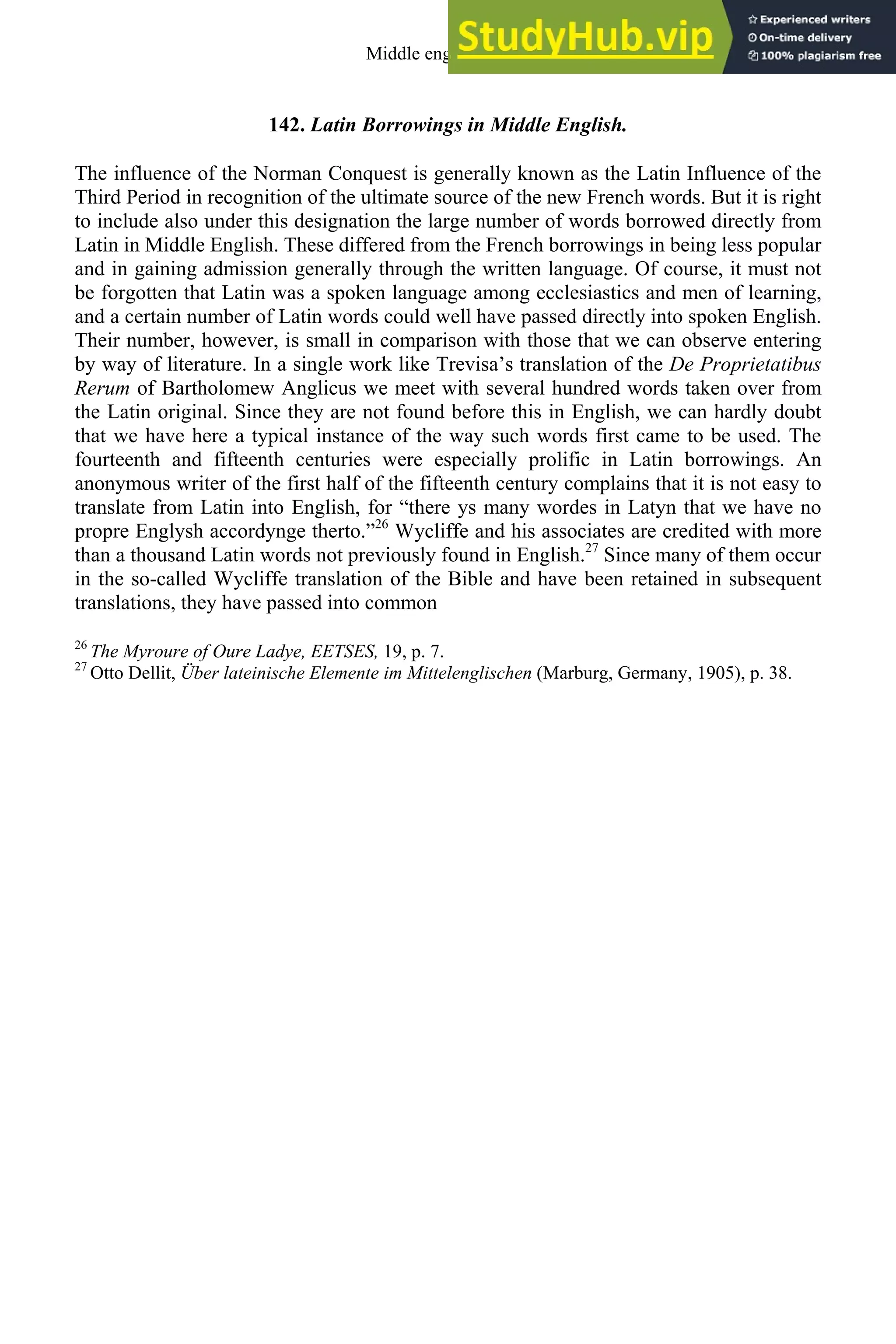 142. Latin Borrowings in Middle English.
The influence of the Norman Conquest is generally known as the Latin Influence of the
Third Period in recognition of the ultimate source of the new French words. But it is right
to include also under this designation the large number of words borrowed directly from
Latin in Middle English. These differed from the French borrowings in being less popular
and in gaining admission generally through the written language. Of course, it must not
be forgotten that Latin was a spoken language among ecclesiastics and men of learning,
and a certain number of Latin words could well have passed directly into spoken English.
Their number, however, is small in comparison with those that we can observe entering
by way of literature. In a single work like Trevisa’s translation of the De Proprietatibus
Rerum of Bartholomew Anglicus we meet with several hundred words taken over from
the Latin original. Since they are not found before this in English, we can hardly doubt
that we have here a typical instance of the way such words first came to be used. The
fourteenth and fifteenth centuries were especially prolific in Latin borrowings. An
anonymous writer of the first half of the fifteenth century complains that it is not easy to
translate from Latin into English, for “there ys many wordes in Latyn that we have no
propre Englysh accordynge therto.”26
Wycliffe and his associates are credited with more
than a thousand Latin words not previously found in English.27
Since many of them occur
in the so-called Wycliffe translation of the Bible and have been retained in subsequent
translations, they have passed into common
26
The Myroure of Oure Ladye, EETSES, 19, p. 7.
27
Otto Dellit, Über lateinische Elemente im Mittelenglischen (Marburg, Germany, 1905), p. 38.
Middle english 171
 
