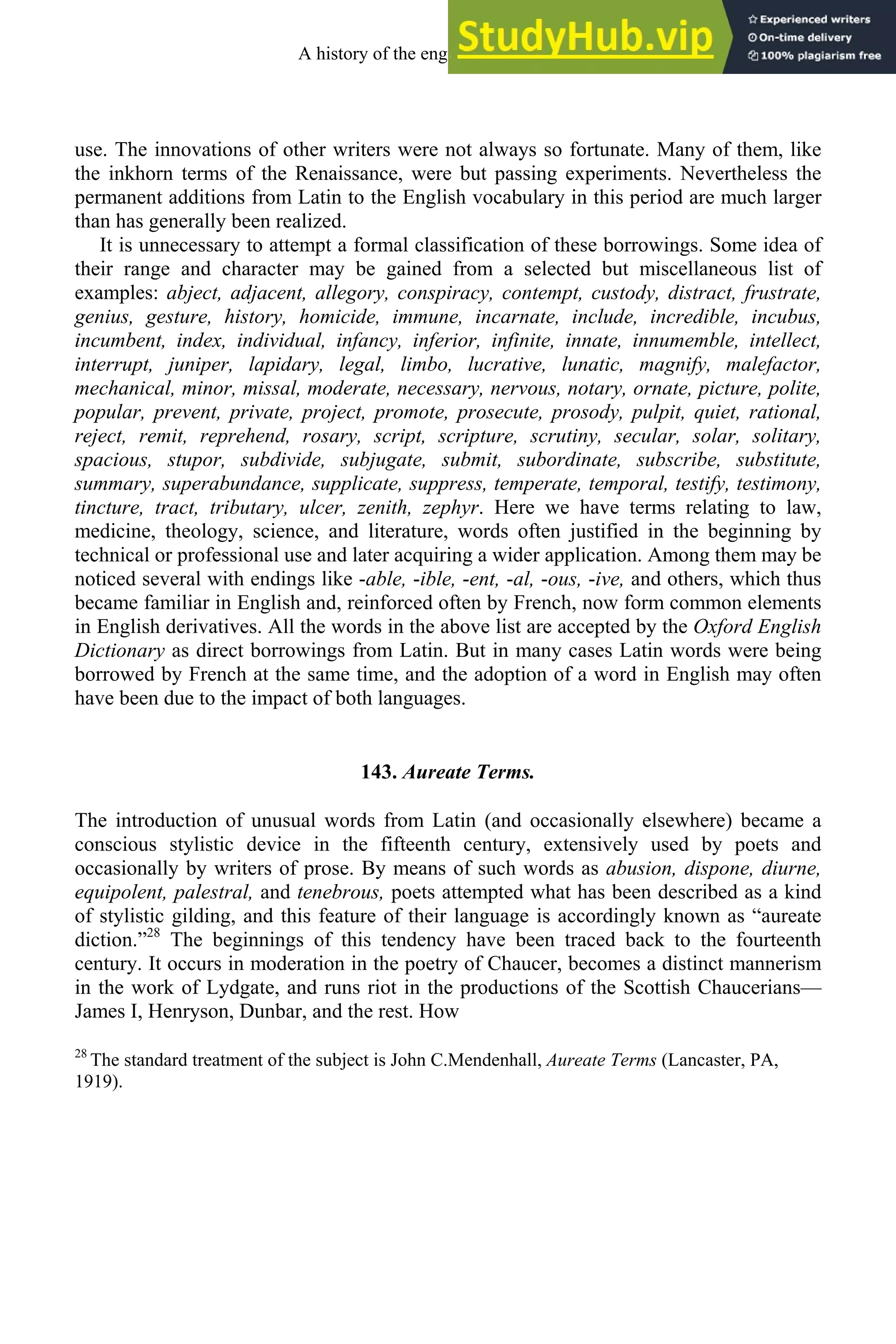 use. The innovations of other writers were not always so fortunate. Many of them, like
the inkhorn terms of the Renaissance, were but passing experiments. Nevertheless the
permanent additions from Latin to the English vocabulary in this period are much larger
than has generally been realized.
It is unnecessary to attempt a formal classification of these borrowings. Some idea of
their range and character may be gained from a selected but miscellaneous list of
examples: abject, adjacent, allegory, conspiracy, contempt, custody, distract, frustrate,
genius, gesture, history, homicide, immune, incarnate, include, incredible, incubus,
incumbent, index, individual, infancy, inferior, infinite, innate, innumemble, intellect,
interrupt, juniper, lapidary, legal, limbo, lucrative, lunatic, magnify, malefactor,
mechanical, minor, missal, moderate, necessary, nervous, notary, ornate, picture, polite,
popular, prevent, private, project, promote, prosecute, prosody, pulpit, quiet, rational,
reject, remit, reprehend, rosary, script, scripture, scrutiny, secular, solar, solitary,
spacious, stupor, subdivide, subjugate, submit, subordinate, subscribe, substitute,
summary, superabundance, supplicate, suppress, temperate, temporal, testify, testimony,
tincture, tract, tributary, ulcer, zenith, zephyr. Here we have terms relating to law,
medicine, theology, science, and literature, words often justified in the beginning by
technical or professional use and later acquiring a wider application. Among them may be
noticed several with endings like -able, -ible, -ent, -al, -ous, -ive, and others, which thus
became familiar in English and, reinforced often by French, now form common elements
in English derivatives. All the words in the above list are accepted by the Oxford English
Dictionary as direct borrowings from Latin. But in many cases Latin words were being
borrowed by French at the same time, and the adoption of a word in English may often
have been due to the impact of both languages.
143. Aureate Terms.
The introduction of unusual words from Latin (and occasionally elsewhere) became a
conscious stylistic device in the fifteenth century, extensively used by poets and
occasionally by writers of prose. By means of such words as abusion, dispone, diurne,
equipolent, palestral, and tenebrous, poets attempted what has been described as a kind
of stylistic gilding, and this feature of their language is accordingly known as “aureate
diction.”28
The beginnings of this tendency have been traced back to the fourteenth
century. It occurs in moderation in the poetry of Chaucer, becomes a distinct mannerism
in the work of Lydgate, and runs riot in the productions of the Scottish Chaucerians—
James I, Henryson, Dunbar, and the rest. How
28
The standard treatment of the subject is John C.Mendenhall, Aureate Terms (Lancaster, PA,
1919).
A history of the english language 172
 