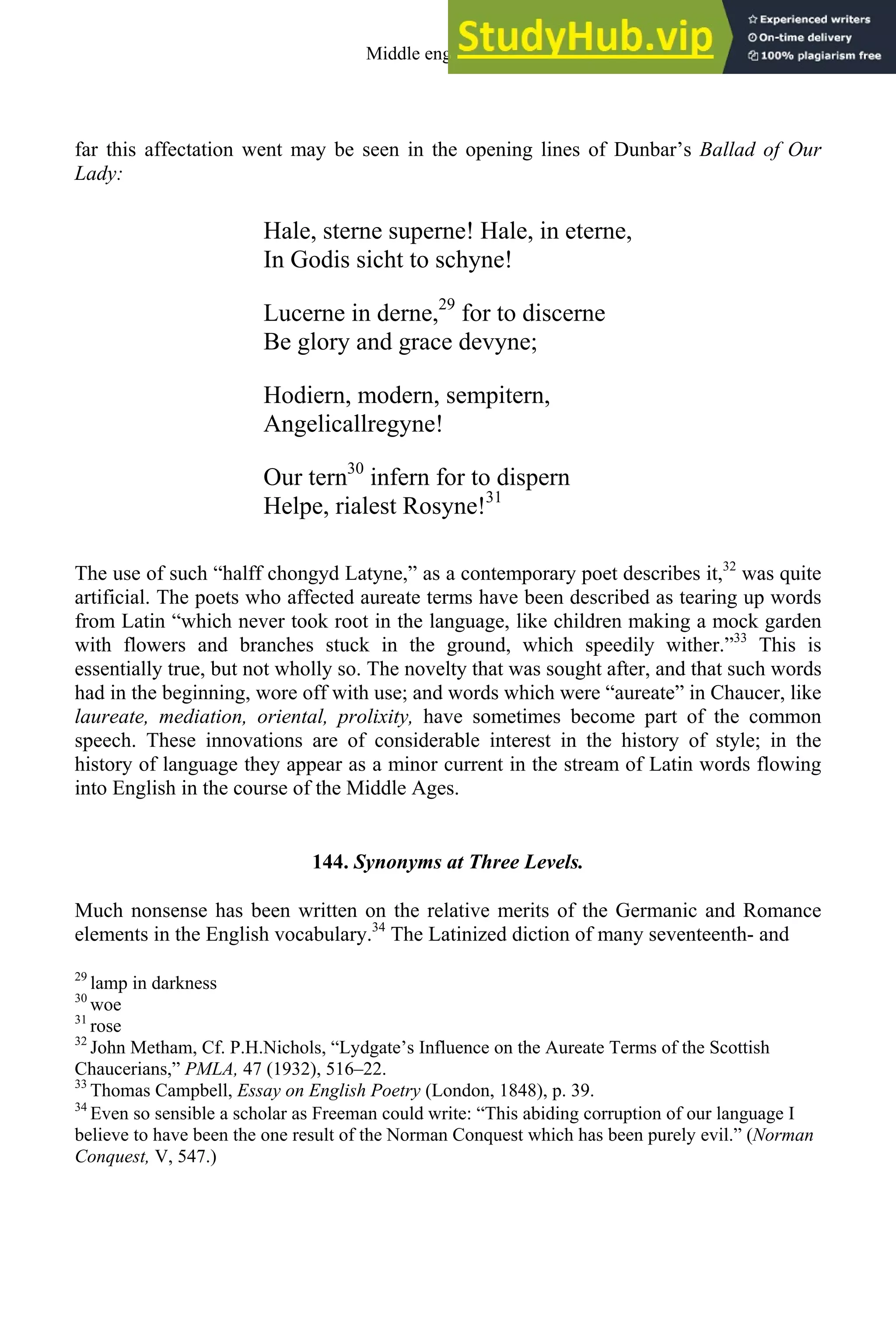 far this affectation went may be seen in the opening lines of Dunbar’s Ballad of Our
Lady:
Hale, sterne superne! Hale, in eterne,
In Godis sicht to schyne!
Lucerne in derne,29
for to discerne
Be glory and grace devyne;
Hodiern, modern, sempitern,
Angelicallregyne!
Our tern30
infern for to dispern
Helpe, rialest Rosyne!31
The use of such “halff chongyd Latyne,” as a contemporary poet describes it,32
was quite
artificial. The poets who affected aureate terms have been described as tearing up words
from Latin “which never took root in the language, like children making a mock garden
with flowers and branches stuck in the ground, which speedily wither.”33
This is
essentially true, but not wholly so. The novelty that was sought after, and that such words
had in the beginning, wore off with use; and words which were “aureate” in Chaucer, like
laureate, mediation, oriental, prolixity, have sometimes become part of the common
speech. These innovations are of considerable interest in the history of style; in the
history of language they appear as a minor current in the stream of Latin words flowing
into English in the course of the Middle Ages.
144. Synonyms at Three Levels.
Much nonsense has been written on the relative merits of the Germanic and Romance
elements in the English vocabulary.34
The Latinized diction of many seventeenth- and
29
lamp in darkness
30
woe
31
rose
32
John Metham, Cf. P.H.Nichols, “Lydgate’s Influence on the Aureate Terms of the Scottish
Chaucerians,” PMLA, 47 (1932), 516–22.
33
Thomas Campbell, Essay on English Poetry (London, 1848), p. 39.
34
Even so sensible a scholar as Freeman could write: “This abiding corruption of our language I
believe to have been the one result of the Norman Conquest which has been purely evil.” (Norman
Conquest, V, 547.)
Middle english 173
 