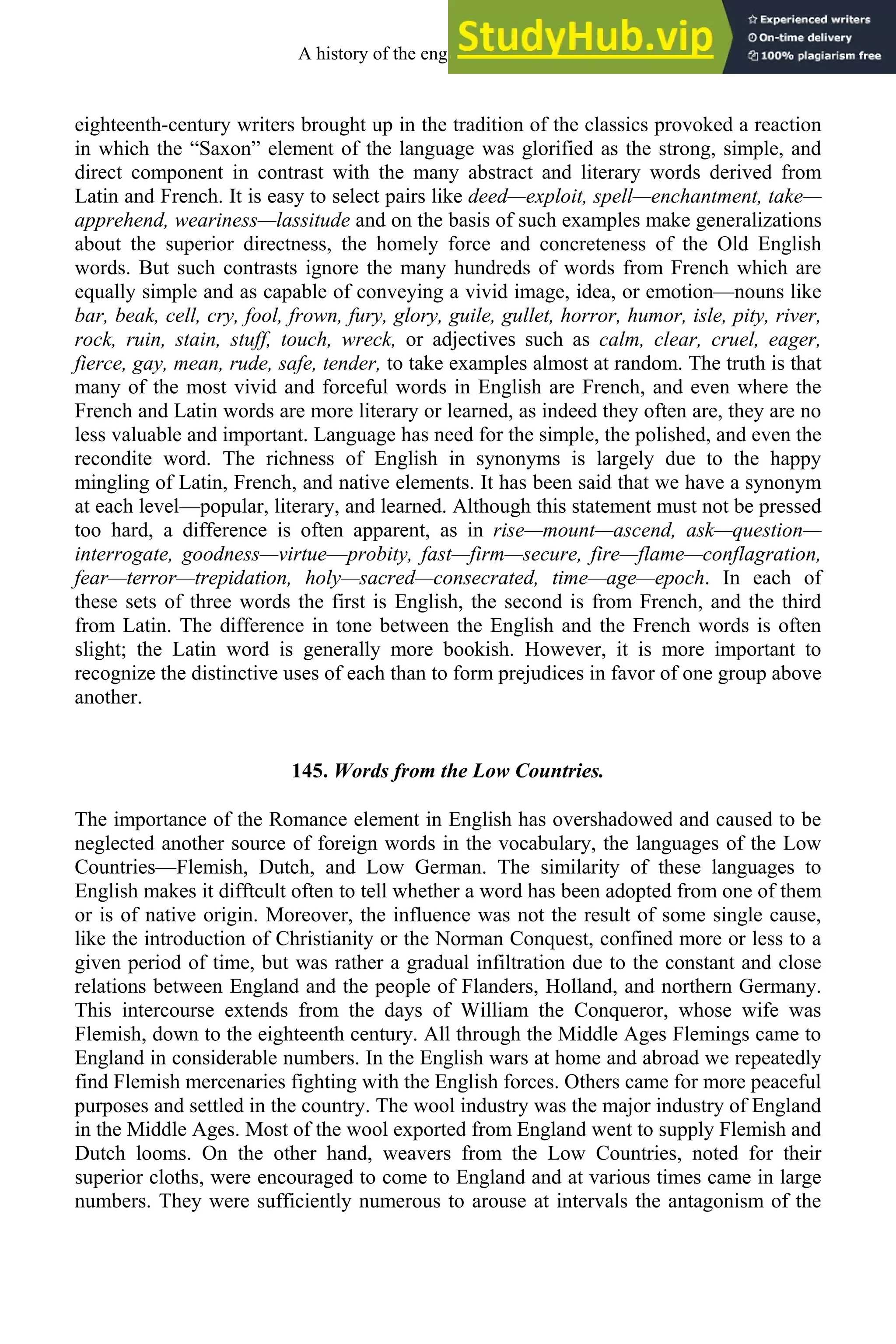 eighteenth-century writers brought up in the tradition of the classics provoked a reaction
in which the “Saxon” element of the language was glorified as the strong, simple, and
direct component in contrast with the many abstract and literary words derived from
Latin and French. It is easy to select pairs like deed—exploit, spell—enchantment, take—
apprehend, weariness—lassitude and on the basis of such examples make generalizations
about the superior directness, the homely force and concreteness of the Old English
words. But such contrasts ignore the many hundreds of words from French which are
equally simple and as capable of conveying a vivid image, idea, or emotion—nouns like
bar, beak, cell, cry, fool, frown, fury, glory, guile, gullet, horror, humor, isle, pity, river,
rock, ruin, stain, stuff, touch, wreck, or adjectives such as calm, clear, cruel, eager,
fierce, gay, mean, rude, safe, tender, to take examples almost at random. The truth is that
many of the most vivid and forceful words in English are French, and even where the
French and Latin words are more literary or learned, as indeed they often are, they are no
less valuable and important. Language has need for the simple, the polished, and even the
recondite word. The richness of English in synonyms is largely due to the happy
mingling of Latin, French, and native elements. It has been said that we have a synonym
at each level—popular, literary, and learned. Although this statement must not be pressed
too hard, a difference is often apparent, as in rise—mount—ascend, ask—question—
interrogate, goodness—virtue—probity, fast—firm—secure, fire—flame—conflagration,
fear—terror—trepidation, holy—sacred—consecrated, time—age—epoch. In each of
these sets of three words the first is English, the second is from French, and the third
from Latin. The difference in tone between the English and the French words is often
slight; the Latin word is generally more bookish. However, it is more important to
recognize the distinctive uses of each than to form prejudices in favor of one group above
another.
145. Words from the Low Countries.
The importance of the Romance element in English has overshadowed and caused to be
neglected another source of foreign words in the vocabulary, the languages of the Low
Countries—Flemish, Dutch, and Low German. The similarity of these languages to
English makes it difftcult often to tell whether a word has been adopted from one of them
or is of native origin. Moreover, the influence was not the result of some single cause,
like the introduction of Christianity or the Norman Conquest, confined more or less to a
given period of time, but was rather a gradual infiltration due to the constant and close
relations between England and the people of Flanders, Holland, and northern Germany.
This intercourse extends from the days of William the Conqueror, whose wife was
Flemish, down to the eighteenth century. All through the Middle Ages Flemings came to
England in considerable numbers. In the English wars at home and abroad we repeatedly
find Flemish mercenaries fighting with the English forces. Others came for more peaceful
purposes and settled in the country. The wool industry was the major industry of England
in the Middle Ages. Most of the wool exported from England went to supply Flemish and
Dutch looms. On the other hand, weavers from the Low Countries, noted for their
superior cloths, were encouraged to come to England and at various times came in large
numbers. They were sufficiently numerous to arouse at intervals the antagonism of the
A history of the english language 174
 