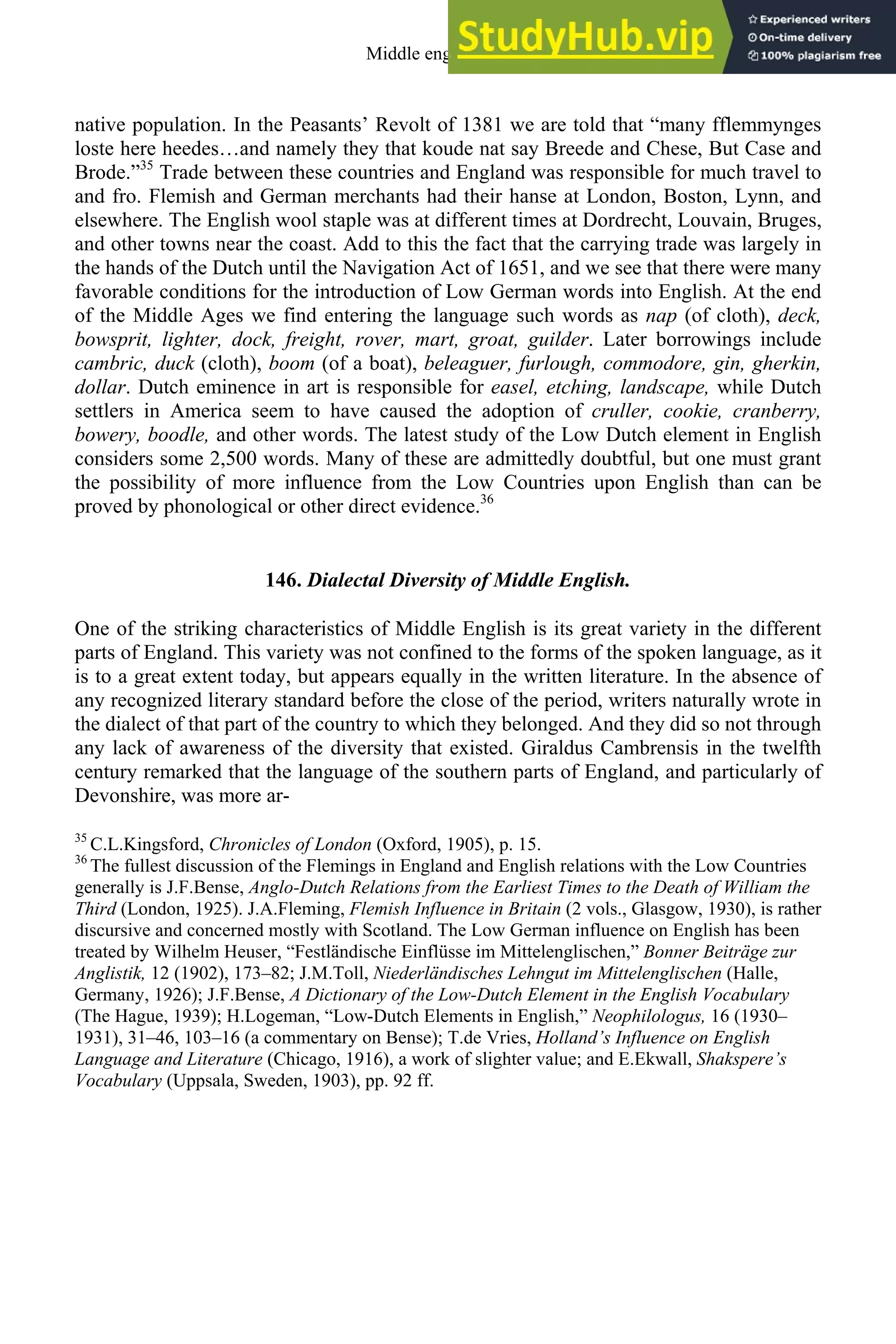 native population. In the Peasants’ Revolt of 1381 we are told that “many fflemmynges
loste here heedes…and namely they that koude nat say Breede and Chese, But Case and
Brode.”35
Trade between these countries and England was responsible for much travel to
and fro. Flemish and German merchants had their hanse at London, Boston, Lynn, and
elsewhere. The English wool staple was at different times at Dordrecht, Louvain, Bruges,
and other towns near the coast. Add to this the fact that the carrying trade was largely in
the hands of the Dutch until the Navigation Act of 1651, and we see that there were many
favorable conditions for the introduction of Low German words into English. At the end
of the Middle Ages we find entering the language such words as nap (of cloth), deck,
bowsprit, lighter, dock, freight, rover, mart, groat, guilder. Later borrowings include
cambric, duck (cloth), boom (of a boat), beleaguer, furlough, commodore, gin, gherkin,
dollar. Dutch eminence in art is responsible for easel, etching, landscape, while Dutch
settlers in America seem to have caused the adoption of cruller, cookie, cranberry,
bowery, boodle, and other words. The latest study of the Low Dutch element in English
considers some 2,500 words. Many of these are admittedly doubtful, but one must grant
the possibility of more influence from the Low Countries upon English than can be
proved by phonological or other direct evidence.36
146. Dialectal Diversity of Middle English.
One of the striking characteristics of Middle English is its great variety in the different
parts of England. This variety was not confined to the forms of the spoken language, as it
is to a great extent today, but appears equally in the written literature. In the absence of
any recognized literary standard before the close of the period, writers naturally wrote in
the dialect of that part of the country to which they belonged. And they did so not through
any lack of awareness of the diversity that existed. Giraldus Cambrensis in the twelfth
century remarked that the language of the southern parts of England, and particularly of
Devonshire, was more ar-
35
C.L.Kingsford, Chronicles of London (Oxford, 1905), p. 15.
36
The fullest discussion of the Flemings in England and English relations with the Low Countries
generally is J.F.Bense, Anglo-Dutch Relations from the Earliest Times to the Death of William the
Third (London, 1925). J.A.Fleming, Flemish Influence in Britain (2 vols., Glasgow, 1930), is rather
discursive and concerned mostly with Scotland. The Low German influence on English has been
treated by Wilhelm Heuser, “Festländische Einflüsse im Mittelenglischen,” Bonner Beiträge zur
Anglistik, 12 (1902), 173–82; J.M.Toll, Niederländisches Lehngut im Mittelenglischen (Halle,
Germany, 1926); J.F.Bense, A Dictionary of the Low-Dutch Element in the English Vocabulary
(The Hague, 1939); H.Logeman, “Low-Dutch Elements in English,” Neophilologus, 16 (1930–
1931), 31–46, 103–16 (a commentary on Bense); T.de Vries, Holland’s Influence on English
Language and Literature (Chicago, 1916), a work of slighter value; and E.Ekwall, Shakspere’s
Vocabulary (Uppsala, Sweden, 1903), pp. 92 ff.
Middle english 175
 