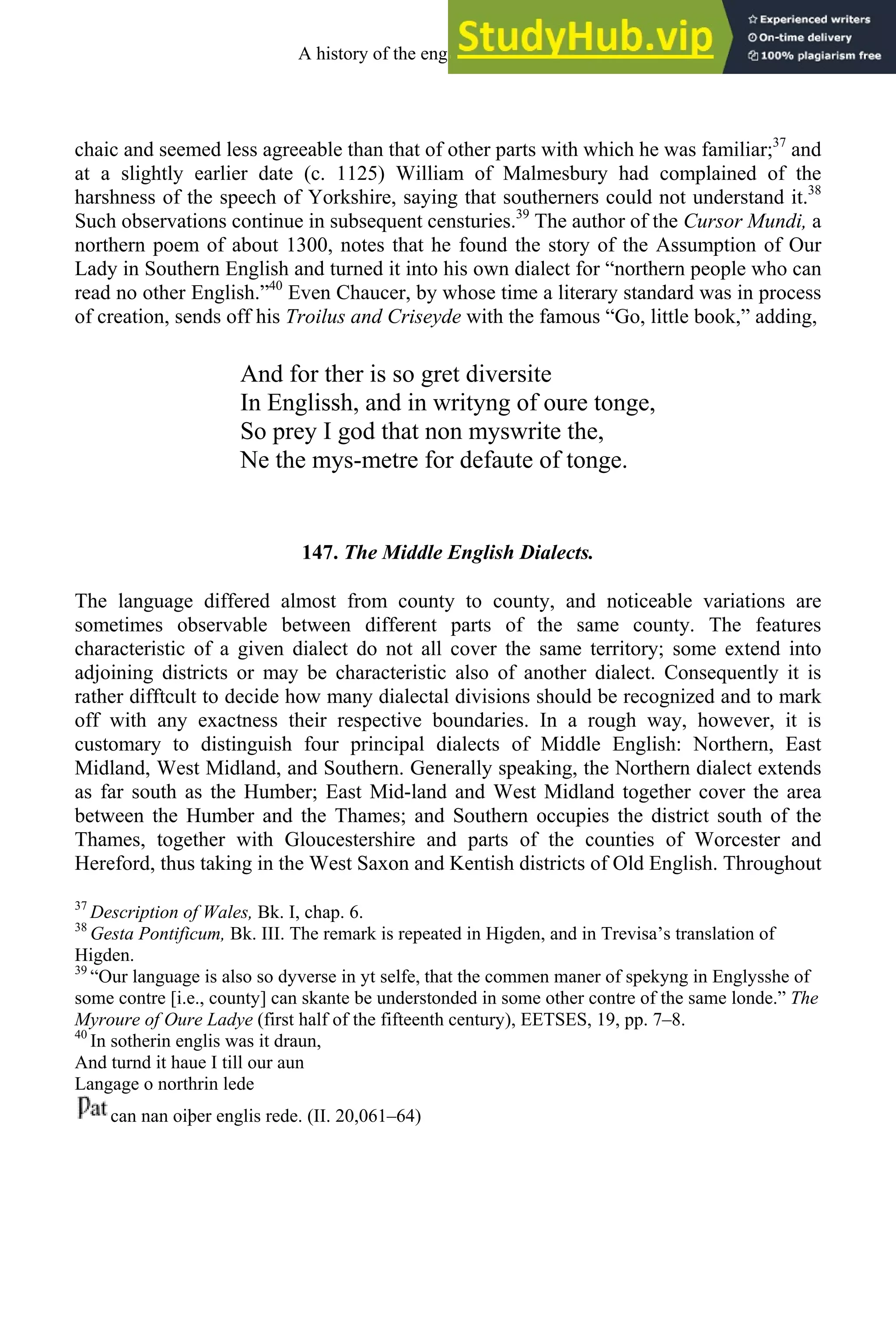 chaic and seemed less agreeable than that of other parts with which he was familiar;37
and
at a slightly earlier date (c. 1125) William of Malmesbury had complained of the
harshness of the speech of Yorkshire, saying that southerners could not understand it.38
Such observations continue in subsequent censturies.39
The author of the Cursor Mundi, a
northern poem of about 1300, notes that he found the story of the Assumption of Our
Lady in Southern English and turned it into his own dialect for “northern people who can
read no other English.”40
Even Chaucer, by whose time a literary standard was in process
of creation, sends off his Troilus and Criseyde with the famous “Go, little book,” adding,
And for ther is so gret diversite
In Englissh, and in writyng of oure tonge,
So prey I god that non myswrite the,
Ne the mys-metre for defaute of tonge.
147. The Middle English Dialects.
The language differed almost from county to county, and noticeable variations are
sometimes observable between different parts of the same county. The features
characteristic of a given dialect do not all cover the same territory; some extend into
adjoining districts or may be characteristic also of another dialect. Consequently it is
rather difftcult to decide how many dialectal divisions should be recognized and to mark
off with any exactness their respective boundaries. In a rough way, however, it is
customary to distinguish four principal dialects of Middle English: Northern, East
Midland, West Midland, and Southern. Generally speaking, the Northern dialect extends
as far south as the Humber; East Mid-land and West Midland together cover the area
between the Humber and the Thames; and Southern occupies the district south of the
Thames, together with Gloucestershire and parts of the counties of Worcester and
Hereford, thus taking in the West Saxon and Kentish districts of Old English. Throughout
37
Description of Wales, Bk. I, chap. 6.
38
Gesta Pontificum, Bk. III. The remark is repeated in Higden, and in Trevisa’s translation of
Higden.
39
“Our language is also so dyverse in yt selfe, that the commen maner of spekyng in Englysshe of
some contre [i.e., county] can skante be understonded in some other contre of the same londe.” The
Myroure of Oure Ladye (first half of the fifteenth century), EETSES, 19, pp. 7–8.
40
In sotherin englis was it draun,
And turnd it haue I till our aun
Langage o northrin lede
can nan oiþer englis rede. (II. 20,061–64)
A history of the english language 176
 