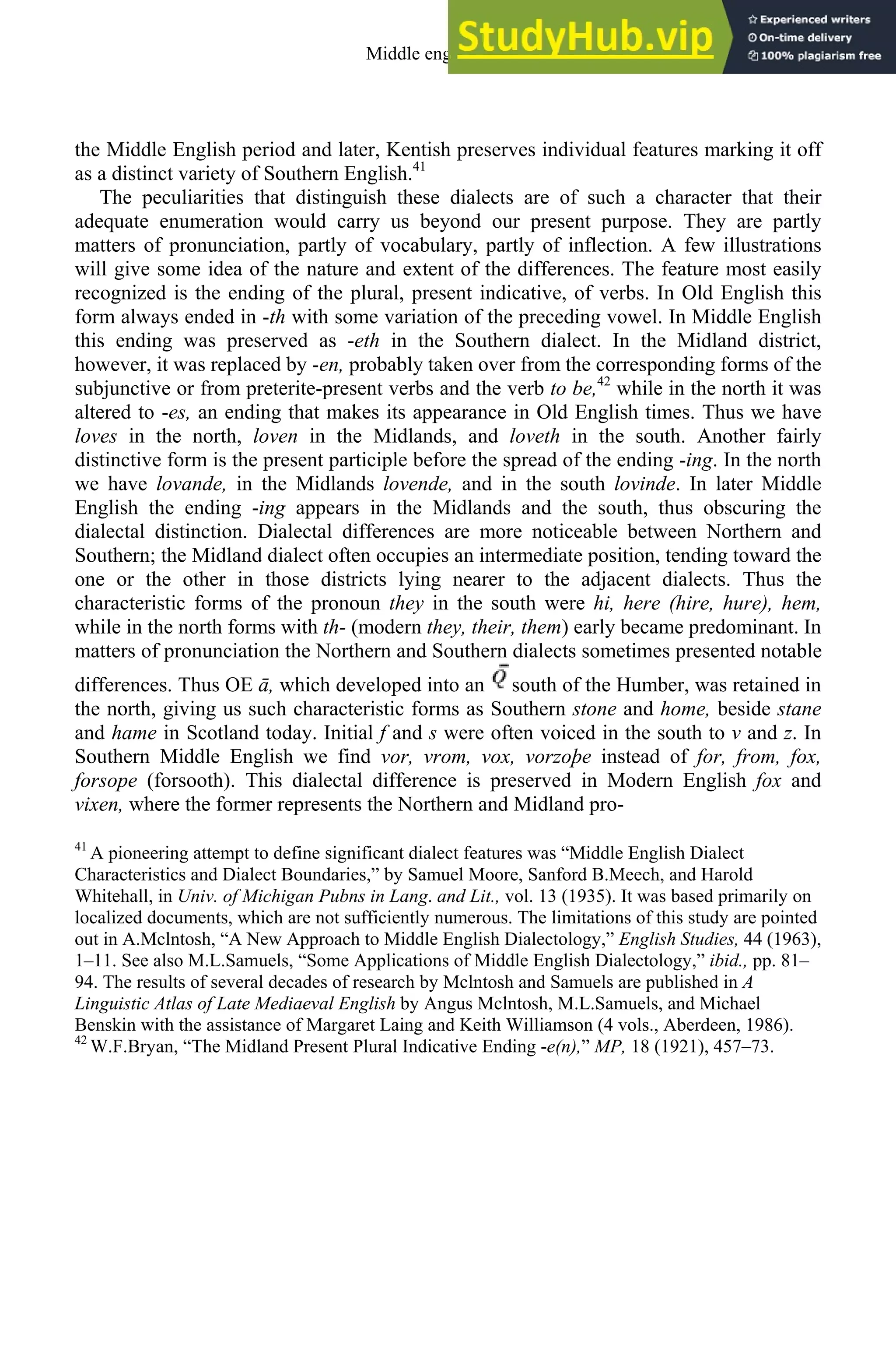 the Middle English period and later, Kentish preserves individual features marking it off
as a distinct variety of Southern English.41
The peculiarities that distinguish these dialects are of such a character that their
adequate enumeration would carry us beyond our present purpose. They are partly
matters of pronunciation, partly of vocabulary, partly of inflection. A few illustrations
will give some idea of the nature and extent of the differences. The feature most easily
recognized is the ending of the plural, present indicative, of verbs. In Old English this
form always ended in -th with some variation of the preceding vowel. In Middle English
this ending was preserved as -eth in the Southern dialect. In the Midland district,
however, it was replaced by -en, probably taken over from the corresponding forms of the
subjunctive or from preterite-present verbs and the verb to be,42
while in the north it was
altered to -es, an ending that makes its appearance in Old English times. Thus we have
loves in the north, loven in the Midlands, and loveth in the south. Another fairly
distinctive form is the present participle before the spread of the ending -ing. In the north
we have lovande, in the Midlands lovende, and in the south lovinde. In later Middle
English the ending -ing appears in the Midlands and the south, thus obscuring the
dialectal distinction. Dialectal differences are more noticeable between Northern and
Southern; the Midland dialect often occupies an intermediate position, tending toward the
one or the other in those districts lying nearer to the adjacent dialects. Thus the
characteristic forms of the pronoun they in the south were hi, here (hire, hure), hem,
while in the north forms with th- (modern they, their, them) early became predominant. In
matters of pronunciation the Northern and Southern dialects sometimes presented notable
differences. Thus OE ā, which developed into an south of the Humber, was retained in
the north, giving us such characteristic forms as Southern stone and home, beside stane
and hame in Scotland today. Initial f and s were often voiced in the south to v and z. In
Southern Middle English we find vor, vrom, vox, vorzoþe instead of for, from, fox,
forsope (forsooth). This dialectal difference is preserved in Modern English fox and
vixen, where the former represents the Northern and Midland pro-
41
A pioneering attempt to define significant dialect features was “Middle English Dialect
Characteristics and Dialect Boundaries,” by Samuel Moore, Sanford B.Meech, and Harold
Whitehall, in Univ. of Michigan Pubns in Lang. and Lit., vol. 13 (1935). It was based primarily on
localized documents, which are not sufficiently numerous. The limitations of this study are pointed
out in A.Mclntosh, “A New Approach to Middle English Dialectology,” English Studies, 44 (1963),
1–11. See also M.L.Samuels, “Some Applications of Middle English Dialectology,” ibid., pp. 81–
94. The results of several decades of research by Mclntosh and Samuels are published in A
Linguistic Atlas of Late Mediaeval English by Angus Mclntosh, M.L.Samuels, and Michael
Benskin with the assistance of Margaret Laing and Keith Williamson (4 vols., Aberdeen, 1986).
42
W.F.Bryan, “The Midland Present Plural Indicative Ending -e(n),” MP, 18 (1921), 457–73.
Middle english 177
 