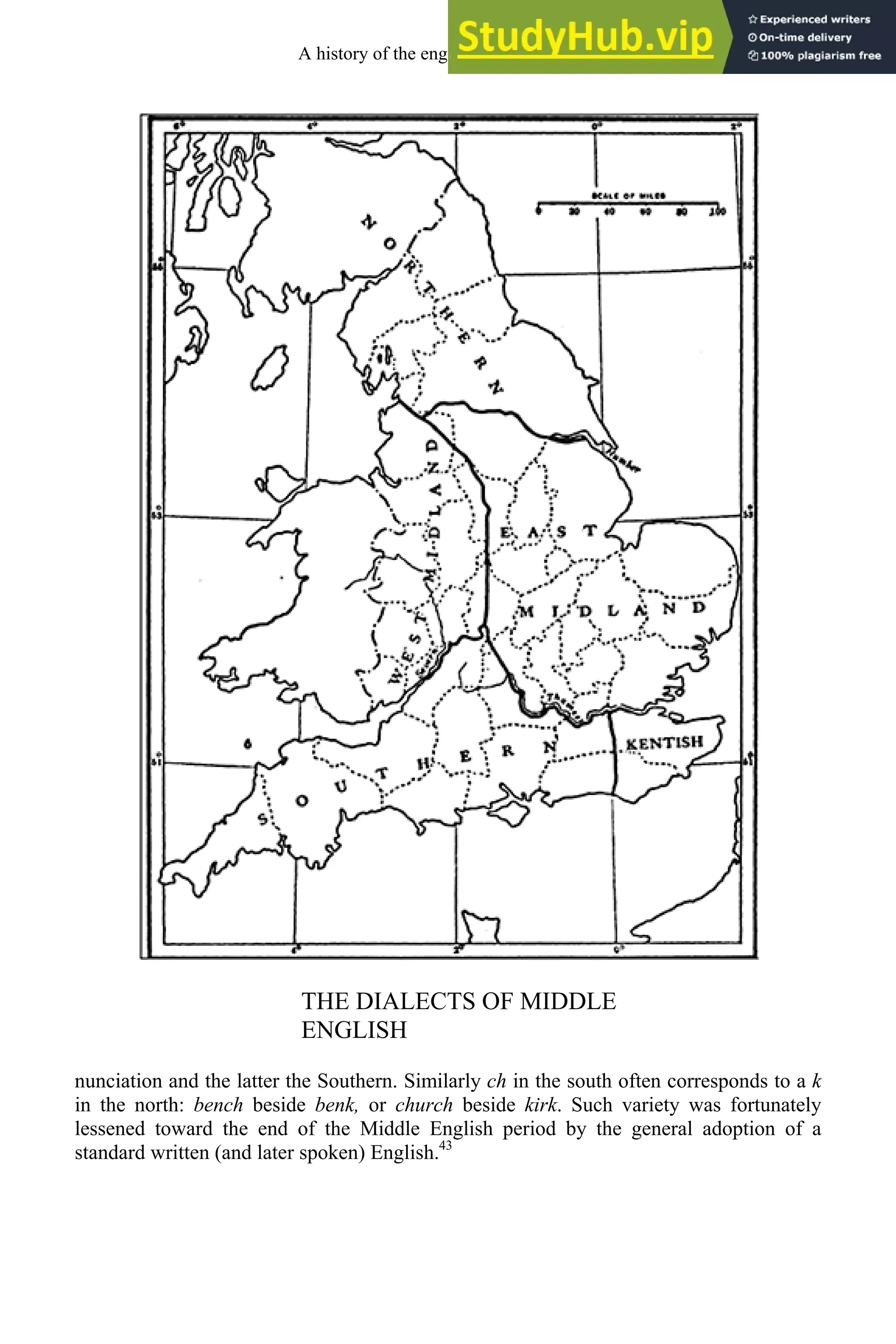 THE DIALECTS OF MIDDLE
ENGLISH
nunciation and the latter the Southern. Similarly ch in the south often corresponds to a k
in the north: bench beside benk, or church beside kirk. Such variety was fortunately
lessened toward the end of the Middle English period by the general adoption of a
standard written (and later spoken) English.43
A history of the english language 178
 