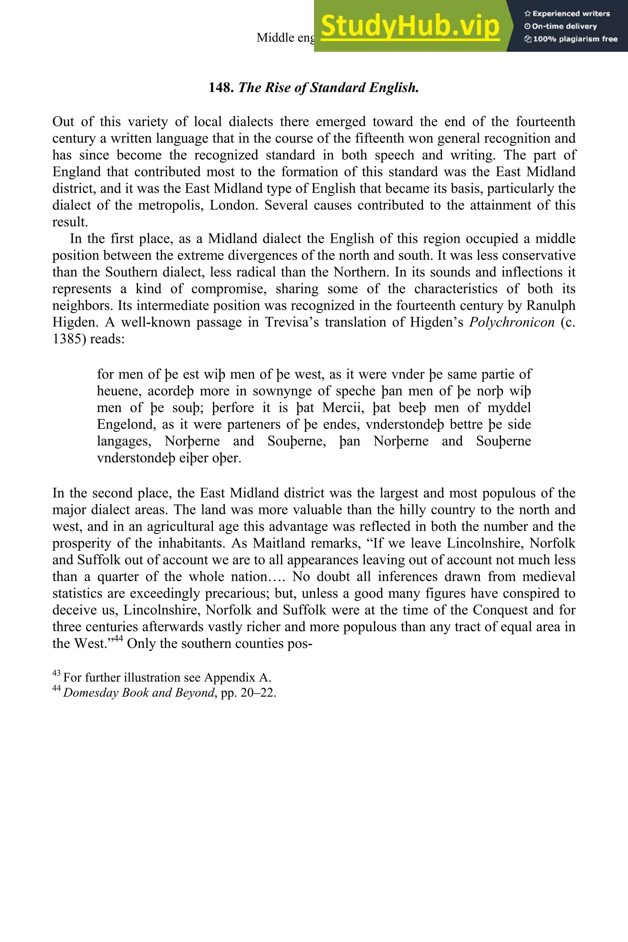 148. The Rise of Standard English.
Out of this variety of local dialects there emerged toward the end of the fourteenth
century a written language that in the course of the fifteenth won general recognition and
has since become the recognized standard in both speech and writing. The part of
England that contributed most to the formation of this standard was the East Midland
district, and it was the East Midland type of English that became its basis, particularly the
dialect of the metropolis, London. Several causes contributed to the attainment of this
result.
In the first place, as a Midland dialect the English of this region occupied a middle
position between the extreme divergences of the north and south. It was less conservative
than the Southern dialect, less radical than the Northern. In its sounds and inflections it
represents a kind of compromise, sharing some of the characteristics of both its
neighbors. Its intermediate position was recognized in the fourteenth century by Ranulph
Higden. A well-known passage in Trevisa’s translation of Higden’s Polychronicon (c.
1385) reads:
for men of þe est wiþ men of þe west, as it were vnder þe same partie of
heuene, acordeþ more in sownynge of speche þan men of þe norþ wiþ
men of þe souþ; þerfore it is þat Mercii, þat beeþ men of myddel
Engelond, as it were parteners of þe endes, vnderstondeþ bettre þe side
langages, Norþerne and Souþerne, þan Norþerne and Souþerne
vnderstondeþ eiþer oþer.
In the second place, the East Midland district was the largest and most populous of the
major dialect areas. The land was more valuable than the hilly country to the north and
west, and in an agricultural age this advantage was reflected in both the number and the
prosperity of the inhabitants. As Maitland remarks, “If we leave Lincolnshire, Norfolk
and Suffolk out of account we are to all appearances leaving out of account not much less
than a quarter of the whole nation…. No doubt all inferences drawn from medieval
statistics are exceedingly precarious; but, unless a good many figures have conspired to
deceive us, Lincolnshire, Norfolk and Suffolk were at the time of the Conquest and for
three centuries afterwards vastly richer and more populous than any tract of equal area in
the West.”44
Only the southern counties pos-
43
For further illustration see Appendix A.
44
Domesday Book and Beyond, pp. 20–22.
Middle english 179
 