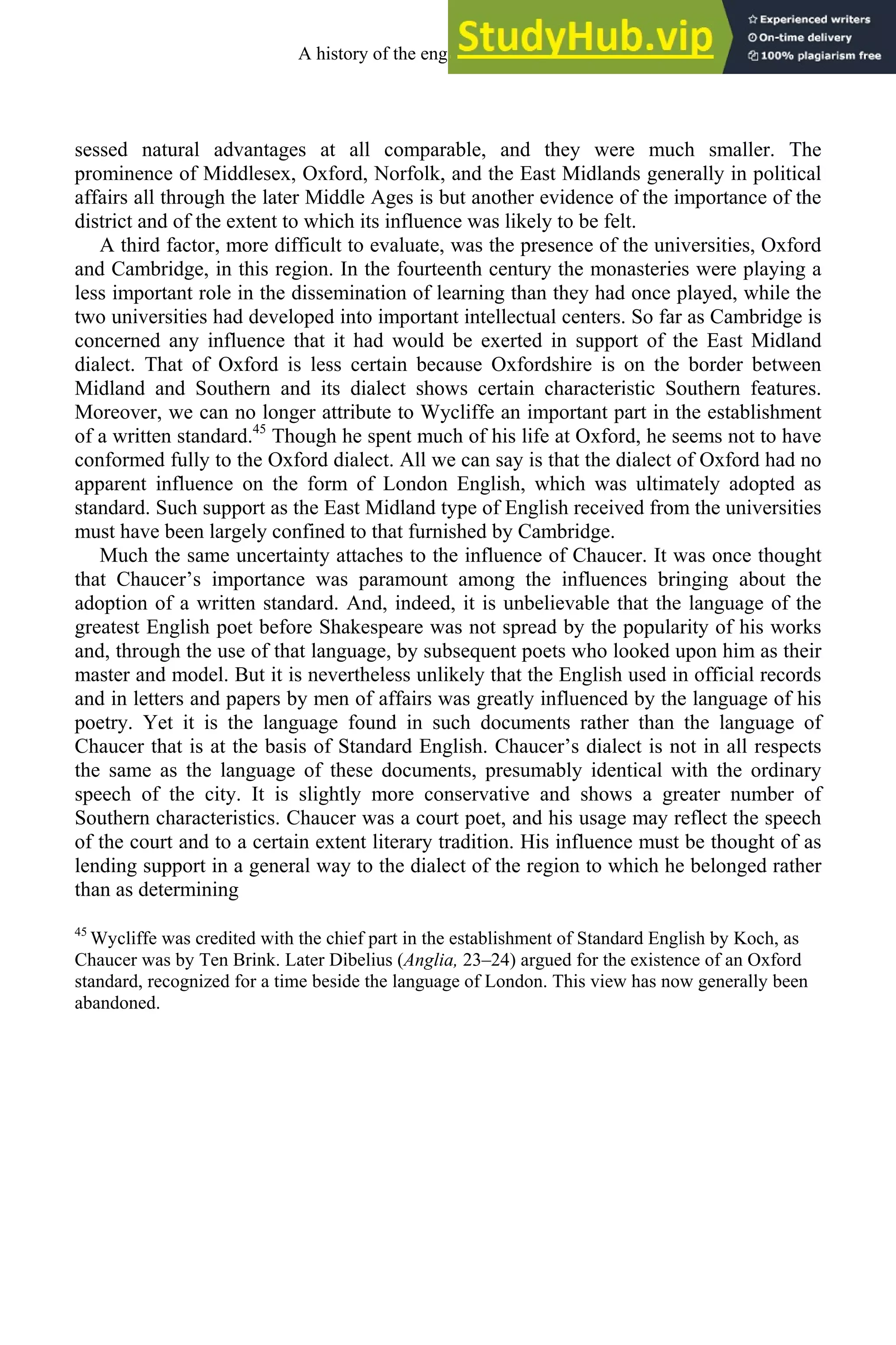 sessed natural advantages at all comparable, and they were much smaller. The
prominence of Middlesex, Oxford, Norfolk, and the East Midlands generally in political
affairs all through the later Middle Ages is but another evidence of the importance of the
district and of the extent to which its influence was likely to be felt.
A third factor, more difficult to evaluate, was the presence of the universities, Oxford
and Cambridge, in this region. In the fourteenth century the monasteries were playing a
less important role in the dissemination of learning than they had once played, while the
two universities had developed into important intellectual centers. So far as Cambridge is
concerned any influence that it had would be exerted in support of the East Midland
dialect. That of Oxford is less certain because Oxfordshire is on the border between
Midland and Southern and its dialect shows certain characteristic Southern features.
Moreover, we can no longer attribute to Wycliffe an important part in the establishment
of a written standard.45
Though he spent much of his life at Oxford, he seems not to have
conformed fully to the Oxford dialect. All we can say is that the dialect of Oxford had no
apparent influence on the form of London English, which was ultimately adopted as
standard. Such support as the East Midland type of English received from the universities
must have been largely confined to that furnished by Cambridge.
Much the same uncertainty attaches to the influence of Chaucer. It was once thought
that Chaucer’s importance was paramount among the influences bringing about the
adoption of a written standard. And, indeed, it is unbelievable that the language of the
greatest English poet before Shakespeare was not spread by the popularity of his works
and, through the use of that language, by subsequent poets who looked upon him as their
master and model. But it is nevertheless unlikely that the English used in official records
and in letters and papers by men of affairs was greatly influenced by the language of his
poetry. Yet it is the language found in such documents rather than the language of
Chaucer that is at the basis of Standard English. Chaucer’s dialect is not in all respects
the same as the language of these documents, presumably identical with the ordinary
speech of the city. It is slightly more conservative and shows a greater number of
Southern characteristics. Chaucer was a court poet, and his usage may reflect the speech
of the court and to a certain extent literary tradition. His influence must be thought of as
lending support in a general way to the dialect of the region to which he belonged rather
than as determining
45
Wycliffe was credited with the chief part in the establishment of Standard English by Koch, as
Chaucer was by Ten Brink. Later Dibelius (Anglia, 23–24) argued for the existence of an Oxford
standard, recognized for a time beside the language of London. This view has now generally been
abandoned.
A history of the english language 180
 