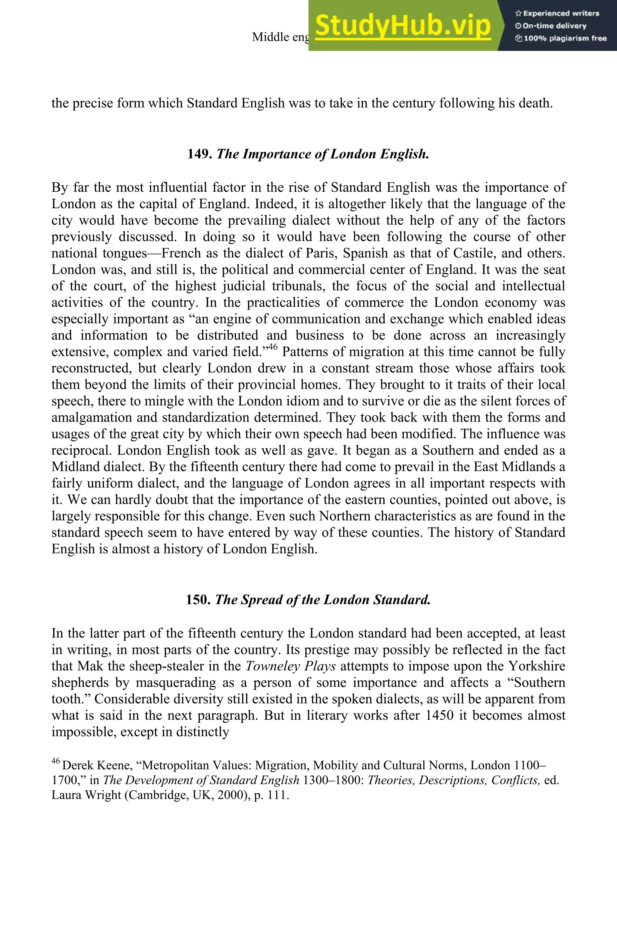 the precise form which Standard English was to take in the century following his death.
149. The Importance of London English.
By far the most influential factor in the rise of Standard English was the importance of
London as the capital of England. Indeed, it is altogether likely that the language of the
city would have become the prevailing dialect without the help of any of the factors
previously discussed. In doing so it would have been following the course of other
national tongues—French as the dialect of Paris, Spanish as that of Castile, and others.
London was, and still is, the political and commercial center of England. It was the seat
of the court, of the highest judicial tribunals, the focus of the social and intellectual
activities of the country. In the practicalities of commerce the London economy was
especially important as “an engine of communication and exchange which enabled ideas
and information to be distributed and business to be done across an increasingly
extensive, complex and varied field.”46
Patterns of migration at this time cannot be fully
reconstructed, but clearly London drew in a constant stream those whose affairs took
them beyond the limits of their provincial homes. They brought to it traits of their local
speech, there to mingle with the London idiom and to survive or die as the silent forces of
amalgamation and standardization determined. They took back with them the forms and
usages of the great city by which their own speech had been modified. The influence was
reciprocal. London English took as well as gave. It began as a Southern and ended as a
Midland dialect. By the fifteenth century there had come to prevail in the East Midlands a
fairly uniform dialect, and the language of London agrees in all important respects with
it. We can hardly doubt that the importance of the eastern counties, pointed out above, is
largely responsible for this change. Even such Northern characteristics as are found in the
standard speech seem to have entered by way of these counties. The history of Standard
English is almost a history of London English.
150. The Spread of the London Standard.
In the latter part of the fifteenth century the London standard had been accepted, at least
in writing, in most parts of the country. Its prestige may possibly be reflected in the fact
that Mak the sheep-stealer in the Towneley Plays attempts to impose upon the Yorkshire
shepherds by masquerading as a person of some importance and affects a “Southern
tooth.” Considerable diversity still existed in the spoken dialects, as will be apparent from
what is said in the next paragraph. But in literary works after 1450 it becomes almost
impossible, except in distinctly
46
Derek Keene, “Metropolitan Values: Migration, Mobility and Cultural Norms, London 1100–
1700,” in The Development of Standard English 1300–1800: Theories, Descriptions, Conflicts, ed.
Laura Wright (Cambridge, UK, 2000), p. 111.
Middle english 181
 