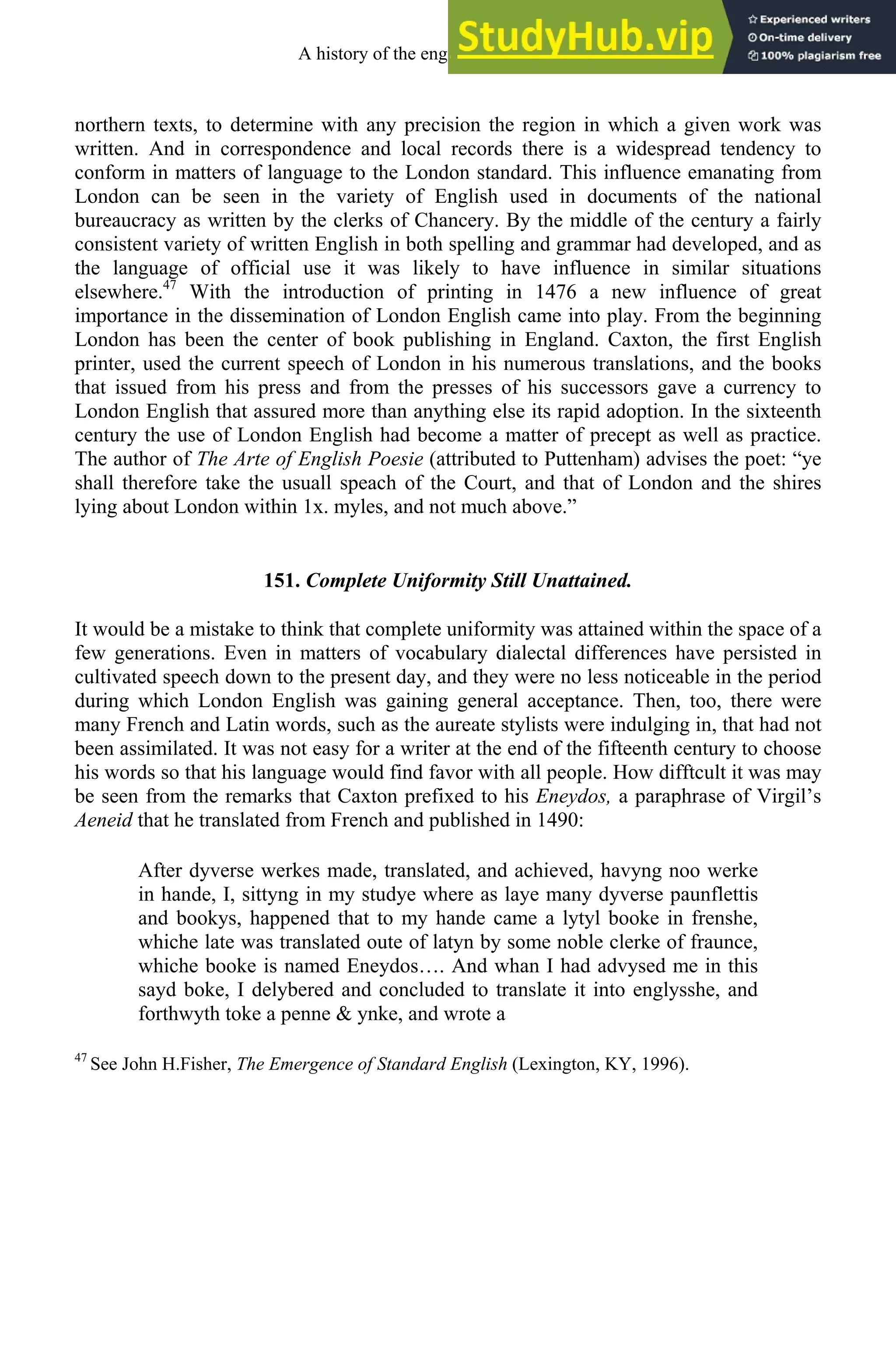 northern texts, to determine with any precision the region in which a given work was
written. And in correspondence and local records there is a widespread tendency to
conform in matters of language to the London standard. This influence emanating from
London can be seen in the variety of English used in documents of the national
bureaucracy as written by the clerks of Chancery. By the middle of the century a fairly
consistent variety of written English in both spelling and grammar had developed, and as
the language of official use it was likely to have influence in similar situations
elsewhere.47
With the introduction of printing in 1476 a new influence of great
importance in the dissemination of London English came into play. From the beginning
London has been the center of book publishing in England. Caxton, the first English
printer, used the current speech of London in his numerous translations, and the books
that issued from his press and from the presses of his successors gave a currency to
London English that assured more than anything else its rapid adoption. In the sixteenth
century the use of London English had become a matter of precept as well as practice.
The author of The Arte of English Poesie (attributed to Puttenham) advises the poet: “ye
shall therefore take the usuall speach of the Court, and that of London and the shires
lying about London within 1x. myles, and not much above.”
151. Complete Uniformity Still Unattained.
It would be a mistake to think that complete uniformity was attained within the space of a
few generations. Even in matters of vocabulary dialectal differences have persisted in
cultivated speech down to the present day, and they were no less noticeable in the period
during which London English was gaining general acceptance. Then, too, there were
many French and Latin words, such as the aureate stylists were indulging in, that had not
been assimilated. It was not easy for a writer at the end of the fifteenth century to choose
his words so that his language would find favor with all people. How difftcult it was may
be seen from the remarks that Caxton prefixed to his Eneydos, a paraphrase of Virgil’s
Aeneid that he translated from French and published in 1490:
After dyverse werkes made, translated, and achieved, havyng noo werke
in hande, I, sittyng in my studye where as laye many dyverse paunflettis
and bookys, happened that to my hande came a lytyl booke in frenshe,
whiche late was translated oute of latyn by some noble clerke of fraunce,
whiche booke is named Eneydos…. And whan I had advysed me in this
sayd boke, I delybered and concluded to translate it into englysshe, and
forthwyth toke a penne & ynke, and wrote a
47
See John H.Fisher, The Emergence of Standard English (Lexington, KY, 1996).
A history of the english language 182
 