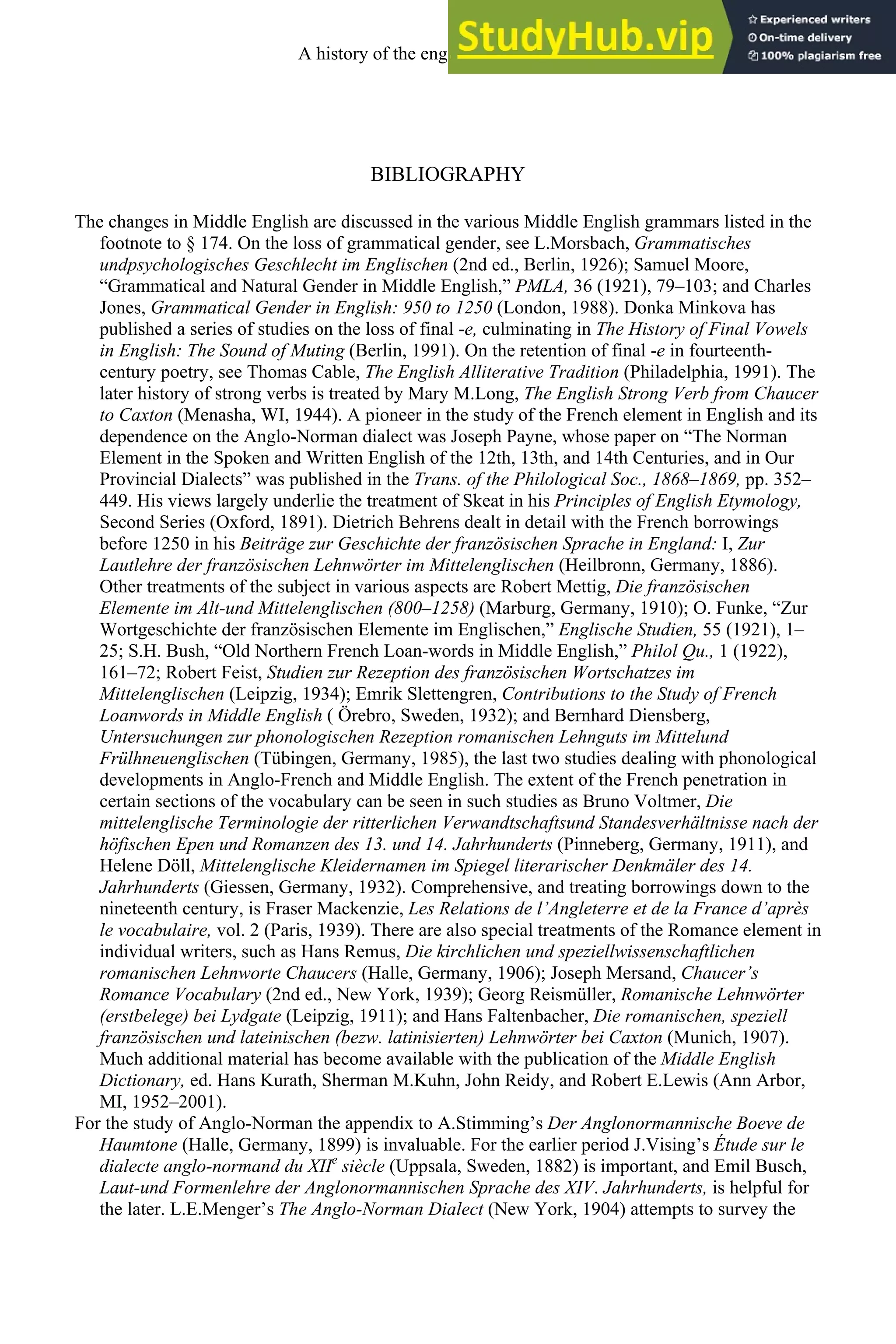 BIBLIOGRAPHY
The changes in Middle English are discussed in the various Middle English grammars listed in the
footnote to § 174. On the loss of grammatical gender, see L.Morsbach, Grammatisches
undpsychologisches Geschlecht im Englischen (2nd ed., Berlin, 1926); Samuel Moore,
“Grammatical and Natural Gender in Middle English,” PMLA, 36 (1921), 79–103; and Charles
Jones, Grammatical Gender in English: 950 to 1250 (London, 1988). Donka Minkova has
published a series of studies on the loss of final -e, culminating in The History of Final Vowels
in English: The Sound of Muting (Berlin, 1991). On the retention of final -e in fourteenth-
century poetry, see Thomas Cable, The English Alliterative Tradition (Philadelphia, 1991). The
later history of strong verbs is treated by Mary M.Long, The English Strong Verb from Chaucer
to Caxton (Menasha, WI, 1944). A pioneer in the study of the French element in English and its
dependence on the Anglo-Norman dialect was Joseph Payne, whose paper on “The Norman
Element in the Spoken and Written English of the 12th, 13th, and 14th Centuries, and in Our
Provincial Dialects” was published in the Trans. of the Philological Soc., 1868–1869, pp. 352–
449. His views largely underlie the treatment of Skeat in his Principles of English Etymology,
Second Series (Oxford, 1891). Dietrich Behrens dealt in detail with the French borrowings
before 1250 in his Beiträge zur Geschichte der französischen Sprache in England: I, Zur
Lautlehre der französischen Lehnwörter im Mittelenglischen (Heilbronn, Germany, 1886).
Other treatments of the subject in various aspects are Robert Mettig, Die französischen
Elemente im Alt-und Mittelenglischen (800–1258) (Marburg, Germany, 1910); O. Funke, “Zur
Wortgeschichte der französischen Elemente im Englischen,” Englische Studien, 55 (1921), 1–
25; S.H. Bush, “Old Northern French Loan-words in Middle English,” Philol Qu., 1 (1922),
161–72; Robert Feist, Studien zur Rezeption des französischen Wortschatzes im
Mittelenglischen (Leipzig, 1934); Emrik Slettengren, Contributions to the Study of French
Loanwords in Middle English ( Örebro, Sweden, 1932); and Bernhard Diensberg,
Untersuchungen zur phonologischen Rezeption romanischen Lehnguts im Mittelund
Frülhneuenglischen (Tübingen, Germany, 1985), the last two studies dealing with phonological
developments in Anglo-French and Middle English. The extent of the French penetration in
certain sections of the vocabulary can be seen in such studies as Bruno Voltmer, Die
mittelenglische Terminologie der ritterlichen Verwandtschaftsund Standesverhältnisse nach der
höfischen Epen und Romanzen des 13. und 14. Jahrhunderts (Pinneberg, Germany, 1911), and
Helene Döll, Mittelenglische Kleidernamen im Spiegel literarischer Denkmäler des 14.
Jahrhunderts (Giessen, Germany, 1932). Comprehensive, and treating borrowings down to the
nineteenth century, is Fraser Mackenzie, Les Relations de l’Angleterre et de la France d’après
le vocabulaire, vol. 2 (Paris, 1939). There are also special treatments of the Romance element in
individual writers, such as Hans Remus, Die kirchlichen und speziellwissenschaftlichen
romanischen Lehnworte Chaucers (Halle, Germany, 1906); Joseph Mersand, Chaucer’s
Romance Vocabulary (2nd ed., New York, 1939); Georg Reismüller, Romanische Lehnwörter
(erstbelege) bei Lydgate (Leipzig, 1911); and Hans Faltenbacher, Die romanischen, speziell
französischen und lateinischen (bezw. latinisierten) Lehnwörter bei Caxton (Munich, 1907).
Much additional material has become available with the publication of the Middle English
Dictionary, ed. Hans Kurath, Sherman M.Kuhn, John Reidy, and Robert E.Lewis (Ann Arbor,
MI, 1952–2001).
For the study of Anglo-Norman the appendix to A.Stimming’s Der Anglonormannische Boeve de
Haumtone (Halle, Germany, 1899) is invaluable. For the earlier period J.Vising’s Étude sur le
dialecte anglo-normand du XIIe
siècle (Uppsala, Sweden, 1882) is important, and Emil Busch,
Laut-und Formenlehre der Anglonormannischen Sprache des XIV. Jahrhunderts, is helpful for
the later. L.E.Menger’s The Anglo-Norman Dialect (New York, 1904) attempts to survey the
A history of the english language 184
 