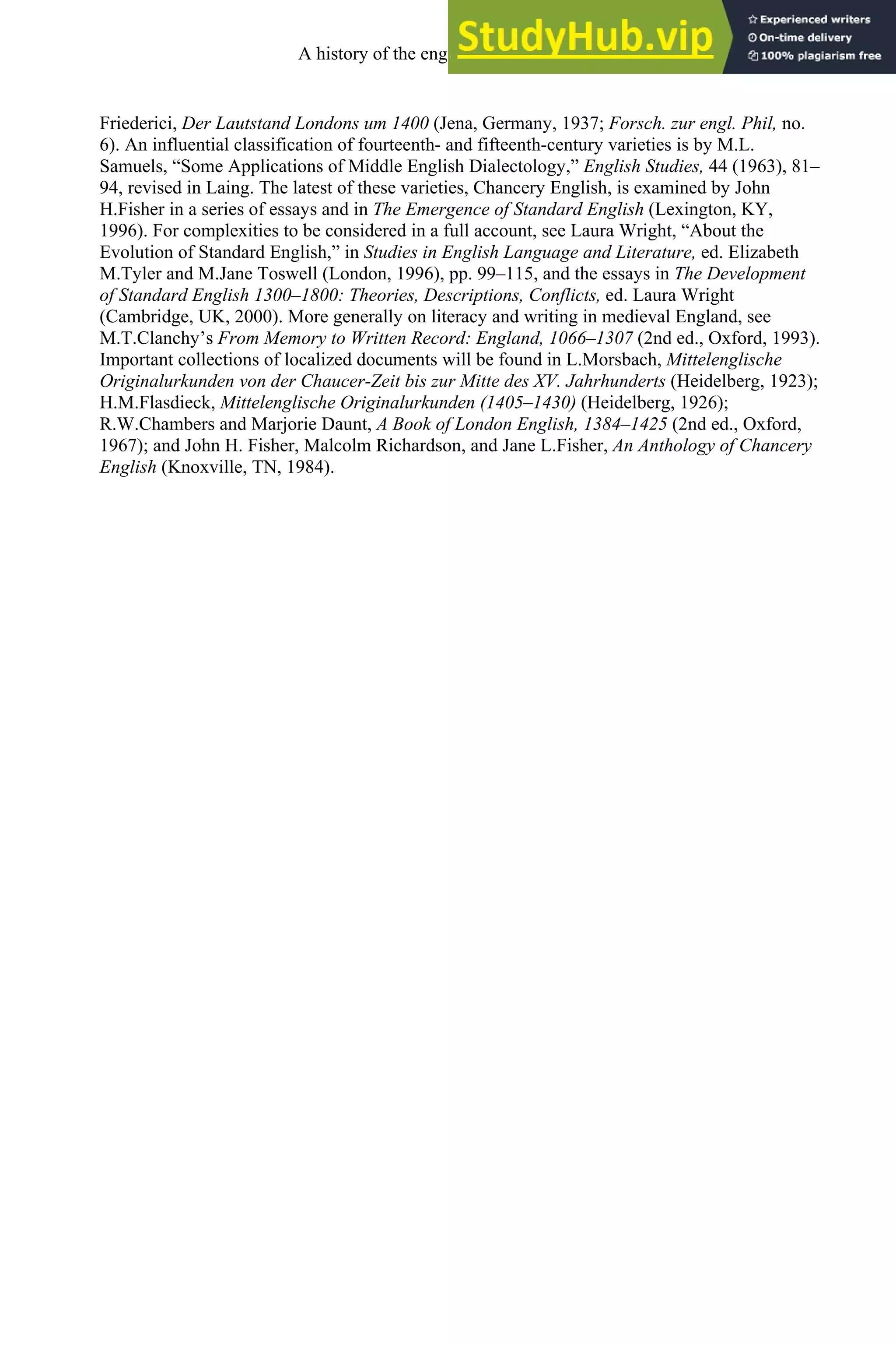 Friederici, Der Lautstand Londons um 1400 (Jena, Germany, 1937; Forsch. zur engl. Phil, no.
6). An influential classification of fourteenth- and fifteenth-century varieties is by M.L.
Samuels, “Some Applications of Middle English Dialectology,” English Studies, 44 (1963), 81–
94, revised in Laing. The latest of these varieties, Chancery English, is examined by John
H.Fisher in a series of essays and in The Emergence of Standard English (Lexington, KY,
1996). For complexities to be considered in a full account, see Laura Wright, “About the
Evolution of Standard English,” in Studies in English Language and Literature, ed. Elizabeth
M.Tyler and M.Jane Toswell (London, 1996), pp. 99–115, and the essays in The Development
of Standard English 1300–1800: Theories, Descriptions, Conflicts, ed. Laura Wright
(Cambridge, UK, 2000). More generally on literacy and writing in medieval England, see
M.T.Clanchy’s From Memory to Written Record: England, 1066–1307 (2nd ed., Oxford, 1993).
Important collections of localized documents will be found in L.Morsbach, Mittelenglische
Originalurkunden von der Chaucer-Zeit bis zur Mitte des XV. Jahrhunderts (Heidelberg, 1923);
H.M.Flasdieck, Mittelenglische Originalurkunden (1405–1430) (Heidelberg, 1926);
R.W.Chambers and Marjorie Daunt, A Book of London English, 1384–1425 (2nd ed., Oxford,
1967); and John H. Fisher, Malcolm Richardson, and Jane L.Fisher, An Anthology of Chancery
English (Knoxville, TN, 1984).
A history of the english language 186
 