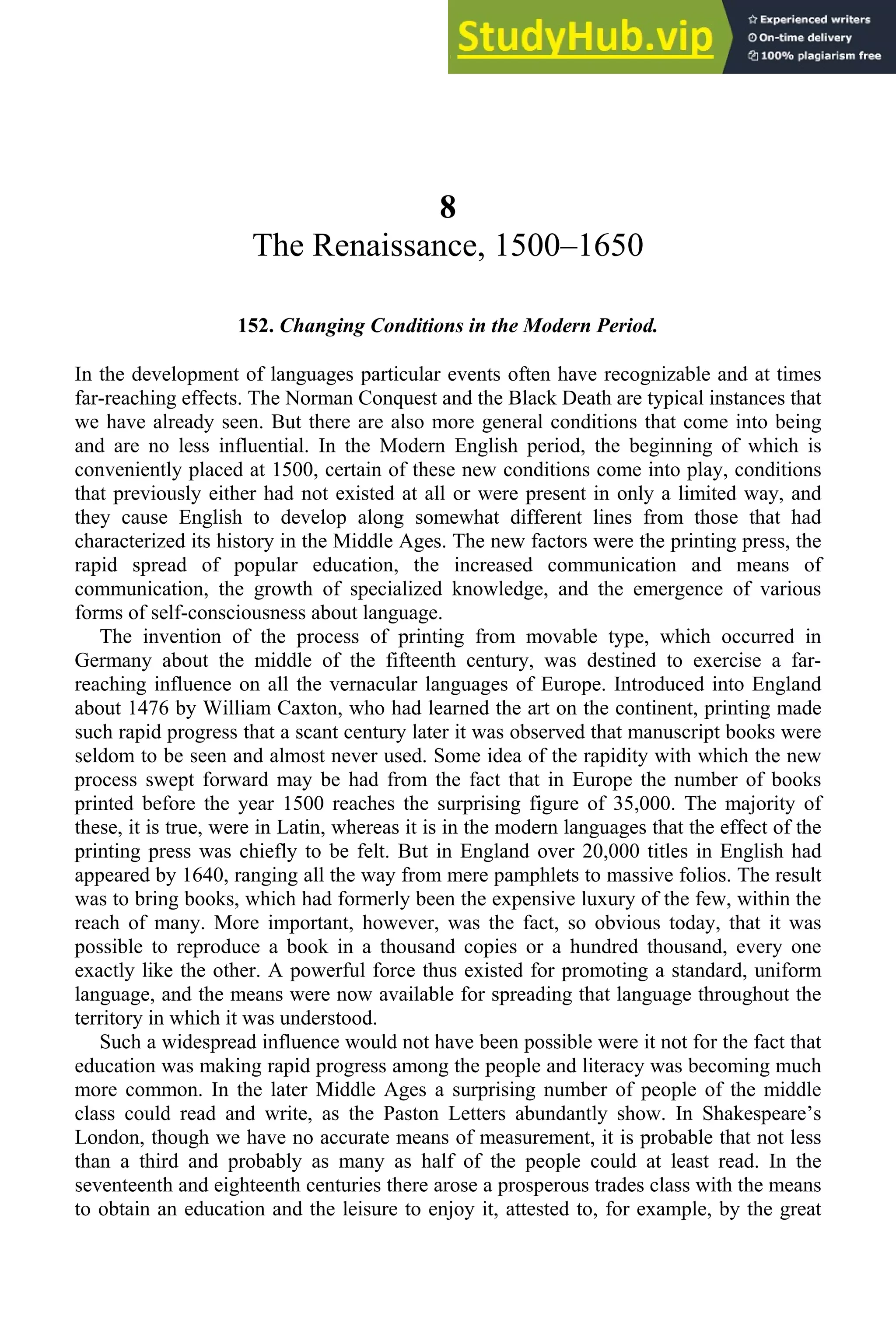 8
The Renaissance, 1500–1650
152. Changing Conditions in the Modern Period.
In the development of languages particular events often have recognizable and at times
far-reaching effects. The Norman Conquest and the Black Death are typical instances that
we have already seen. But there are also more general conditions that come into being
and are no less influential. In the Modern English period, the beginning of which is
conveniently placed at 1500, certain of these new conditions come into play, conditions
that previously either had not existed at all or were present in only a limited way, and
they cause English to develop along somewhat different lines from those that had
characterized its history in the Middle Ages. The new factors were the printing press, the
rapid spread of popular education, the increased communication and means of
communication, the growth of specialized knowledge, and the emergence of various
forms of self-consciousness about language.
The invention of the process of printing from movable type, which occurred in
Germany about the middle of the fifteenth century, was destined to exercise a far-
reaching influence on all the vernacular languages of Europe. Introduced into England
about 1476 by William Caxton, who had learned the art on the continent, printing made
such rapid progress that a scant century later it was observed that manuscript books were
seldom to be seen and almost never used. Some idea of the rapidity with which the new
process swept forward may be had from the fact that in Europe the number of books
printed before the year 1500 reaches the surprising figure of 35,000. The majority of
these, it is true, were in Latin, whereas it is in the modern languages that the effect of the
printing press was chiefly to be felt. But in England over 20,000 titles in English had
appeared by 1640, ranging all the way from mere pamphlets to massive folios. The result
was to bring books, which had formerly been the expensive luxury of the few, within the
reach of many. More important, however, was the fact, so obvious today, that it was
possible to reproduce a book in a thousand copies or a hundred thousand, every one
exactly like the other. A powerful force thus existed for promoting a standard, uniform
language, and the means were now available for spreading that language throughout the
territory in which it was understood.
Such a widespread influence would not have been possible were it not for the fact that
education was making rapid progress among the people and literacy was becoming much
more common. In the later Middle Ages a surprising number of people of the middle
class could read and write, as the Paston Letters abundantly show. In Shakespeare’s
London, though we have no accurate means of measurement, it is probable that not less
than a third and probably as many as half of the people could at least read. In the
seventeenth and eighteenth centuries there arose a prosperous trades class with the means
to obtain an education and the leisure to enjoy it, attested to, for example, by the great
 