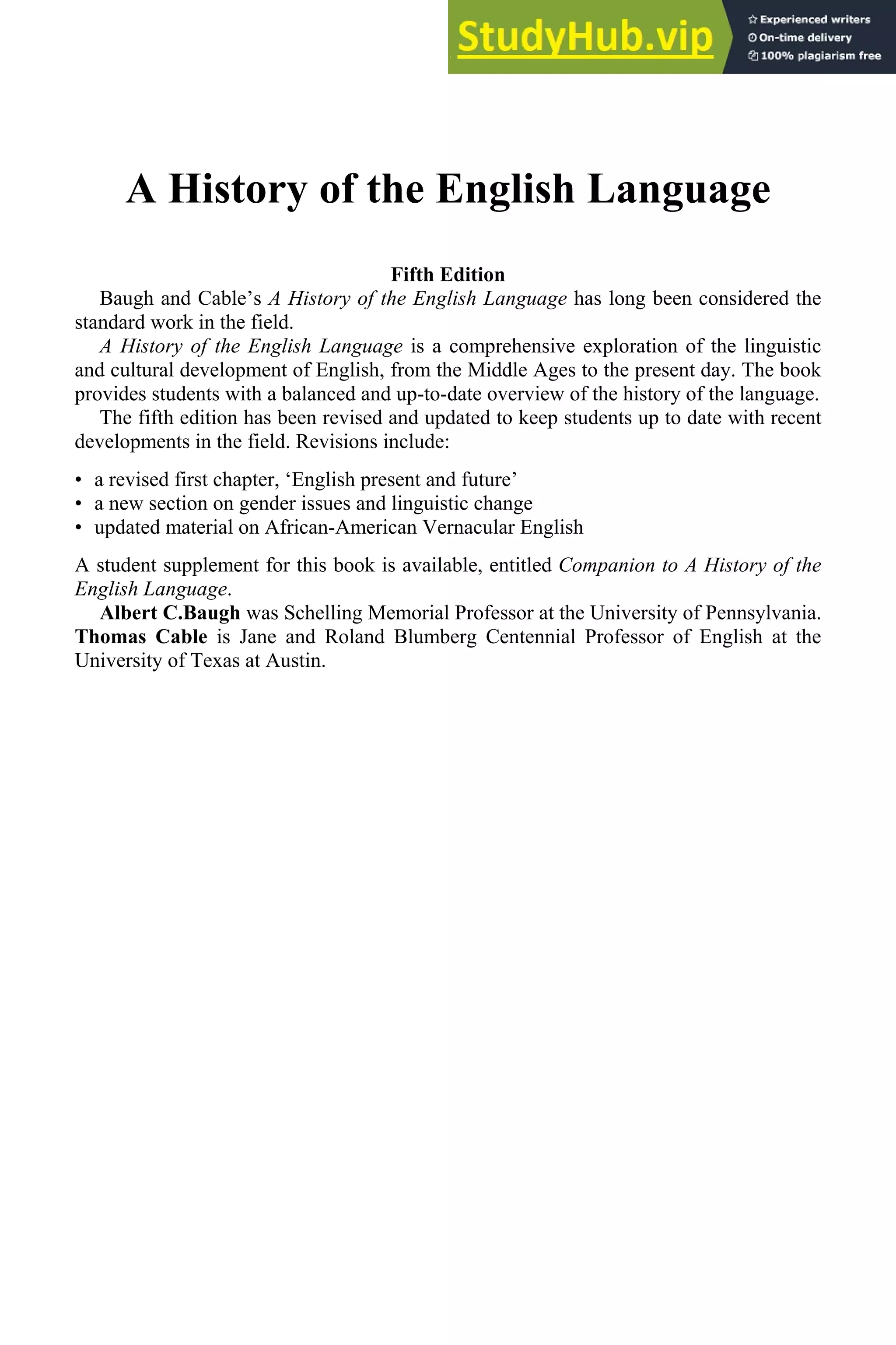 A History of the English Language
Fifth Edition
Baugh and Cable’s A History of the English Language has long been considered the
standard work in the field.
A History of the English Language is a comprehensive exploration of the linguistic
and cultural development of English, from the Middle Ages to the present day. The book
provides students with a balanced and up-to-date overview of the history of the language.
The fifth edition has been revised and updated to keep students up to date with recent
developments in the field. Revisions include:
• a revised first chapter, ‘English present and future’
• a new section on gender issues and linguistic change
• updated material on African-American Vernacular English
A student supplement for this book is available, entitled Companion to A History of the
English Language.
Albert C.Baugh was Schelling Memorial Professor at the University of Pennsylvania.
Thomas Cable is Jane and Roland Blumberg Centennial Professor of English at the
University of Texas at Austin.
 