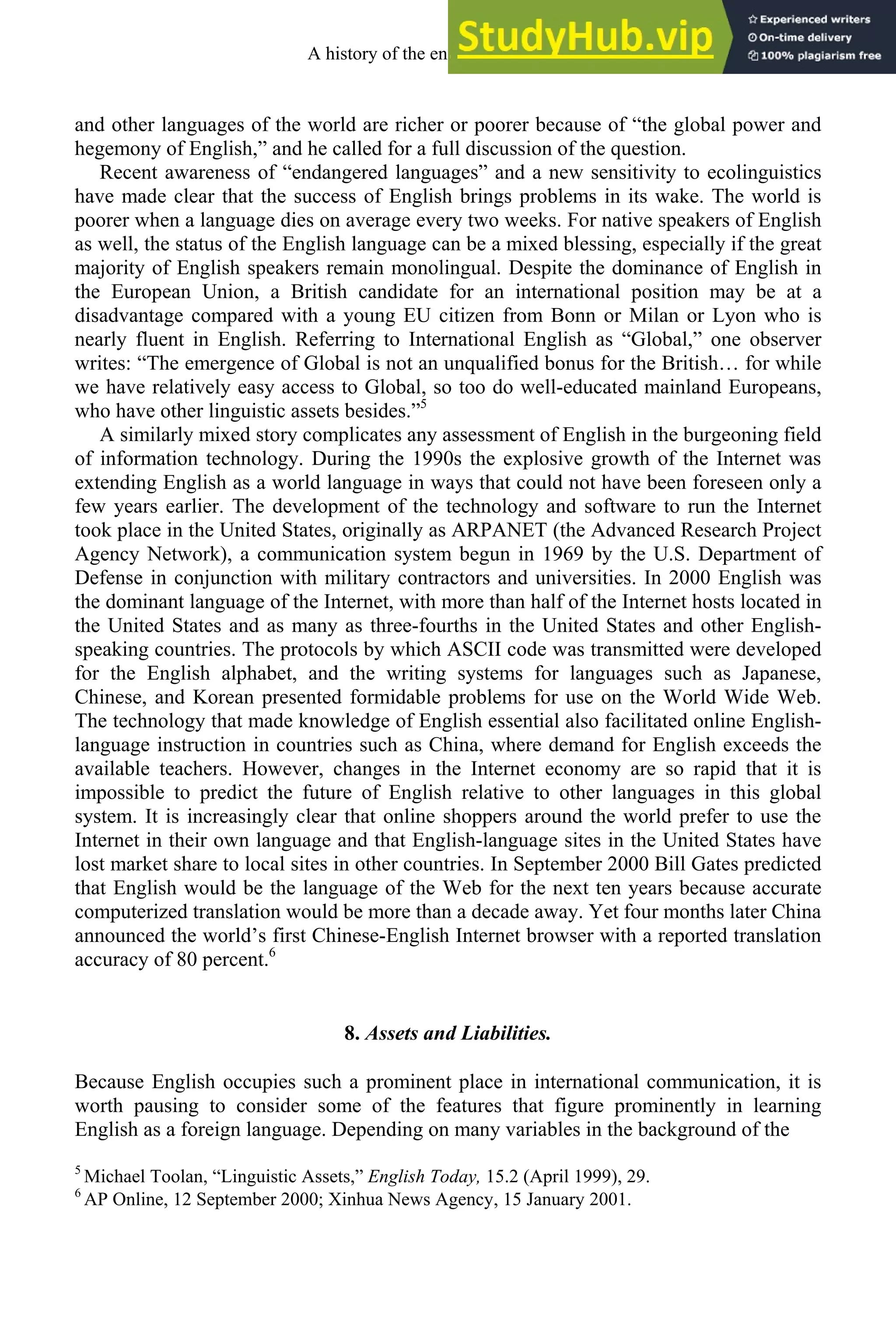 and other languages of the world are richer or poorer because of “the global power and
hegemony of English,” and he called for a full discussion of the question.
Recent awareness of “endangered languages” and a new sensitivity to ecolinguistics
have made clear that the success of English brings problems in its wake. The world is
poorer when a language dies on average every two weeks. For native speakers of English
as well, the status of the English language can be a mixed blessing, especially if the great
majority of English speakers remain monolingual. Despite the dominance of English in
the European Union, a British candidate for an international position may be at a
disadvantage compared with a young EU citizen from Bonn or Milan or Lyon who is
nearly fluent in English. Referring to International English as “Global,” one observer
writes: “The emergence of Global is not an unqualified bonus for the British… for while
we have relatively easy access to Global, so too do well-educated mainland Europeans,
who have other linguistic assets besides.”5
A similarly mixed story complicates any assessment of English in the burgeoning field
of information technology. During the 1990s the explosive growth of the Internet was
extending English as a world language in ways that could not have been foreseen only a
few years earlier. The development of the technology and software to run the Internet
took place in the United States, originally as ARPANET (the Advanced Research Project
Agency Network), a communication system begun in 1969 by the U.S. Department of
Defense in conjunction with military contractors and universities. In 2000 English was
the dominant language of the Internet, with more than half of the Internet hosts located in
the United States and as many as three-fourths in the United States and other English-
speaking countries. The protocols by which ASCII code was transmitted were developed
for the English alphabet, and the writing systems for languages such as Japanese,
Chinese, and Korean presented formidable problems for use on the World Wide Web.
The technology that made knowledge of English essential also facilitated online English-
language instruction in countries such as China, where demand for English exceeds the
available teachers. However, changes in the Internet economy are so rapid that it is
impossible to predict the future of English relative to other languages in this global
system. It is increasingly clear that online shoppers around the world prefer to use the
Internet in their own language and that English-language sites in the United States have
lost market share to local sites in other countries. In September 2000 Bill Gates predicted
that English would be the language of the Web for the next ten years because accurate
computerized translation would be more than a decade away. Yet four months later China
announced the world’s first Chinese-English Internet browser with a reported translation
accuracy of 80 percent.6
8. Assets and Liabilities.
Because English occupies such a prominent place in international communication, it is
worth pausing to consider some of the features that figure prominently in learning
English as a foreign language. Depending on many variables in the background of the
5
Michael Toolan, “Linguistic Assets,” English Today, 15.2 (April 1999), 29.
6
AP Online, 12 September 2000; Xinhua News Agency, 15 January 2001.
A history of the english language 8
 
