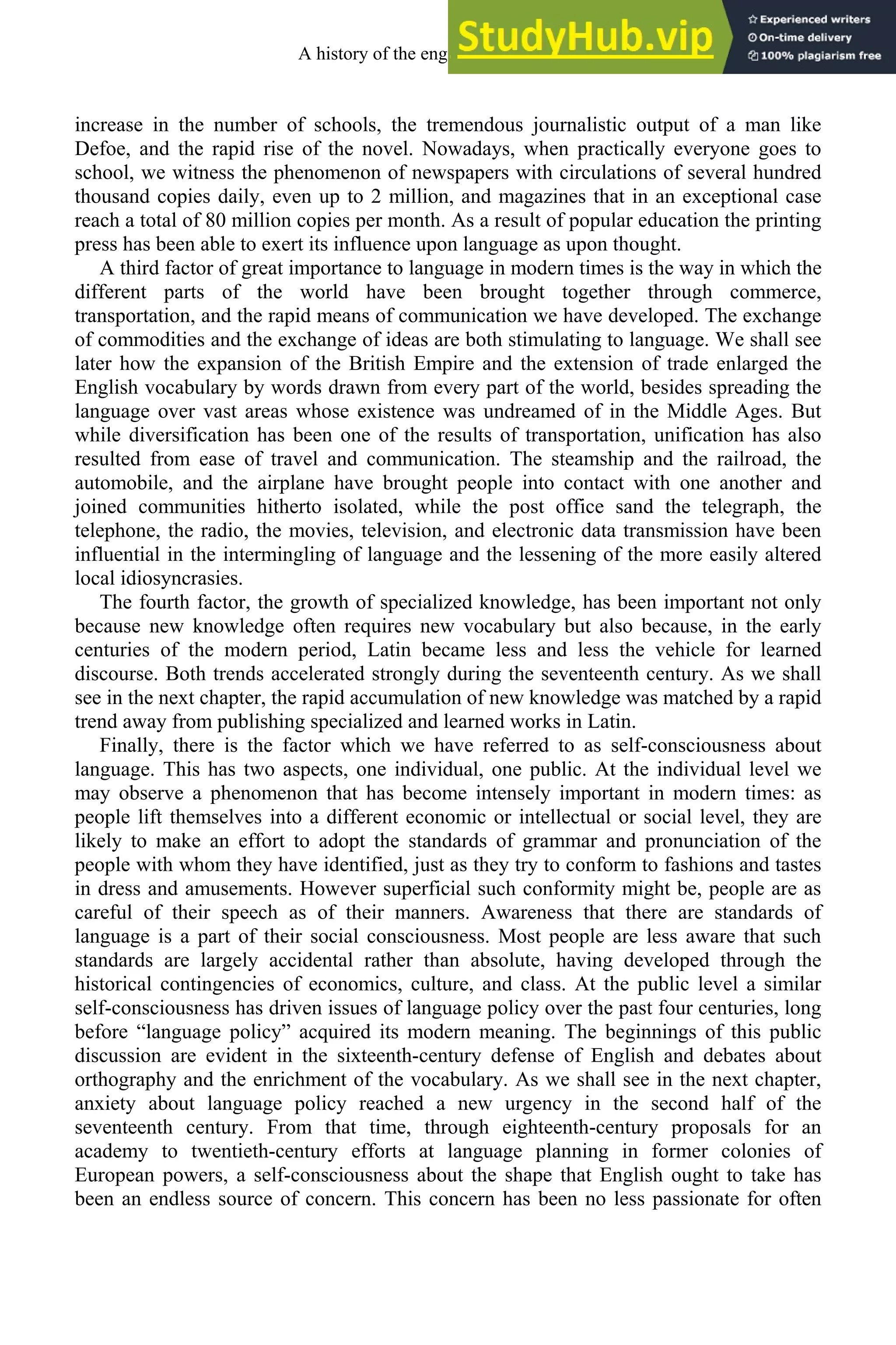 increase in the number of schools, the tremendous journalistic output of a man like
Defoe, and the rapid rise of the novel. Nowadays, when practically everyone goes to
school, we witness the phenomenon of newspapers with circulations of several hundred
thousand copies daily, even up to 2 million, and magazines that in an exceptional case
reach a total of 80 million copies per month. As a result of popular education the printing
press has been able to exert its influence upon language as upon thought.
A third factor of great importance to language in modern times is the way in which the
different parts of the world have been brought together through commerce,
transportation, and the rapid means of communication we have developed. The exchange
of commodities and the exchange of ideas are both stimulating to language. We shall see
later how the expansion of the British Empire and the extension of trade enlarged the
English vocabulary by words drawn from every part of the world, besides spreading the
language over vast areas whose existence was undreamed of in the Middle Ages. But
while diversification has been one of the results of transportation, unification has also
resulted from ease of travel and communication. The steamship and the railroad, the
automobile, and the airplane have brought people into contact with one another and
joined communities hitherto isolated, while the post office sand the telegraph, the
telephone, the radio, the movies, television, and electronic data transmission have been
influential in the intermingling of language and the lessening of the more easily altered
local idiosyncrasies.
The fourth factor, the growth of specialized knowledge, has been important not only
because new knowledge often requires new vocabulary but also because, in the early
centuries of the modern period, Latin became less and less the vehicle for learned
discourse. Both trends accelerated strongly during the seventeenth century. As we shall
see in the next chapter, the rapid accumulation of new knowledge was matched by a rapid
trend away from publishing specialized and learned works in Latin.
Finally, there is the factor which we have referred to as self-consciousness about
language. This has two aspects, one individual, one public. At the individual level we
may observe a phenomenon that has become intensely important in modern times: as
people lift themselves into a different economic or intellectual or social level, they are
likely to make an effort to adopt the standards of grammar and pronunciation of the
people with whom they have identified, just as they try to conform to fashions and tastes
in dress and amusements. However superficial such conformity might be, people are as
careful of their speech as of their manners. Awareness that there are standards of
language is a part of their social consciousness. Most people are less aware that such
standards are largely accidental rather than absolute, having developed through the
historical contingencies of economics, culture, and class. At the public level a similar
self-consciousness has driven issues of language policy over the past four centuries, long
before “language policy” acquired its modern meaning. The beginnings of this public
discussion are evident in the sixteenth-century defense of English and debates about
orthography and the enrichment of the vocabulary. As we shall see in the next chapter,
anxiety about language policy reached a new urgency in the second half of the
seventeenth century. From that time, through eighteenth-century proposals for an
academy to twentieth-century efforts at language planning in former colonies of
European powers, a self-consciousness about the shape that English ought to take has
been an endless source of concern. This concern has been no less passionate for often
A history of the english language 188
 