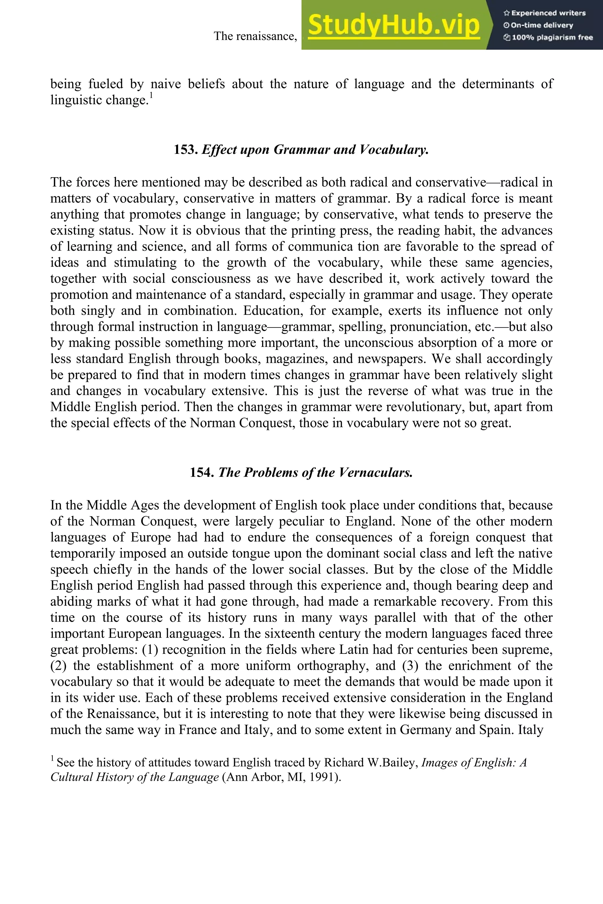 being fueled by naive beliefs about the nature of language and the determinants of
linguistic change.1
153. Effect upon Grammar and Vocabulary.
The forces here mentioned may be described as both radical and conservative—radical in
matters of vocabulary, conservative in matters of grammar. By a radical force is meant
anything that promotes change in language; by conservative, what tends to preserve the
existing status. Now it is obvious that the printing press, the reading habit, the advances
of learning and science, and all forms of communica tion are favorable to the spread of
ideas and stimulating to the growth of the vocabulary, while these same agencies,
together with social consciousness as we have described it, work actively toward the
promotion and maintenance of a standard, especially in grammar and usage. They operate
both singly and in combination. Education, for example, exerts its influence not only
through formal instruction in language—grammar, spelling, pronunciation, etc.—but also
by making possible something more important, the unconscious absorption of a more or
less standard English through books, magazines, and newspapers. We shall accordingly
be prepared to find that in modern times changes in grammar have been relatively slight
and changes in vocabulary extensive. This is just the reverse of what was true in the
Middle English period. Then the changes in grammar were revolutionary, but, apart from
the special effects of the Norman Conquest, those in vocabulary were not so great.
154. The Problems of the Vernaculars.
In the Middle Ages the development of English took place under conditions that, because
of the Norman Conquest, were largely peculiar to England. None of the other modern
languages of Europe had had to endure the consequences of a foreign conquest that
temporarily imposed an outside tongue upon the dominant social class and left the native
speech chiefly in the hands of the lower social classes. But by the close of the Middle
English period English had passed through this experience and, though bearing deep and
abiding marks of what it had gone through, had made a remarkable recovery. From this
time on the course of its history runs in many ways parallel with that of the other
important European languages. In the sixteenth century the modern languages faced three
great problems: (1) recognition in the fields where Latin had for centuries been supreme,
(2) the establishment of a more uniform orthography, and (3) the enrichment of the
vocabulary so that it would be adequate to meet the demands that would be made upon it
in its wider use. Each of these problems received extensive consideration in the England
of the Renaissance, but it is interesting to note that they were likewise being discussed in
much the same way in France and Italy, and to some extent in Germany and Spain. Italy
1
See the history of attitudes toward English traced by Richard W.Bailey, Images of English: A
Cultural History of the Language (Ann Arbor, MI, 1991).
The renaissance, 1500-1650 189
 