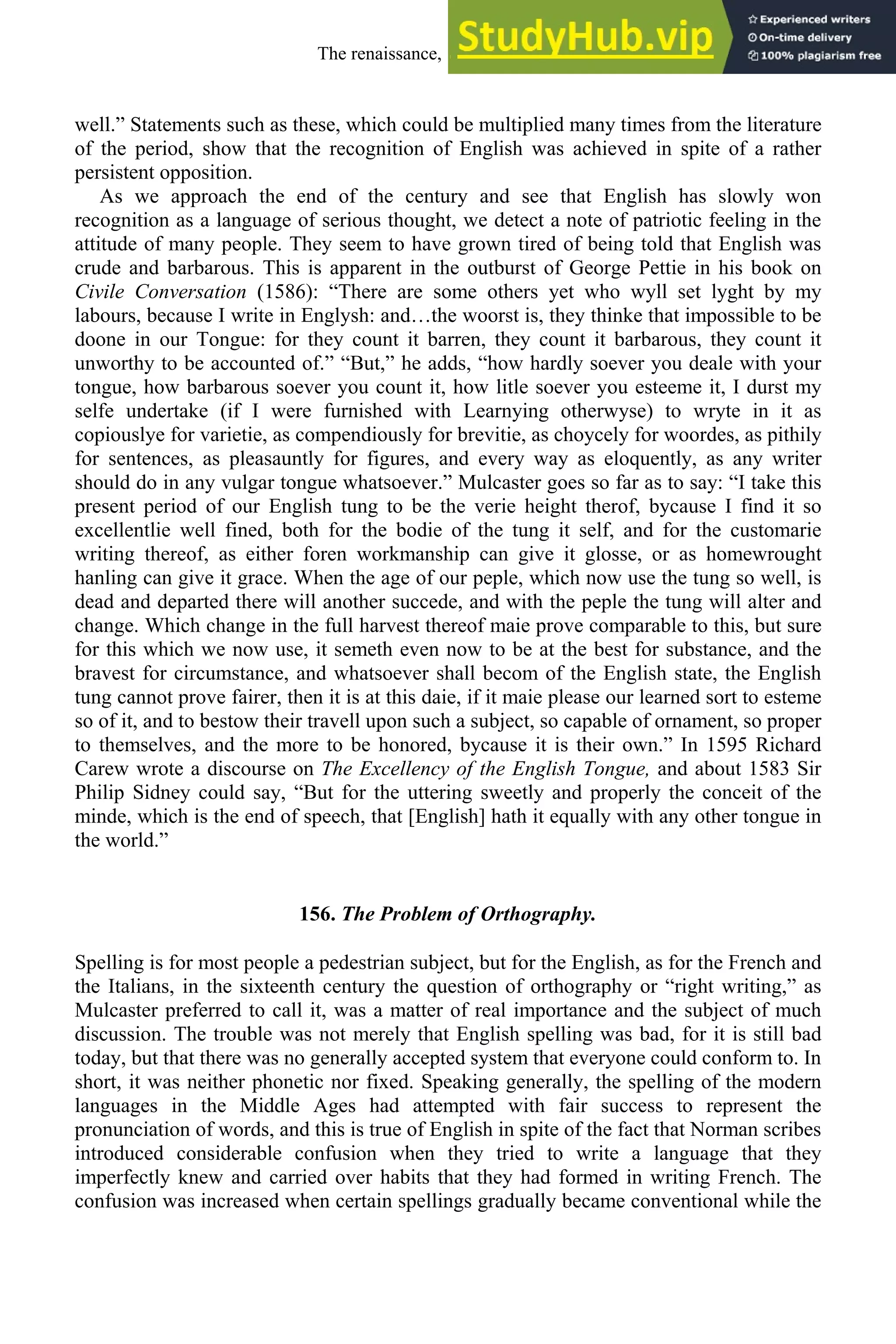 well.” Statements such as these, which could be multiplied many times from the literature
of the period, show that the recognition of English was achieved in spite of a rather
persistent opposition.
As we approach the end of the century and see that English has slowly won
recognition as a language of serious thought, we detect a note of patriotic feeling in the
attitude of many people. They seem to have grown tired of being told that English was
crude and barbarous. This is apparent in the outburst of George Pettie in his book on
Civile Conversation (1586): “There are some others yet who wyll set lyght by my
labours, because I write in Englysh: and…the woorst is, they thinke that impossible to be
doone in our Tongue: for they count it barren, they count it barbarous, they count it
unworthy to be accounted of.” “But,” he adds, “how hardly soever you deale with your
tongue, how barbarous soever you count it, how litle soever you esteeme it, I durst my
selfe undertake (if I were furnished with Learnying otherwyse) to wryte in it as
copiouslye for varietie, as compendiously for brevitie, as choycely for woordes, as pithily
for sentences, as pleasauntly for figures, and every way as eloquently, as any writer
should do in any vulgar tongue whatsoever.” Mulcaster goes so far as to say: “I take this
present period of our English tung to be the verie height therof, bycause I find it so
excellentlie well fined, both for the bodie of the tung it self, and for the customarie
writing thereof, as either foren workmanship can give it glosse, or as homewrought
hanling can give it grace. When the age of our peple, which now use the tung so well, is
dead and departed there will another succede, and with the peple the tung will alter and
change. Which change in the full harvest thereof maie prove comparable to this, but sure
for this which we now use, it semeth even now to be at the best for substance, and the
bravest for circumstance, and whatsoever shall becom of the English state, the English
tung cannot prove fairer, then it is at this daie, if it maie please our learned sort to esteme
so of it, and to bestow their travell upon such a subject, so capable of ornament, so proper
to themselves, and the more to be honored, bycause it is their own.” In 1595 Richard
Carew wrote a discourse on The Excellency of the English Tongue, and about 1583 Sir
Philip Sidney could say, “But for the uttering sweetly and properly the conceit of the
minde, which is the end of speech, that [English] hath it equally with any other tongue in
the world.”
156. The Problem of Orthography.
Spelling is for most people a pedestrian subject, but for the English, as for the French and
the Italians, in the sixteenth century the question of orthography or “right writing,” as
Mulcaster preferred to call it, was a matter of real importance and the subject of much
discussion. The trouble was not merely that English spelling was bad, for it is still bad
today, but that there was no generally accepted system that everyone could conform to. In
short, it was neither phonetic nor fixed. Speaking generally, the spelling of the modern
languages in the Middle Ages had attempted with fair success to represent the
pronunciation of words, and this is true of English in spite of the fact that Norman scribes
introduced considerable confusion when they tried to write a language that they
imperfectly knew and carried over habits that they had formed in writing French. The
confusion was increased when certain spellings gradually became conventional while the
The renaissance, 1500-1650 193
 