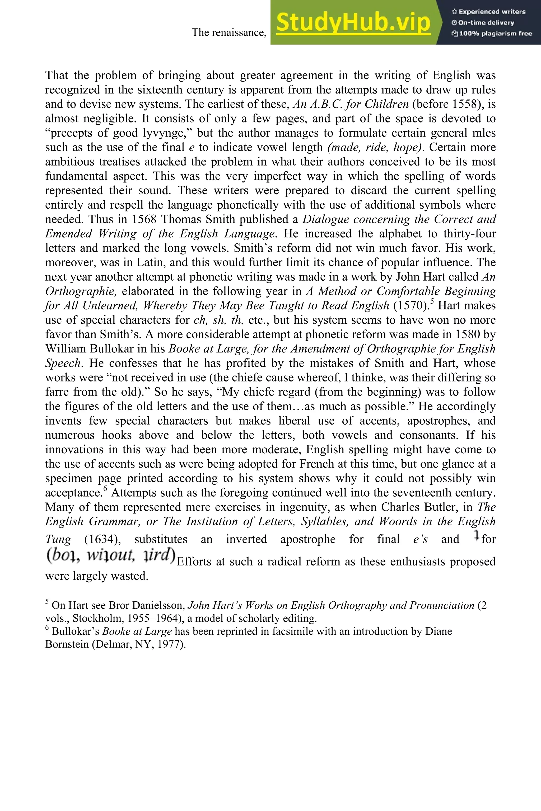 That the problem of bringing about greater agreement in the writing of English was
recognized in the sixteenth century is apparent from the attempts made to draw up rules
and to devise new systems. The earliest of these, An A.B.C. for Children (before 1558), is
almost negligible. It consists of only a few pages, and part of the space is devoted to
“precepts of good lyvynge,” but the author manages to formulate certain general mles
such as the use of the final e to indicate vowel length (made, ride, hope). Certain more
ambitious treatises attacked the problem in what their authors conceived to be its most
fundamental aspect. This was the very imperfect way in which the spelling of words
represented their sound. These writers were prepared to discard the current spelling
entirely and respell the language phonetically with the use of additional symbols where
needed. Thus in 1568 Thomas Smith published a Dialogue concerning the Correct and
Emended Writing of the English Language. He increased the alphabet to thirty-four
letters and marked the long vowels. Smith’s reform did not win much favor. His work,
moreover, was in Latin, and this would further limit its chance of popular influence. The
next year another attempt at phonetic writing was made in a work by John Hart called An
Orthographie, elaborated in the following year in A Method or Comfortable Beginning
for All Unlearned, Whereby They May Bee Taught to Read English (1570).5
Hart makes
use of special characters for ch, sh, th, etc., but his system seems to have won no more
favor than Smith’s. A more considerable attempt at phonetic reform was made in 1580 by
William Bullokar in his Booke at Large, for the Amendment of Orthographie for English
Speech. He confesses that he has profited by the mistakes of Smith and Hart, whose
works were “not received in use (the chiefe cause whereof, I thinke, was their differing so
farre from the old).” So he says, “My chiefe regard (from the beginning) was to follow
the figures of the old letters and the use of them…as much as possible.” He accordingly
invents few special characters but makes liberal use of accents, apostrophes, and
numerous hooks above and below the letters, both vowels and consonants. If his
innovations in this way had been more moderate, English spelling might have come to
the use of accents such as were being adopted for French at this time, but one glance at a
specimen page printed according to his system shows why it could not possibly win
acceptance.6
Attempts such as the foregoing continued well into the seventeenth century.
Many of them represented mere exercises in ingenuity, as when Charles Butler, in The
English Grammar, or The Institution of Letters, Syllables, and Woords in the English
Tung (1634), substitutes an inverted apostrophe for final e’s and for
Efforts at such a radical reform as these enthusiasts proposed
were largely wasted.
5
On Hart see Bror Danielsson, John Hart’s Works on English Orthography and Pronunciation (2
vols., Stockholm, 1955–1964), a model of scholarly editing.
6
Bullokar’s Booke at Large has been reprinted in facsimile with an introduction by Diane
Bornstein (Delmar, NY, 1977).
The renaissance, 1500-1650 195
 