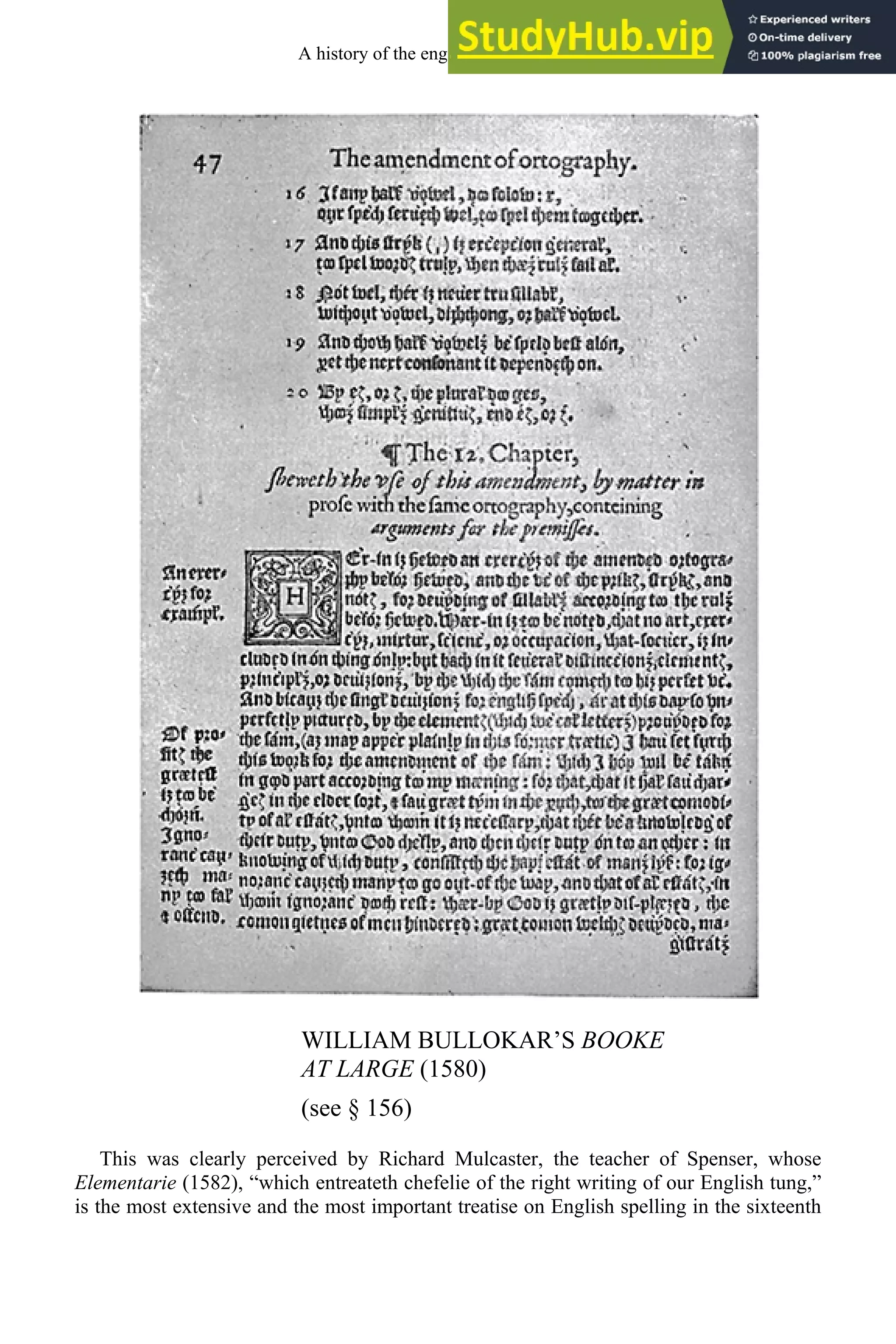 WILLIAM BULLOKAR’S BOOKE
AT LARGE (1580)
(see § 156)
This was clearly perceived by Richard Mulcaster, the teacher of Spenser, whose
Elementarie (1582), “which entreateth chefelie of the right writing of our English tung,”
is the most extensive and the most important treatise on English spelling in the sixteenth
A history of the english language 196
 