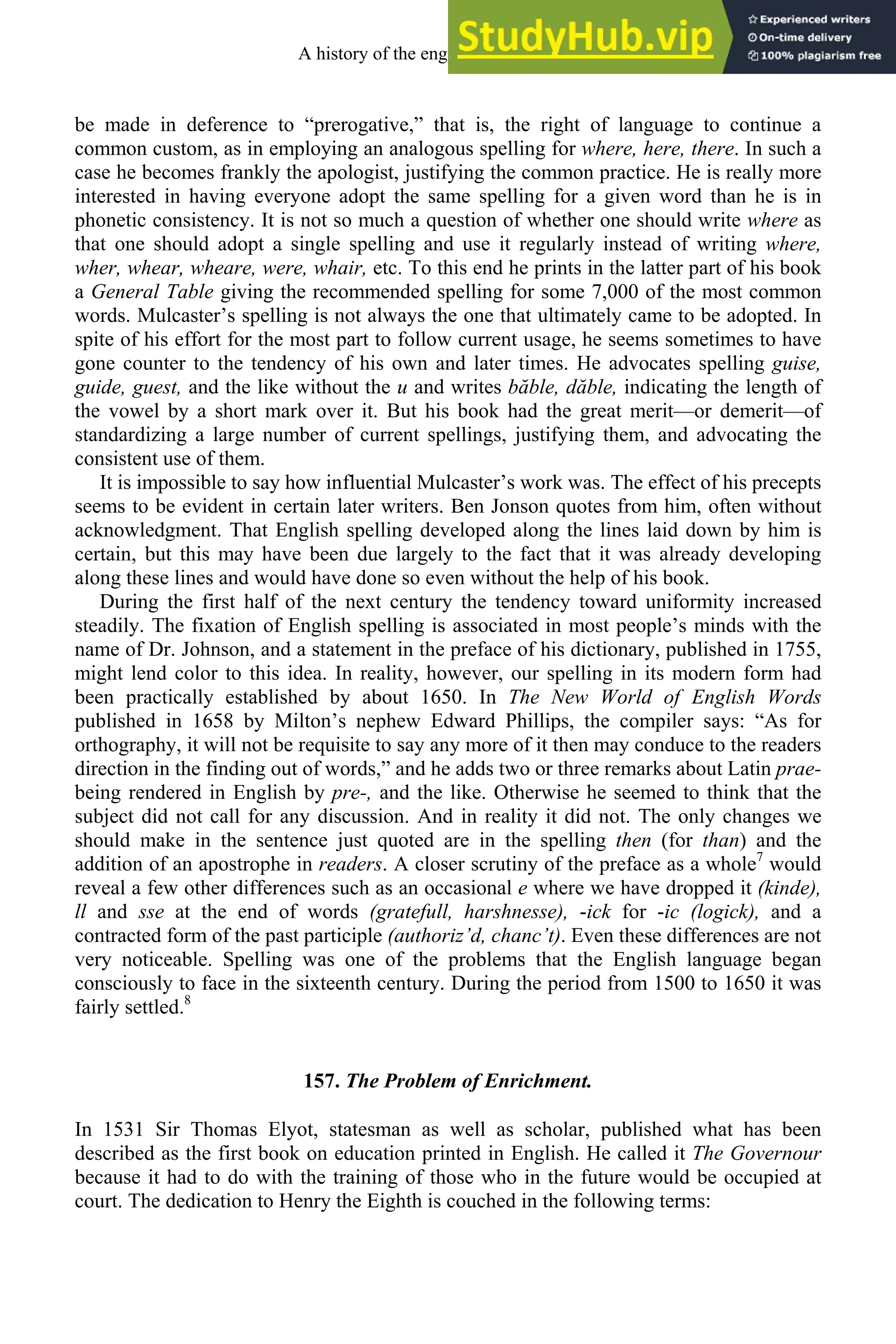 be made in deference to “prerogative,” that is, the right of language to continue a
common custom, as in employing an analogous spelling for where, here, there. In such a
case he becomes frankly the apologist, justifying the common practice. He is really more
interested in having everyone adopt the same spelling for a given word than he is in
phonetic consistency. It is not so much a question of whether one should write where as
that one should adopt a single spelling and use it regularly instead of writing where,
wher, whear, wheare, were, whair, etc. To this end he prints in the latter part of his book
a General Table giving the recommended spelling for some 7,000 of the most common
words. Mulcaster’s spelling is not always the one that ultimately came to be adopted. In
spite of his effort for the most part to follow current usage, he seems sometimes to have
gone counter to the tendency of his own and later times. He advocates spelling guise,
guide, guest, and the like without the u and writes băble, dăble, indicating the length of
the vowel by a short mark over it. But his book had the great merit—or demerit—of
standardizing a large number of current spellings, justifying them, and advocating the
consistent use of them.
It is impossible to say how influential Mulcaster’s work was. The effect of his precepts
seems to be evident in certain later writers. Ben Jonson quotes from him, often without
acknowledgment. That English spelling developed along the lines laid down by him is
certain, but this may have been due largely to the fact that it was already developing
along these lines and would have done so even without the help of his book.
During the first half of the next century the tendency toward uniformity increased
steadily. The fixation of English spelling is associated in most people’s minds with the
name of Dr. Johnson, and a statement in the preface of his dictionary, published in 1755,
might lend color to this idea. In reality, however, our spelling in its modern form had
been practically established by about 1650. In The New World of English Words
published in 1658 by Milton’s nephew Edward Phillips, the compiler says: “As for
orthography, it will not be requisite to say any more of it then may conduce to the readers
direction in the finding out of words,” and he adds two or three remarks about Latin prae-
being rendered in English by pre-, and the like. Otherwise he seemed to think that the
subject did not call for any discussion. And in reality it did not. The only changes we
should make in the sentence just quoted are in the spelling then (for than) and the
addition of an apostrophe in readers. A closer scrutiny of the preface as a whole7
would
reveal a few other differences such as an occasional e where we have dropped it (kinde),
ll and sse at the end of words (gratefull, harshnesse), -ick for -ic (logick), and a
contracted form of the past participle (authoriz’d, chanc’t). Even these differences are not
very noticeable. Spelling was one of the problems that the English language began
consciously to face in the sixteenth century. During the period from 1500 to 1650 it was
fairly settled.8
157. The Problem of Enrichment.
In 1531 Sir Thomas Elyot, statesman as well as scholar, published what has been
described as the first book on education printed in English. He called it The Governour
because it had to do with the training of those who in the future would be occupied at
court. The dedication to Henry the Eighth is couched in the following terms:
A history of the english language 198
 