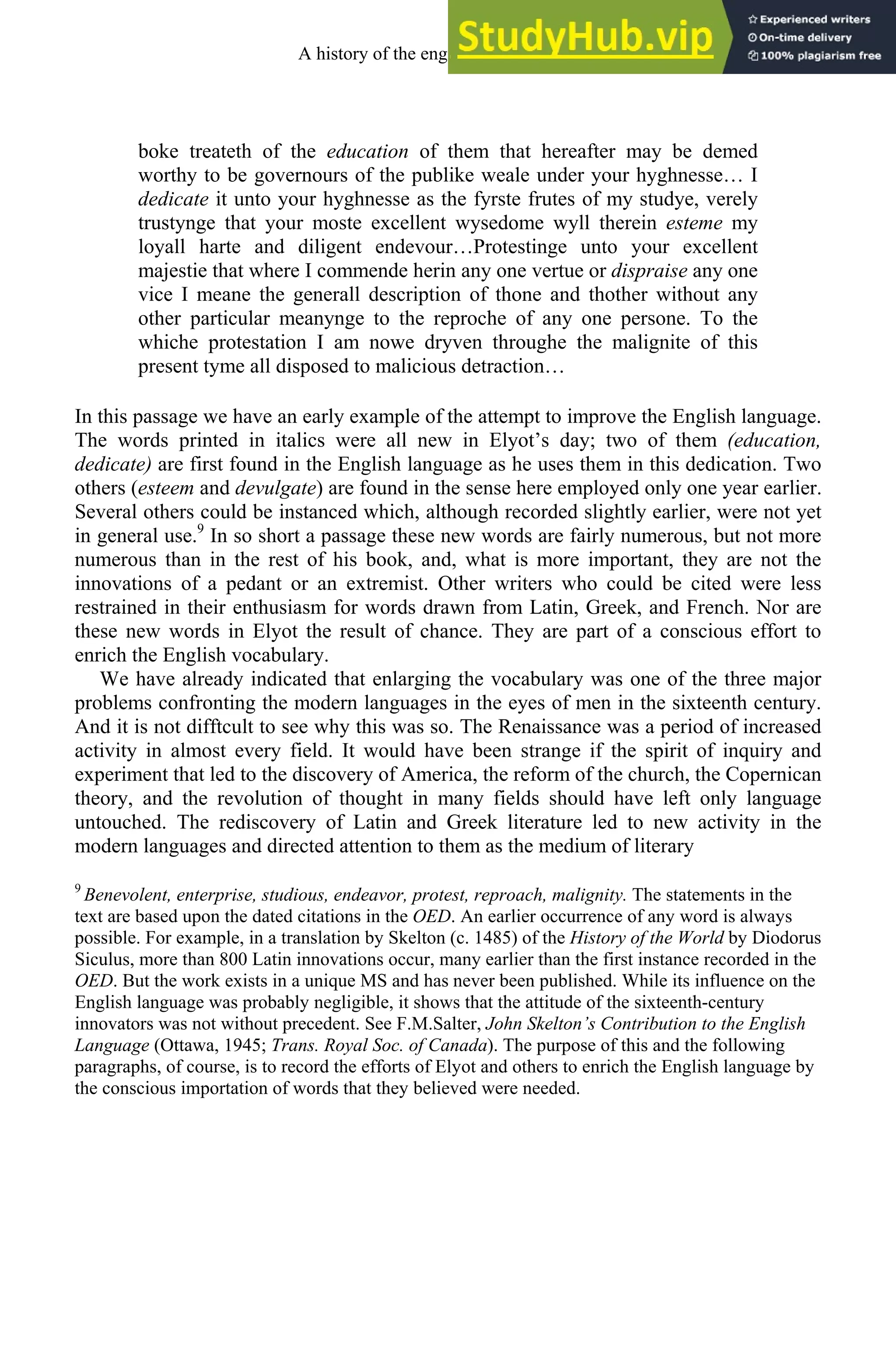 boke treateth of the education of them that hereafter may be demed
worthy to be governours of the publike weale under your hyghnesse… I
dedicate it unto your hyghnesse as the fyrste frutes of my studye, verely
trustynge that your moste excellent wysedome wyll therein esteme my
loyall harte and diligent endevour…Protestinge unto your excellent
majestie that where I commende herin any one vertue or dispraise any one
vice I meane the generall description of thone and thother without any
other particular meanynge to the reproche of any one persone. To the
whiche protestation I am nowe dryven throughe the malignite of this
present tyme all disposed to malicious detraction…
In this passage we have an early example of the attempt to improve the English language.
The words printed in italics were all new in Elyot’s day; two of them (education,
dedicate) are first found in the English language as he uses them in this dedication. Two
others (esteem and devulgate) are found in the sense here employed only one year earlier.
Several others could be instanced which, although recorded slightly earlier, were not yet
in general use.9
In so short a passage these new words are fairly numerous, but not more
numerous than in the rest of his book, and, what is more important, they are not the
innovations of a pedant or an extremist. Other writers who could be cited were less
restrained in their enthusiasm for words drawn from Latin, Greek, and French. Nor are
these new words in Elyot the result of chance. They are part of a conscious effort to
enrich the English vocabulary.
We have already indicated that enlarging the vocabulary was one of the three major
problems confronting the modern languages in the eyes of men in the sixteenth century.
And it is not difftcult to see why this was so. The Renaissance was a period of increased
activity in almost every field. It would have been strange if the spirit of inquiry and
experiment that led to the discovery of America, the reform of the church, the Copernican
theory, and the revolution of thought in many fields should have left only language
untouched. The rediscovery of Latin and Greek literature led to new activity in the
modern languages and directed attention to them as the medium of literary
9
Benevolent, enterprise, studious, endeavor, protest, reproach, malignity. The statements in the
text are based upon the dated citations in the OED. An earlier occurrence of any word is always
possible. For example, in a translation by Skelton (c. 1485) of the History of the World by Diodorus
Siculus, more than 800 Latin innovations occur, many earlier than the first instance recorded in the
OED. But the work exists in a unique MS and has never been published. While its influence on the
English language was probably negligible, it shows that the attitude of the sixteenth-century
innovators was not without precedent. See F.M.Salter, John Skelton’s Contribution to the English
Language (Ottawa, 1945; Trans. Royal Soc. of Canada). The purpose of this and the following
paragraphs, of course, is to record the efforts of Elyot and others to enrich the English language by
the conscious importation of words that they believed were needed.
A history of the english language 200
 