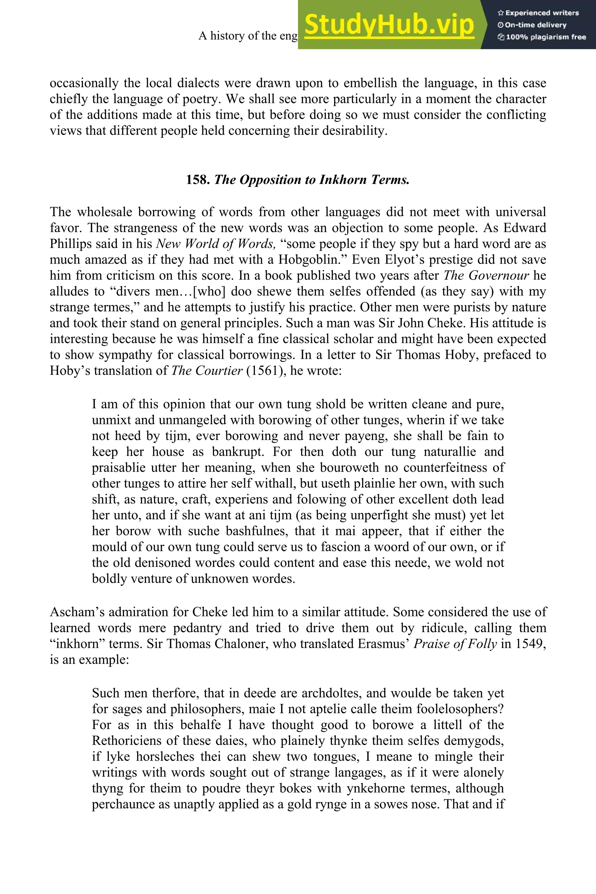 occasionally the local dialects were drawn upon to embellish the language, in this case
chiefly the language of poetry. We shall see more particularly in a moment the character
of the additions made at this time, but before doing so we must consider the conflicting
views that different people held concerning their desirability.
158. The Opposition to Inkhorn Terms.
The wholesale borrowing of words from other languages did not meet with universal
favor. The strangeness of the new words was an objection to some people. As Edward
Phillips said in his New World of Words, “some people if they spy but a hard word are as
much amazed as if they had met with a Hobgoblin.” Even Elyot’s prestige did not save
him from criticism on this score. In a book published two years after The Governour he
alludes to “divers men…[who] doo shewe them selfes offended (as they say) with my
strange termes,” and he attempts to justify his practice. Other men were purists by nature
and took their stand on general principles. Such a man was Sir John Cheke. His attitude is
interesting because he was himself a fine classical scholar and might have been expected
to show sympathy for classical borrowings. In a letter to Sir Thomas Hoby, prefaced to
Hoby’s translation of The Courtier (1561), he wrote:
I am of this opinion that our own tung shold be written cleane and pure,
unmixt and unmangeled with borowing of other tunges, wherin if we take
not heed by tijm, ever borowing and never payeng, she shall be fain to
keep her house as bankrupt. For then doth our tung naturallie and
praisablie utter her meaning, when she bouroweth no counterfeitness of
other tunges to attire her self withall, but useth plainlie her own, with such
shift, as nature, craft, experiens and folowing of other excellent doth lead
her unto, and if she want at ani tijm (as being unperfight she must) yet let
her borow with suche bashfulnes, that it mai appeer, that if either the
mould of our own tung could serve us to fascion a woord of our own, or if
the old denisoned wordes could content and ease this neede, we wold not
boldly venture of unknowen wordes.
Ascham’s admiration for Cheke led him to a similar attitude. Some considered the use of
learned words mere pedantry and tried to drive them out by ridicule, calling them
“inkhorn” terms. Sir Thomas Chaloner, who translated Erasmus’ Praise of Folly in 1549,
is an example:
Such men therfore, that in deede are archdoltes, and woulde be taken yet
for sages and philosophers, maie I not aptelie calle theim foolelosophers?
For as in this behalfe I have thought good to borowe a littell of the
Rethoriciens of these daies, who plainely thynke theim selfes demygods,
if lyke horsleches thei can shew two tongues, I meane to mingle their
writings with words sought out of strange langages, as if it were alonely
thyng for theim to poudre theyr bokes with ynkehorne termes, although
perchaunce as unaptly applied as a gold rynge in a sowes nose. That and if
A history of the english language 202
 