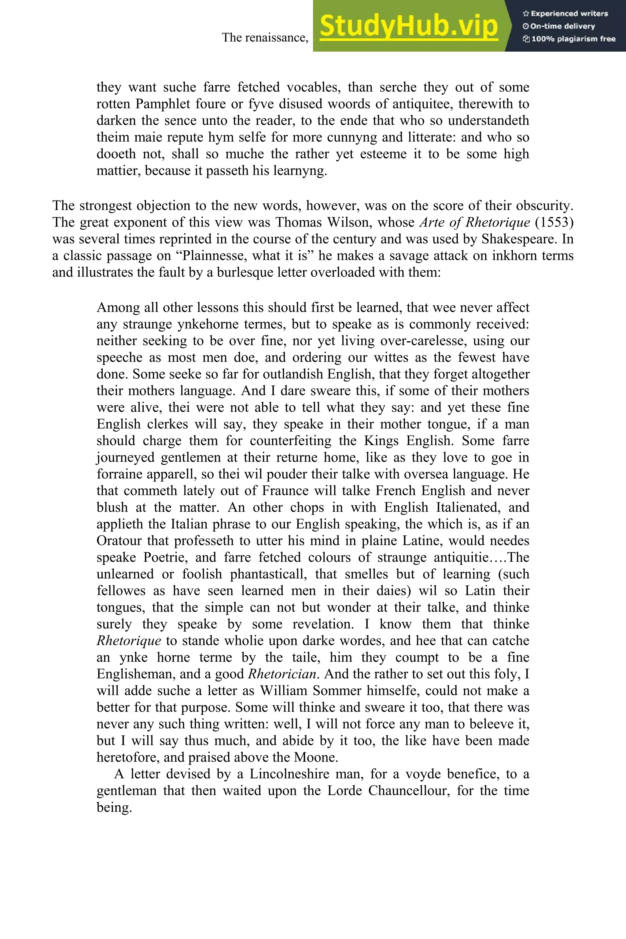 they want suche farre fetched vocables, than serche they out of some
rotten Pamphlet foure or fyve disused woords of antiquitee, therewith to
darken the sence unto the reader, to the ende that who so understandeth
theim maie repute hym selfe for more cunnyng and litterate: and who so
dooeth not, shall so muche the rather yet esteeme it to be some high
mattier, because it passeth his learnyng.
The strongest objection to the new words, however, was on the score of their obscurity.
The great exponent of this view was Thomas Wilson, whose Arte of Rhetorique (1553)
was several times reprinted in the course of the century and was used by Shakespeare. In
a classic passage on “Plainnesse, what it is” he makes a savage attack on inkhorn terms
and illustrates the fault by a burlesque letter overloaded with them:
Among all other lessons this should first be learned, that wee never affect
any straunge ynkehorne termes, but to speake as is commonly received:
neither seeking to be over fine, nor yet living over-carelesse, using our
speeche as most men doe, and ordering our wittes as the fewest have
done. Some seeke so far for outlandish English, that they forget altogether
their mothers language. And I dare sweare this, if some of their mothers
were alive, thei were not able to tell what they say: and yet these fine
English clerkes will say, they speake in their mother tongue, if a man
should charge them for counterfeiting the Kings English. Some farre
journeyed gentlemen at their returne home, like as they love to goe in
forraine apparell, so thei wil pouder their talke with oversea language. He
that commeth lately out of Fraunce will talke French English and never
blush at the matter. An other chops in with English Italienated, and
applieth the Italian phrase to our English speaking, the which is, as if an
Oratour that professeth to utter his mind in plaine Latine, would needes
speake Poetrie, and farre fetched colours of straunge antiquitie….The
unlearned or foolish phantasticall, that smelles but of learning (such
fellowes as have seen learned men in their daies) wil so Latin their
tongues, that the simple can not but wonder at their talke, and thinke
surely they speake by some revelation. I know them that thinke
Rhetorique to stande wholie upon darke wordes, and hee that can catche
an ynke horne terme by the taile, him they coumpt to be a fine
Englisheman, and a good Rhetorician. And the rather to set out this foly, I
will adde suche a letter as William Sommer himselfe, could not make a
better for that purpose. Some will thinke and sweare it too, that there was
never any such thing written: well, I will not force any man to beleeve it,
but I will say thus much, and abide by it too, the like have been made
heretofore, and praised above the Moone.
A letter devised by a Lincolneshire man, for a voyde benefice, to a
gentleman that then waited upon the Lorde Chauncellour, for the time
being.
The renaissance, 1500-1650 203
 