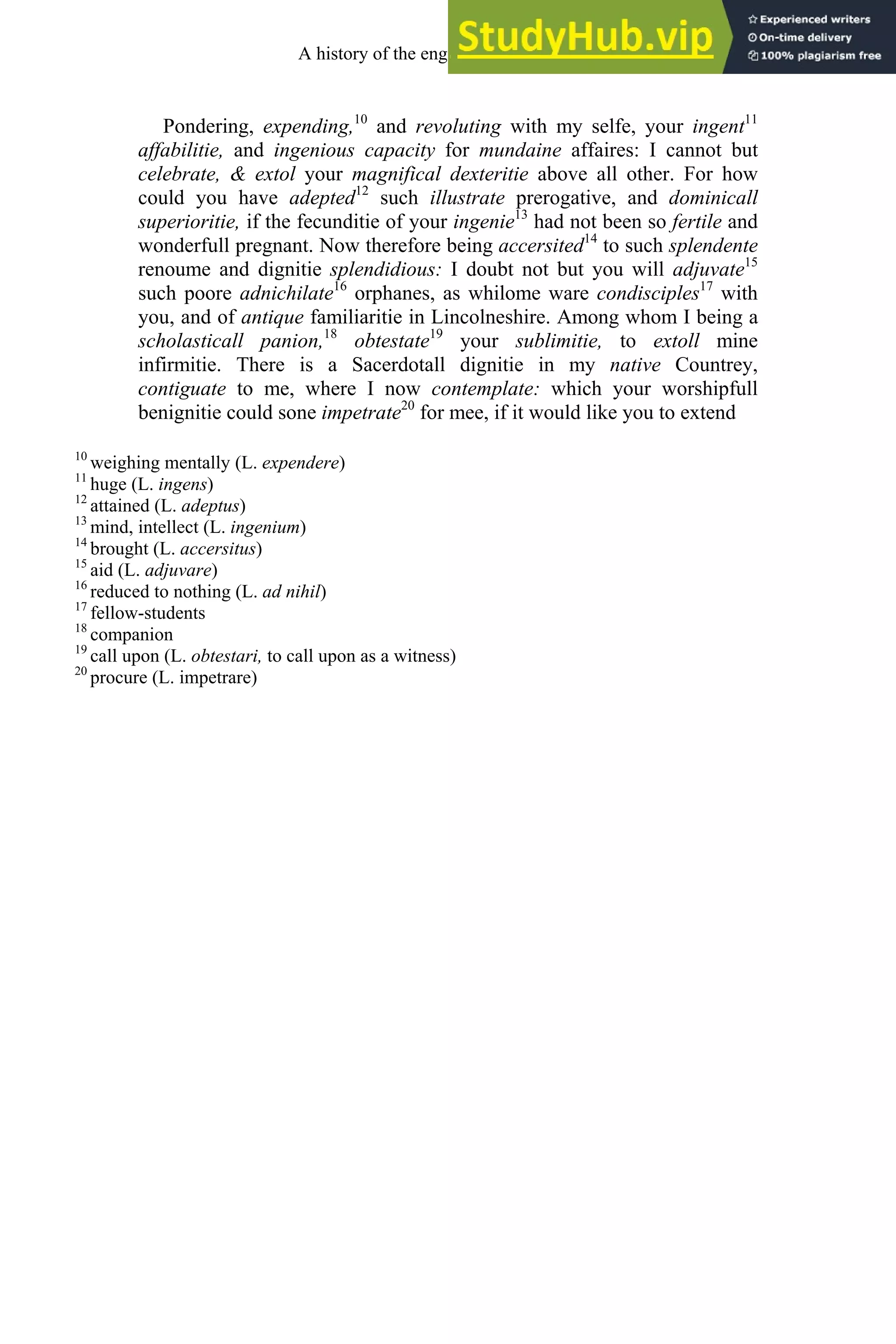 Pondering, expending,10
and revoluting with my selfe, your ingent11
affabilitie, and ingenious capacity for mundaine affaires: I cannot but
celebrate, & extol your magnifical dexteritie above all other. For how
could you have adepted12
such illustrate prerogative, and dominicall
superioritie, if the fecunditie of your ingenie13
had not been so fertile and
wonderfull pregnant. Now therefore being accersited14
to such splendente
renoume and dignitie splendidious: I doubt not but you will adjuvate15
such poore adnichilate16
orphanes, as whilome ware condisciples17
with
you, and of antique familiaritie in Lincolneshire. Among whom I being a
scholasticall panion,18
obtestate19
your sublimitie, to extoll mine
infirmitie. There is a Sacerdotall dignitie in my native Countrey,
contiguate to me, where I now contemplate: which your worshipfull
benignitie could sone impetrate20
for mee, if it would like you to extend
10
weighing mentally (L. expendere)
11
huge (L. ingens)
12
attained (L. adeptus)
13
mind, intellect (L. ingenium)
14
brought (L. accersitus)
15
aid (L. adjuvare)
16
reduced to nothing (L. ad nihil)
17
fellow-students
18
companion
19
call upon (L. obtestari, to call upon as a witness)
20
procure (L. impetrare)
A history of the english language 204
 