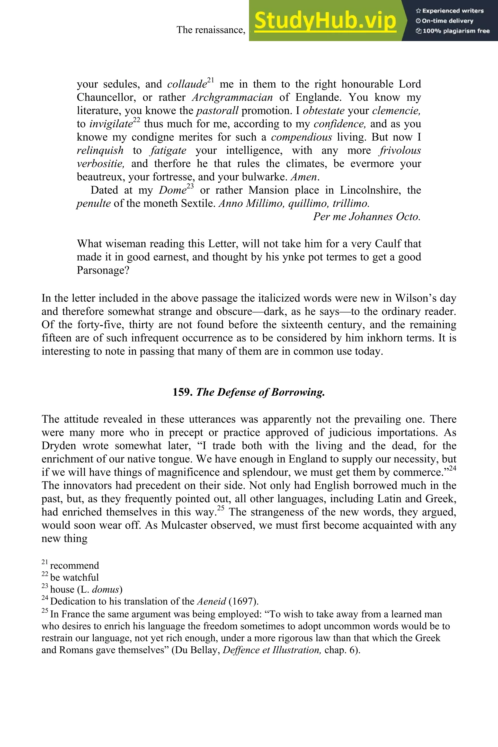 your sedules, and collaude21
me in them to the right honourable Lord
Chauncellor, or rather Archgrammacian of Englande. You know my
literature, you knowe the pastorall promotion. I obtestate your clemencie,
to invigilate22
thus much for me, according to my confidence, and as you
knowe my condigne merites for such a compendious living. But now I
relinquish to fatigate your intelligence, with any more frivolous
verbositie, and therfore he that rules the climates, be evermore your
beautreux, your fortresse, and your bulwarke. Amen.
Dated at my Dome23
or rather Mansion place in Lincolnshire, the
penulte of the moneth Sextile. Anno Millimo, quillimo, trillimo.
Per me Johannes Octo.
What wiseman reading this Letter, will not take him for a very Caulf that
made it in good earnest, and thought by his ynke pot termes to get a good
Parsonage?
In the letter included in the above passage the italicized words were new in Wilson’s day
and therefore somewhat strange and obscure—dark, as he says—to the ordinary reader.
Of the forty-five, thirty are not found before the sixteenth century, and the remaining
fifteen are of such infrequent occurrence as to be considered by him inkhorn terms. It is
interesting to note in passing that many of them are in common use today.
159. The Defense of Borrowing.
The attitude revealed in these utterances was apparently not the prevailing one. There
were many more who in precept or practice approved of judicious importations. As
Dryden wrote somewhat later, “I trade both with the living and the dead, for the
enrichment of our native tongue. We have enough in England to supply our necessity, but
if we will have things of magnificence and splendour, we must get them by commerce.”24
The innovators had precedent on their side. Not only had English borrowed much in the
past, but, as they frequently pointed out, all other languages, including Latin and Greek,
had enriched themselves in this way.25
The strangeness of the new words, they argued,
would soon wear off. As Mulcaster observed, we must first become acquainted with any
new thing
21
recommend
22
be watchful
23
house (L. domus)
24
Dedication to his translation of the Aeneid (1697).
25
In France the same argument was being employed: “To wish to take away from a learned man
who desires to enrich his language the freedom sometimes to adopt uncommon words would be to
restrain our language, not yet rich enough, under a more rigorous law than that which the Greek
and Romans gave themselves” (Du Bellay, Deffence et Illustration, chap. 6).
The renaissance, 1500-1650 205
 