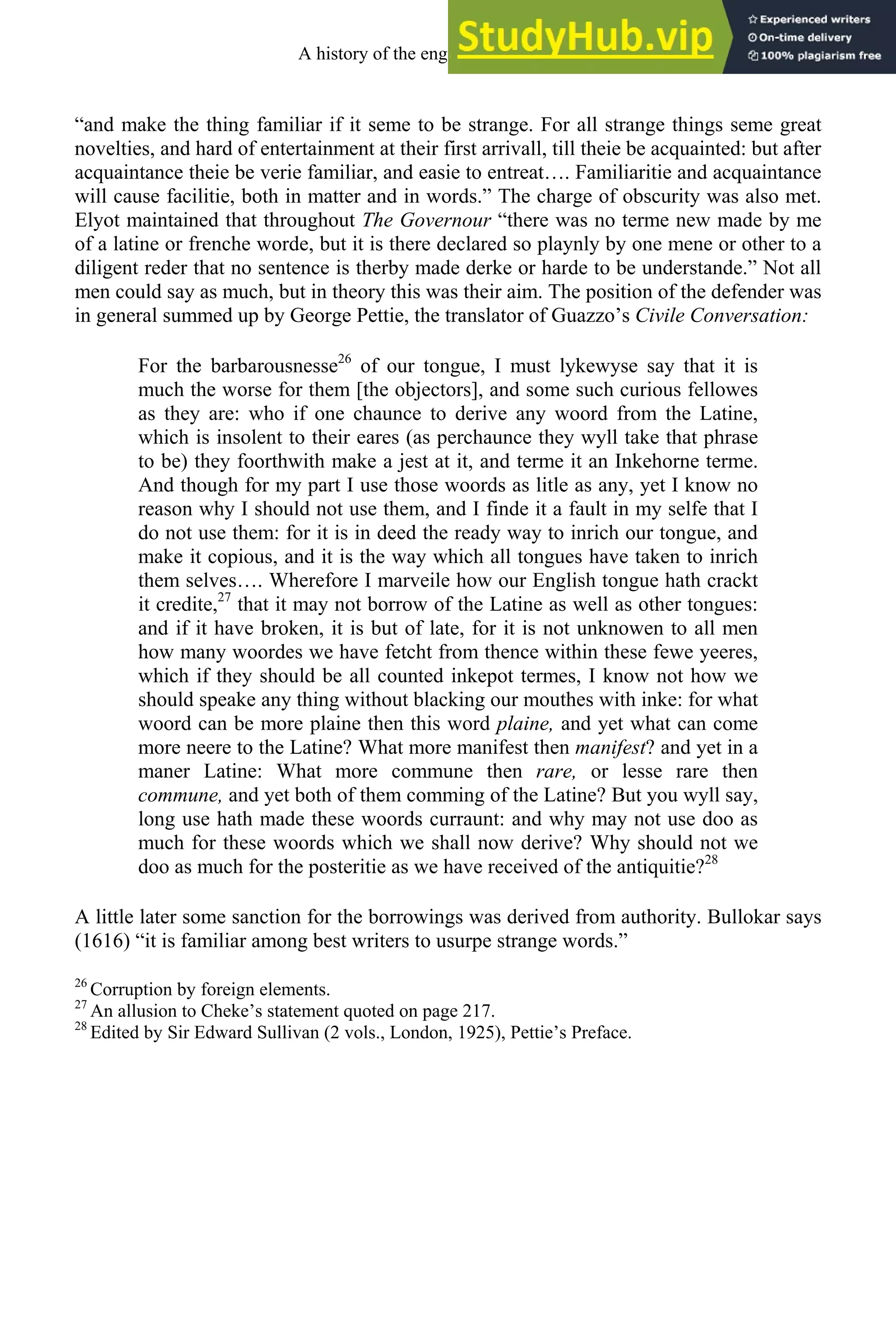“and make the thing familiar if it seme to be strange. For all strange things seme great
novelties, and hard of entertainment at their first arrivall, till theie be acquainted: but after
acquaintance theie be verie familiar, and easie to entreat…. Familiaritie and acquaintance
will cause facilitie, both in matter and in words.” The charge of obscurity was also met.
Elyot maintained that throughout The Governour “there was no terme new made by me
of a latine or frenche worde, but it is there declared so playnly by one mene or other to a
diligent reder that no sentence is therby made derke or harde to be understande.” Not all
men could say as much, but in theory this was their aim. The position of the defender was
in general summed up by George Pettie, the translator of Guazzo’s Civile Conversation:
For the barbarousnesse26
of our tongue, I must lykewyse say that it is
much the worse for them [the objectors], and some such curious fellowes
as they are: who if one chaunce to derive any woord from the Latine,
which is insolent to their eares (as perchaunce they wyll take that phrase
to be) they foorthwith make a jest at it, and terme it an Inkehorne terme.
And though for my part I use those woords as litle as any, yet I know no
reason why I should not use them, and I finde it a fault in my selfe that I
do not use them: for it is in deed the ready way to inrich our tongue, and
make it copious, and it is the way which all tongues have taken to inrich
them selves…. Wherefore I marveile how our English tongue hath crackt
it credite,27
that it may not borrow of the Latine as well as other tongues:
and if it have broken, it is but of late, for it is not unknowen to all men
how many woordes we have fetcht from thence within these fewe yeeres,
which if they should be all counted inkepot termes, I know not how we
should speake any thing without blacking our mouthes with inke: for what
woord can be more plaine then this word plaine, and yet what can come
more neere to the Latine? What more manifest then manifest? and yet in a
maner Latine: What more commune then rare, or lesse rare then
commune, and yet both of them comming of the Latine? But you wyll say,
long use hath made these woords curraunt: and why may not use doo as
much for these woords which we shall now derive? Why should not we
doo as much for the posteritie as we have received of the antiquitie?28
A little later some sanction for the borrowings was derived from authority. Bullokar says
(1616) “it is familiar among best writers to usurpe strange words.”
26
Corruption by foreign elements.
27
An allusion to Cheke’s statement quoted on page 217.
28
Edited by Sir Edward Sullivan (2 vols., London, 1925), Pettie’s Preface.
A history of the english language 206
 