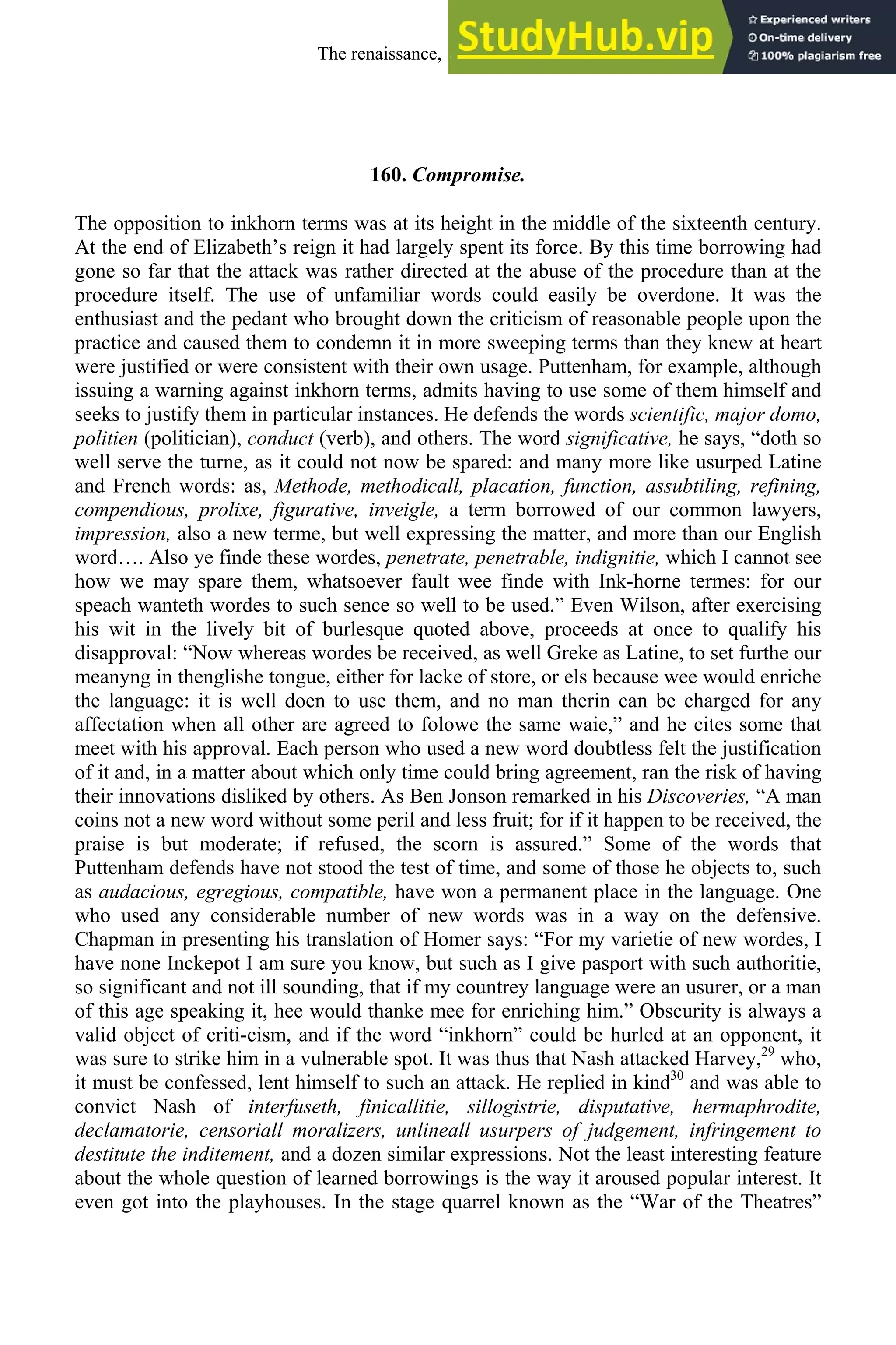 160. Compromise.
The opposition to inkhorn terms was at its height in the middle of the sixteenth century.
At the end of Elizabeth’s reign it had largely spent its force. By this time borrowing had
gone so far that the attack was rather directed at the abuse of the procedure than at the
procedure itself. The use of unfamiliar words could easily be overdone. It was the
enthusiast and the pedant who brought down the criticism of reasonable people upon the
practice and caused them to condemn it in more sweeping terms than they knew at heart
were justified or were consistent with their own usage. Puttenham, for example, although
issuing a warning against inkhorn terms, admits having to use some of them himself and
seeks to justify them in particular instances. He defends the words scientific, major domo,
politien (politician), conduct (verb), and others. The word significative, he says, “doth so
well serve the turne, as it could not now be spared: and many more like usurped Latine
and French words: as, Methode, methodicall, placation, function, assubtiling, refining,
compendious, prolixe, figurative, inveigle, a term borrowed of our common lawyers,
impression, also a new terme, but well expressing the matter, and more than our English
word…. Also ye finde these wordes, penetrate, penetrable, indignitie, which I cannot see
how we may spare them, whatsoever fault wee finde with Ink-horne termes: for our
speach wanteth wordes to such sence so well to be used.” Even Wilson, after exercising
his wit in the lively bit of burlesque quoted above, proceeds at once to qualify his
disapproval: “Now whereas wordes be received, as well Greke as Latine, to set furthe our
meanyng in thenglishe tongue, either for lacke of store, or els because wee would enriche
the language: it is well doen to use them, and no man therin can be charged for any
affectation when all other are agreed to folowe the same waie,” and he cites some that
meet with his approval. Each person who used a new word doubtless felt the justification
of it and, in a matter about which only time could bring agreement, ran the risk of having
their innovations disliked by others. As Ben Jonson remarked in his Discoveries, “A man
coins not a new word without some peril and less fruit; for if it happen to be received, the
praise is but moderate; if refused, the scorn is assured.” Some of the words that
Puttenham defends have not stood the test of time, and some of those he objects to, such
as audacious, egregious, compatible, have won a permanent place in the language. One
who used any considerable number of new words was in a way on the defensive.
Chapman in presenting his translation of Homer says: “For my varietie of new wordes, I
have none Inckepot I am sure you know, but such as I give pasport with such authoritie,
so significant and not ill sounding, that if my countrey language were an usurer, or a man
of this age speaking it, hee would thanke mee for enriching him.” Obscurity is always a
valid object of criti-cism, and if the word “inkhorn” could be hurled at an opponent, it
was sure to strike him in a vulnerable spot. It was thus that Nash attacked Harvey,29
who,
it must be confessed, lent himself to such an attack. He replied in kind30
and was able to
convict Nash of interfuseth, finicallitie, sillogistrie, disputative, hermaphrodite,
declamatorie, censoriall moralizers, unlineall usurpers of judgement, infringement to
destitute the inditement, and a dozen similar expressions. Not the least interesting feature
about the whole question of learned borrowings is the way it aroused popular interest. It
even got into the playhouses. In the stage quarrel known as the “War of the Theatres”
The renaissance, 1500-1650 207
 