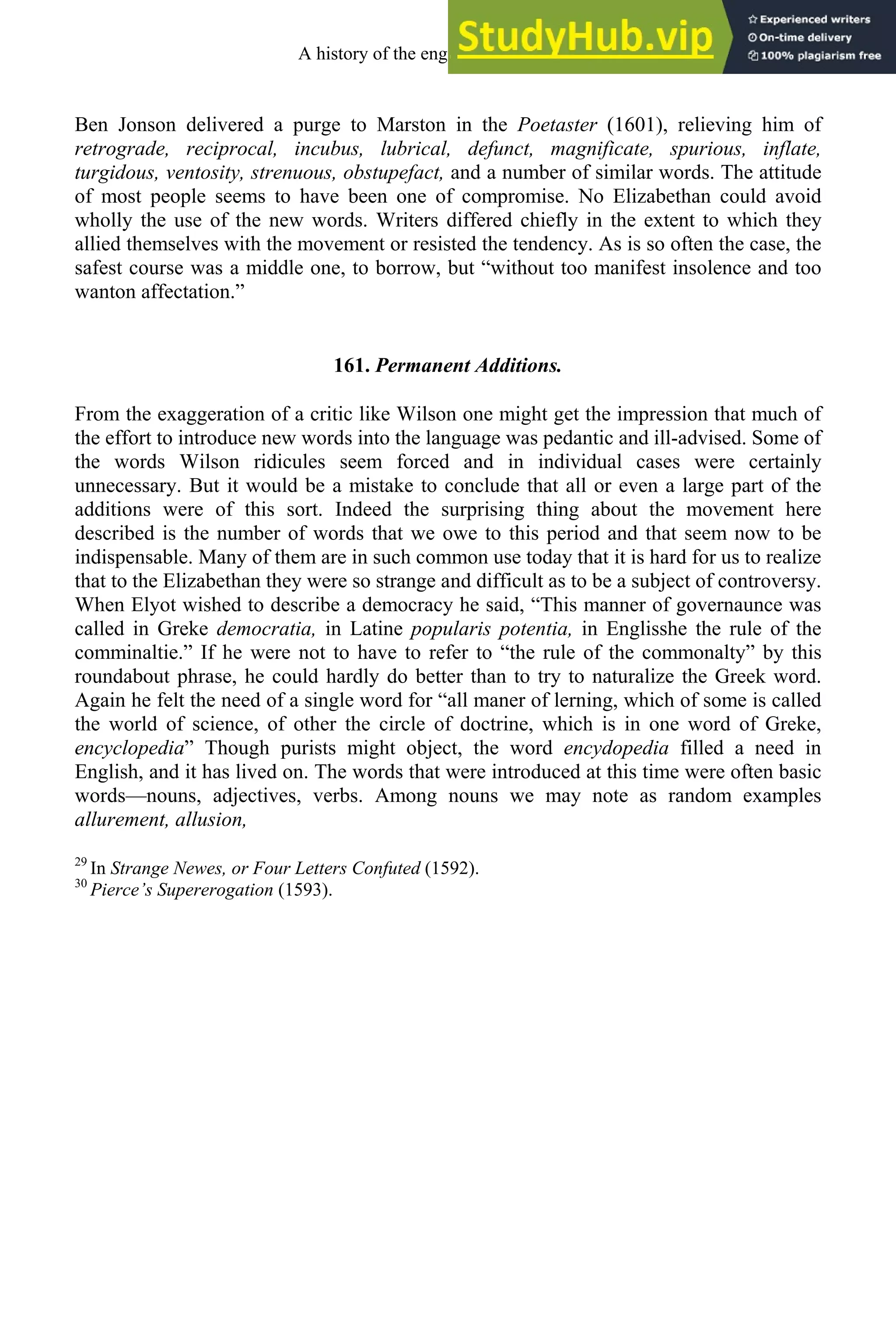 Ben Jonson delivered a purge to Marston in the Poetaster (1601), relieving him of
retrograde, reciprocal, incubus, lubrical, defunct, magnificate, spurious, inflate,
turgidous, ventosity, strenuous, obstupefact, and a number of similar words. The attitude
of most people seems to have been one of compromise. No Elizabethan could avoid
wholly the use of the new words. Writers differed chiefly in the extent to which they
allied themselves with the movement or resisted the tendency. As is so often the case, the
safest course was a middle one, to borrow, but “without too manifest insolence and too
wanton affectation.”
161. Permanent Additions.
From the exaggeration of a critic like Wilson one might get the impression that much of
the effort to introduce new words into the language was pedantic and ill-advised. Some of
the words Wilson ridicules seem forced and in individual cases were certainly
unnecessary. But it would be a mistake to conclude that all or even a large part of the
additions were of this sort. Indeed the surprising thing about the movement here
described is the number of words that we owe to this period and that seem now to be
indispensable. Many of them are in such common use today that it is hard for us to realize
that to the Elizabethan they were so strange and difficult as to be a subject of controversy.
When Elyot wished to describe a democracy he said, “This manner of governaunce was
called in Greke democratia, in Latine popularis potentia, in Englisshe the rule of the
comminaltie.” If he were not to have to refer to “the rule of the commonalty” by this
roundabout phrase, he could hardly do better than to try to naturalize the Greek word.
Again he felt the need of a single word for “all maner of lerning, which of some is called
the world of science, of other the circle of doctrine, which is in one word of Greke,
encyclopedia” Though purists might object, the word encydopedia filled a need in
English, and it has lived on. The words that were introduced at this time were often basic
words—nouns, adjectives, verbs. Among nouns we may note as random examples
allurement, allusion,
29
In Strange Newes, or Four Letters Confuted (1592).
30
Pierce’s Supererogation (1593).
A history of the english language 208
 