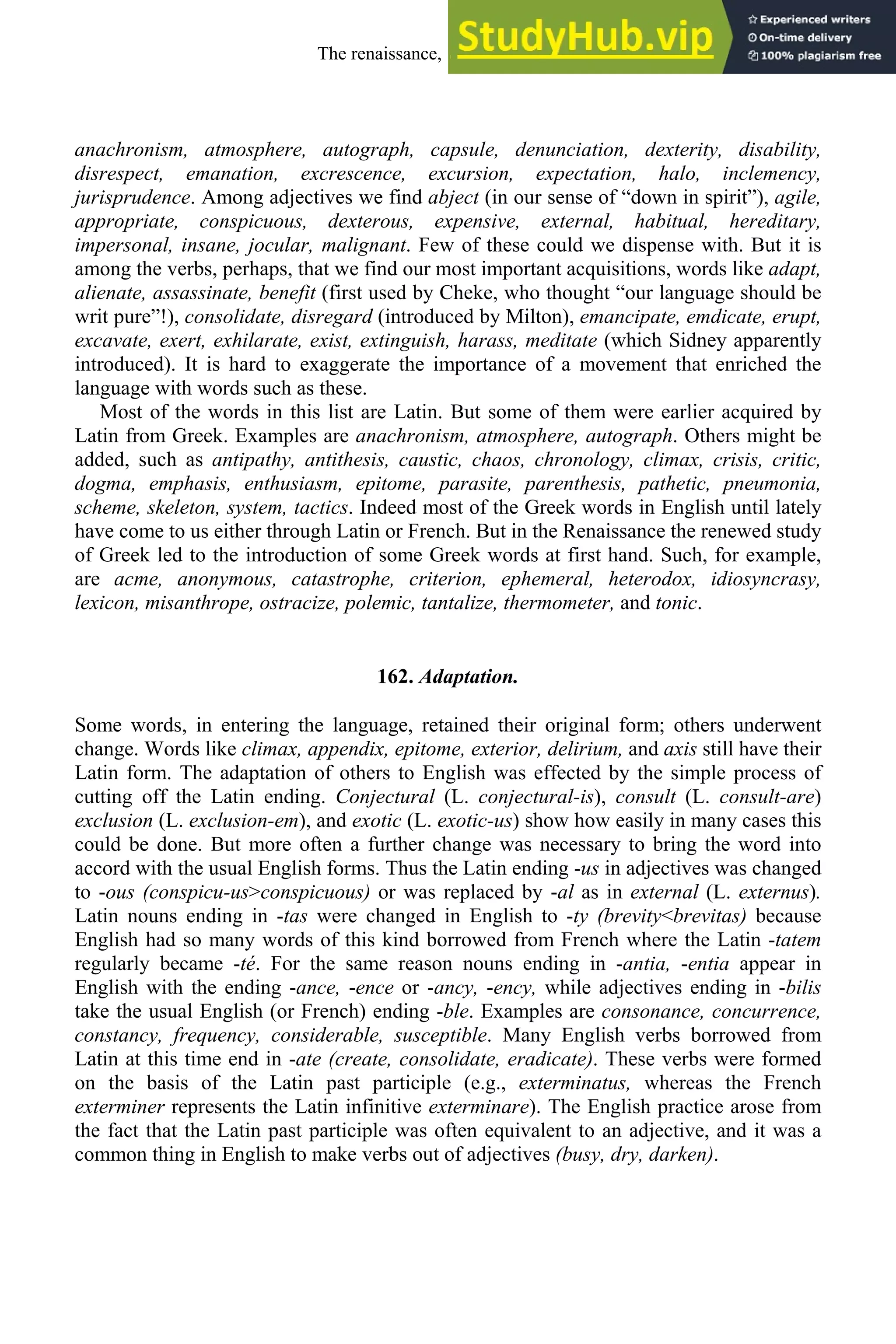 anachronism, atmosphere, autograph, capsule, denunciation, dexterity, disability,
disrespect, emanation, excrescence, excursion, expectation, halo, inclemency,
jurisprudence. Among adjectives we find abject (in our sense of “down in spirit”), agile,
appropriate, conspicuous, dexterous, expensive, external, habitual, hereditary,
impersonal, insane, jocular, malignant. Few of these could we dispense with. But it is
among the verbs, perhaps, that we find our most important acquisitions, words like adapt,
alienate, assassinate, benefit (first used by Cheke, who thought “our language should be
writ pure”!), consolidate, disregard (introduced by Milton), emancipate, emdicate, erupt,
excavate, exert, exhilarate, exist, extinguish, harass, meditate (which Sidney apparently
introduced). It is hard to exaggerate the importance of a movement that enriched the
language with words such as these.
Most of the words in this list are Latin. But some of them were earlier acquired by
Latin from Greek. Examples are anachronism, atmosphere, autograph. Others might be
added, such as antipathy, antithesis, caustic, chaos, chronology, climax, crisis, critic,
dogma, emphasis, enthusiasm, epitome, parasite, parenthesis, pathetic, pneumonia,
scheme, skeleton, system, tactics. Indeed most of the Greek words in English until lately
have come to us either through Latin or French. But in the Renaissance the renewed study
of Greek led to the introduction of some Greek words at first hand. Such, for example,
are acme, anonymous, catastrophe, criterion, ephemeral, heterodox, idiosyncrasy,
lexicon, misanthrope, ostracize, polemic, tantalize, thermometer, and tonic.
162. Adaptation.
Some words, in entering the language, retained their original form; others underwent
change. Words like climax, appendix, epitome, exterior, delirium, and axis still have their
Latin form. The adaptation of others to English was effected by the simple process of
cutting off the Latin ending. Conjectural (L. conjectural-is), consult (L. consult-are)
exclusion (L. exclusion-em), and exotic (L. exotic-us) show how easily in many cases this
could be done. But more often a further change was necessary to bring the word into
accord with the usual English forms. Thus the Latin ending -us in adjectives was changed
to -ous (conspicu-us>conspicuous) or was replaced by -al as in external (L. externus).
Latin nouns ending in -tas were changed in English to -ty (brevity<brevitas) because
English had so many words of this kind borrowed from French where the Latin -tatem
regularly became -té. For the same reason nouns ending in -antia, -entia appear in
English with the ending -ance, -ence or -ancy, -ency, while adjectives ending in -bilis
take the usual English (or French) ending -ble. Examples are consonance, concurrence,
constancy, frequency, considerable, susceptible. Many English verbs borrowed from
Latin at this time end in -ate (create, consolidate, eradicate). These verbs were formed
on the basis of the Latin past participle (e.g., exterminatus, whereas the French
exterminer represents the Latin infinitive exterminare). The English practice arose from
the fact that the Latin past participle was often equivalent to an adjective, and it was a
common thing in English to make verbs out of adjectives (busy, dry, darken).
The renaissance, 1500-1650 209
 