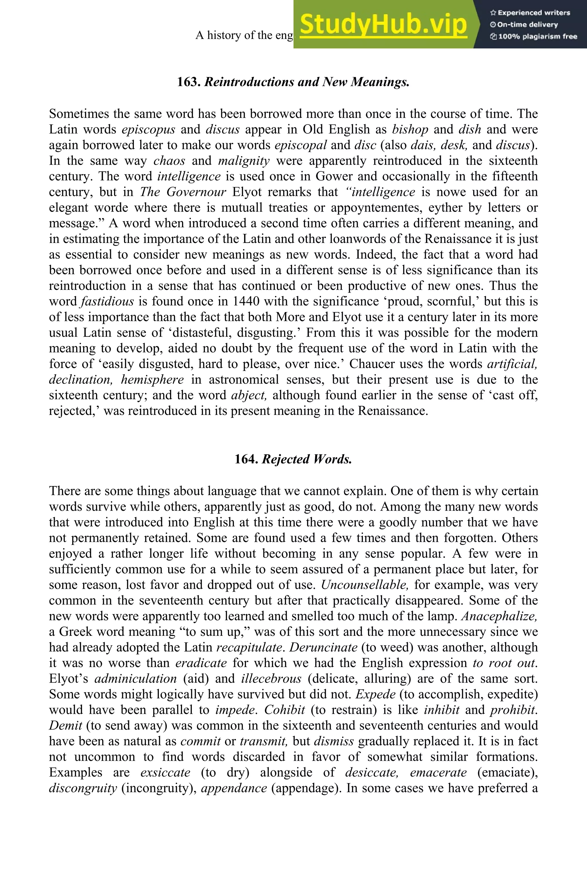 163. Reintroductions and New Meanings.
Sometimes the same word has been borrowed more than once in the course of time. The
Latin words episcopus and discus appear in Old English as bishop and dish and were
again borrowed later to make our words episcopal and disc (also dais, desk, and discus).
In the same way chaos and malignity were apparently reintroduced in the sixteenth
century. The word intelligence is used once in Gower and occasionally in the fifteenth
century, but in The Governour Elyot remarks that “intelligence is nowe used for an
elegant worde where there is mutuall treaties or appoyntementes, eyther by letters or
message.” A word when introduced a second time often carries a different meaning, and
in estimating the importance of the Latin and other loanwords of the Renaissance it is just
as essential to consider new meanings as new words. Indeed, the fact that a word had
been borrowed once before and used in a different sense is of less significance than its
reintroduction in a sense that has continued or been productive of new ones. Thus the
word fastidious is found once in 1440 with the significance ‘proud, scornful,’ but this is
of less importance than the fact that both More and Elyot use it a century later in its more
usual Latin sense of ‘distasteful, disgusting.’ From this it was possible for the modern
meaning to develop, aided no doubt by the frequent use of the word in Latin with the
force of ‘easily disgusted, hard to please, over nice.’ Chaucer uses the words artificial,
declination, hemisphere in astronomical senses, but their present use is due to the
sixteenth century; and the word abject, although found earlier in the sense of ‘cast off,
rejected,’ was reintroduced in its present meaning in the Renaissance.
164. Rejected Words.
There are some things about language that we cannot explain. One of them is why certain
words survive while others, apparently just as good, do not. Among the many new words
that were introduced into English at this time there were a goodly number that we have
not permanently retained. Some are found used a few times and then forgotten. Others
enjoyed a rather longer life without becoming in any sense popular. A few were in
sufficiently common use for a while to seem assured of a permanent place but later, for
some reason, lost favor and dropped out of use. Uncounsellable, for example, was very
common in the seventeenth century but after that practically disappeared. Some of the
new words were apparently too learned and smelled too much of the lamp. Anacephalize,
a Greek word meaning “to sum up,” was of this sort and the more unnecessary since we
had already adopted the Latin recapitulate. Deruncinate (to weed) was another, although
it was no worse than eradicate for which we had the English expression to root out.
Elyot’s adminiculation (aid) and illecebrous (delicate, alluring) are of the same sort.
Some words might logically have survived but did not. Expede (to accomplish, expedite)
would have been parallel to impede. Cohibit (to restrain) is like inhibit and prohibit.
Demit (to send away) was common in the sixteenth and seventeenth centuries and would
have been as natural as commit or transmit, but dismiss gradually replaced it. It is in fact
not uncommon to find words discarded in favor of somewhat similar formations.
Examples are exsiccate (to dry) alongside of desiccate, emacerate (emaciate),
discongruity (incongruity), appendance (appendage). In some cases we have preferred a
A history of the english language 210
 