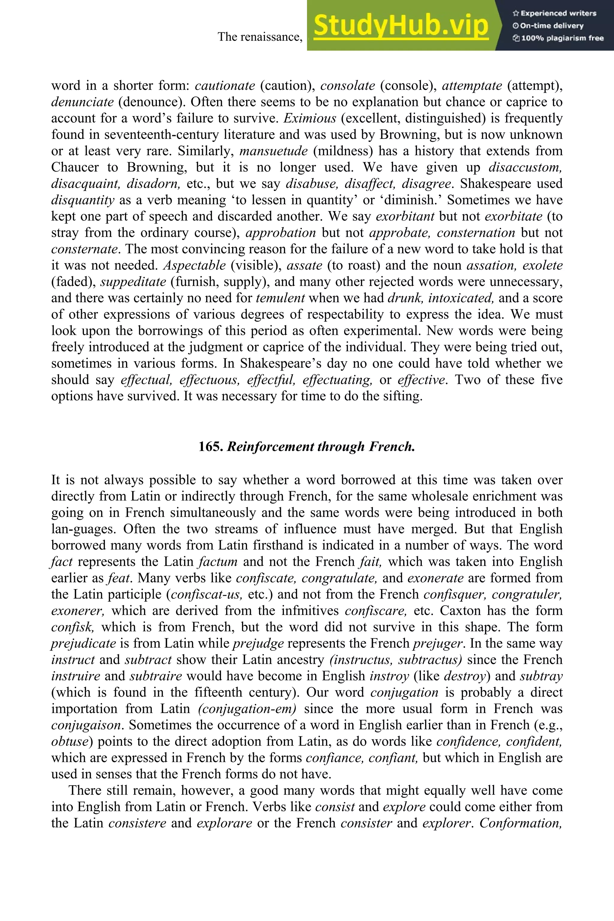 word in a shorter form: cautionate (caution), consolate (console), attemptate (attempt),
denunciate (denounce). Often there seems to be no explanation but chance or caprice to
account for a word’s failure to survive. Eximious (excellent, distinguished) is frequently
found in seventeenth-century literature and was used by Browning, but is now unknown
or at least very rare. Similarly, mansuetude (mildness) has a history that extends from
Chaucer to Browning, but it is no longer used. We have given up disaccustom,
disacquaint, disadorn, etc., but we say disabuse, disaffect, disagree. Shakespeare used
disquantity as a verb meaning ‘to lessen in quantity’ or ‘diminish.’ Sometimes we have
kept one part of speech and discarded another. We say exorbitant but not exorbitate (to
stray from the ordinary course), approbation but not approbate, consternation but not
consternate. The most convincing reason for the failure of a new word to take hold is that
it was not needed. Aspectable (visible), assate (to roast) and the noun assation, exolete
(faded), suppeditate (furnish, supply), and many other rejected words were unnecessary,
and there was certainly no need for temulent when we had drunk, intoxicated, and a score
of other expressions of various degrees of respectability to express the idea. We must
look upon the borrowings of this period as often experimental. New words were being
freely introduced at the judgment or caprice of the individual. They were being tried out,
sometimes in various forms. In Shakespeare’s day no one could have told whether we
should say effectual, effectuous, effectful, effectuating, or effective. Two of these five
options have survived. It was necessary for time to do the sifting.
165. Reinforcement through French.
It is not always possible to say whether a word borrowed at this time was taken over
directly from Latin or indirectly through French, for the same wholesale enrichment was
going on in French simultaneously and the same words were being introduced in both
lan-guages. Often the two streams of influence must have merged. But that English
borrowed many words from Latin firsthand is indicated in a number of ways. The word
fact represents the Latin factum and not the French fait, which was taken into English
earlier as feat. Many verbs like confiscate, congratulate, and exonerate are formed from
the Latin participle (confiscat-us, etc.) and not from the French confisquer, congratuler,
exonerer, which are derived from the infmitives confiscare, etc. Caxton has the form
confisk, which is from French, but the word did not survive in this shape. The form
prejudicate is from Latin while prejudge represents the French prejuger. In the same way
instruct and subtract show their Latin ancestry (instructus, subtractus) since the French
instruire and subtraire would have become in English instroy (like destroy) and subtray
(which is found in the fifteenth century). Our word conjugation is probably a direct
importation from Latin (conjugation-em) since the more usual form in French was
conjugaison. Sometimes the occurrence of a word in English earlier than in French (e.g.,
obtuse) points to the direct adoption from Latin, as do words like confidence, confident,
which are expressed in French by the forms confiance, confiant, but which in English are
used in senses that the French forms do not have.
There still remain, however, a good many words that might equally well have come
into English from Latin or French. Verbs like consist and explore could come either from
the Latin consistere and explorare or the French consister and explorer. Conformation,
The renaissance, 1500-1650 211
 
