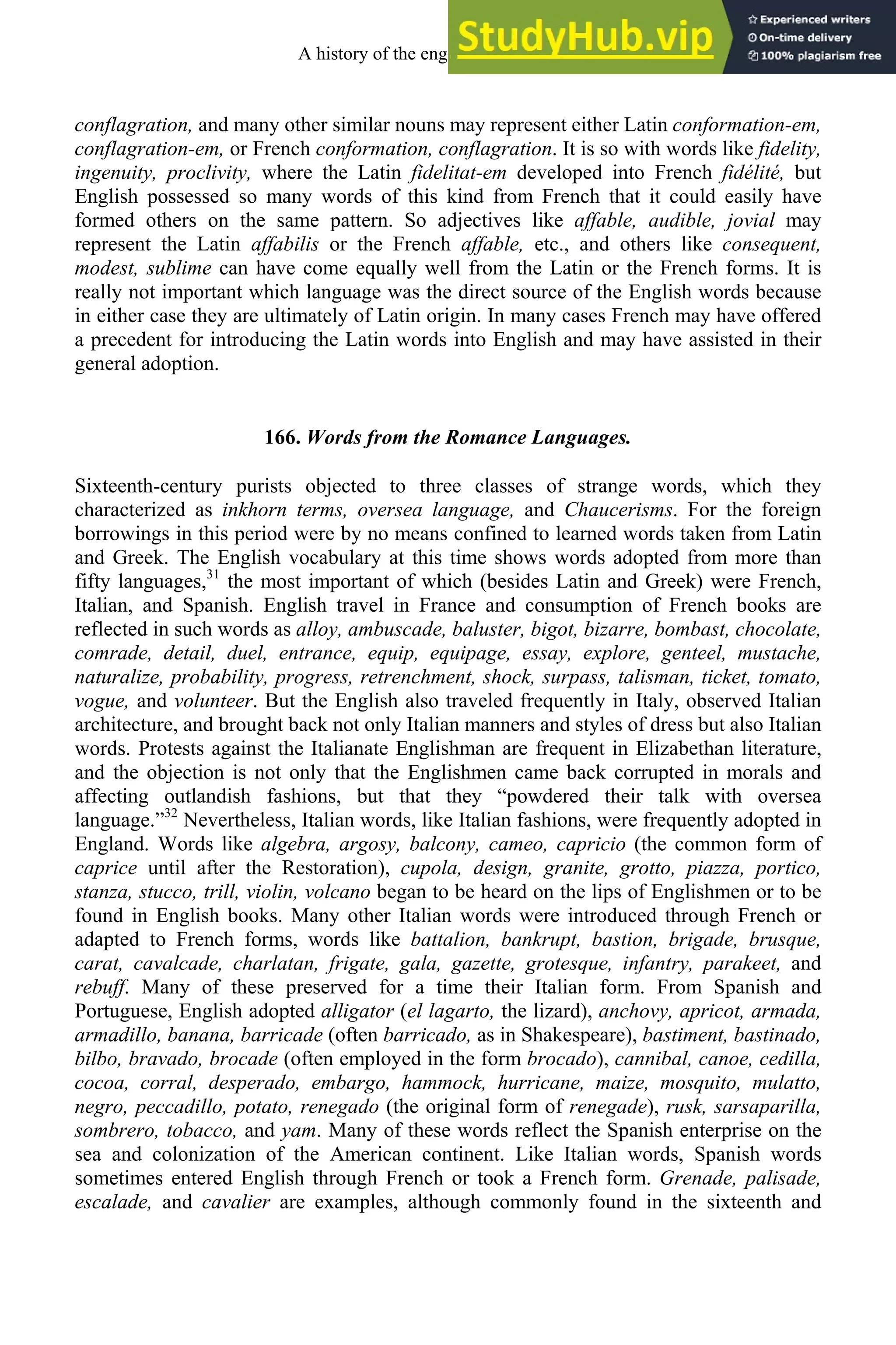 conflagration, and many other similar nouns may represent either Latin conformation-em,
conflagration-em, or French conformation, conflagration. It is so with words like fidelity,
ingenuity, proclivity, where the Latin fidelitat-em developed into French fidélité, but
English possessed so many words of this kind from French that it could easily have
formed others on the same pattern. So adjectives like affable, audible, jovial may
represent the Latin affabilis or the French affable, etc., and others like consequent,
modest, sublime can have come equally well from the Latin or the French forms. It is
really not important which language was the direct source of the English words because
in either case they are ultimately of Latin origin. In many cases French may have offered
a precedent for introducing the Latin words into English and may have assisted in their
general adoption.
166. Words from the Romance Languages.
Sixteenth-century purists objected to three classes of strange words, which they
characterized as inkhorn terms, oversea language, and Chaucerisms. For the foreign
borrowings in this period were by no means confined to learned words taken from Latin
and Greek. The English vocabulary at this time shows words adopted from more than
fifty languages,31
the most important of which (besides Latin and Greek) were French,
Italian, and Spanish. English travel in France and consumption of French books are
reflected in such words as alloy, ambuscade, baluster, bigot, bizarre, bombast, chocolate,
comrade, detail, duel, entrance, equip, equipage, essay, explore, genteel, mustache,
naturalize, probability, progress, retrenchment, shock, surpass, talisman, ticket, tomato,
vogue, and volunteer. But the English also traveled frequently in Italy, observed Italian
architecture, and brought back not only Italian manners and styles of dress but also Italian
words. Protests against the Italianate Englishman are frequent in Elizabethan literature,
and the objection is not only that the Englishmen came back corrupted in morals and
affecting outlandish fashions, but that they “powdered their talk with oversea
language.”32
Nevertheless, Italian words, like Italian fashions, were frequently adopted in
England. Words like algebra, argosy, balcony, cameo, capricio (the common form of
caprice until after the Restoration), cupola, design, granite, grotto, piazza, portico,
stanza, stucco, trill, violin, volcano began to be heard on the lips of Englishmen or to be
found in English books. Many other Italian words were introduced through French or
adapted to French forms, words like battalion, bankrupt, bastion, brigade, brusque,
carat, cavalcade, charlatan, frigate, gala, gazette, grotesque, infantry, parakeet, and
rebuff. Many of these preserved for a time their Italian form. From Spanish and
Portuguese, English adopted alligator (el lagarto, the lizard), anchovy, apricot, armada,
armadillo, banana, barricade (often barricado, as in Shakespeare), bastiment, bastinado,
bilbo, bravado, brocade (often employed in the form brocado), cannibal, canoe, cedilla,
cocoa, corral, desperado, embargo, hammock, hurricane, maize, mosquito, mulatto,
negro, peccadillo, potato, renegado (the original form of renegade), rusk, sarsaparilla,
sombrero, tobacco, and yam. Many of these words reflect the Spanish enterprise on the
sea and colonization of the American continent. Like Italian words, Spanish words
sometimes entered English through French or took a French form. Grenade, palisade,
escalade, and cavalier are examples, although commonly found in the sixteenth and
A history of the english language 212
 